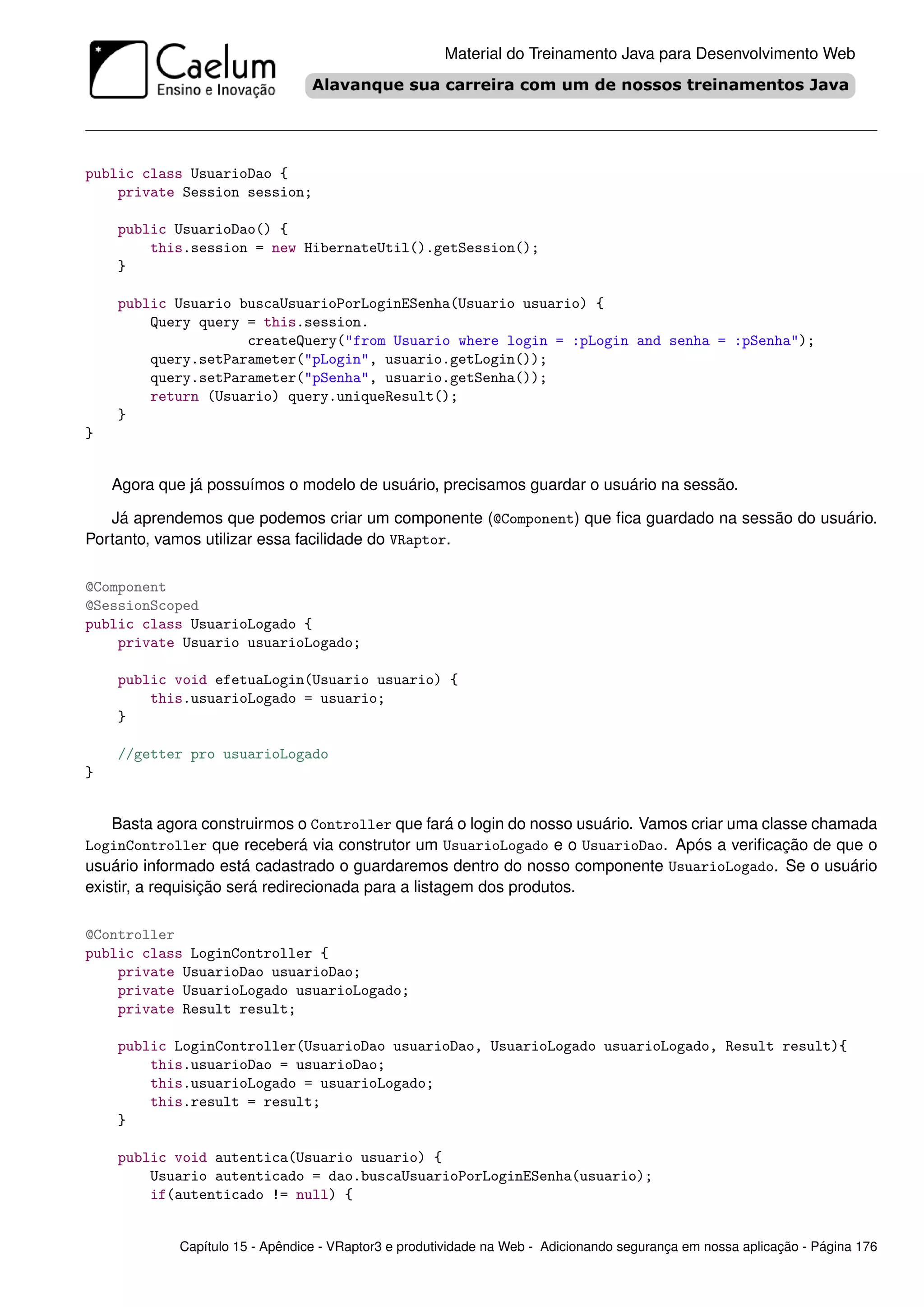 Material do Treinamento Java para Desenvolvimento Web




public class UsuarioDao {
    private Session session;

    public UsuarioDao() {
        this.session = new HibernateUtil().getSession();
    }

    public Usuario buscaUsuarioPorLoginESenha(Usuario usuario) {
        Query query = this.session.
                    createQuery("from Usuario where login = :pLogin and senha = :pSenha");
        query.setParameter("pLogin", usuario.getLogin());
        query.setParameter("pSenha", usuario.getSenha());
        return (Usuario) query.uniqueResult();
    }
}


    Agora que já possuímos o modelo de usuário, precisamos guardar o usuário na sessão.

   Já aprendemos que podemos criar um componente (@Component) que ﬁca guardado na sessão do usuário.
Portanto, vamos utilizar essa facilidade do VRaptor.

@Component
@SessionScoped
public class UsuarioLogado {
    private Usuario usuarioLogado;

    public void efetuaLogin(Usuario usuario) {
        this.usuarioLogado = usuario;
    }

    //getter pro usuarioLogado
}


    Basta agora construirmos o Controller que fará o login do nosso usuário. Vamos criar uma classe chamada
LoginController que receberá via construtor um UsuarioLogado e o UsuarioDao. Após a veriﬁcação de que o
usuário informado está cadastrado o guardaremos dentro do nosso componente UsuarioLogado. Se o usuário
existir, a requisição será redirecionada para a listagem dos produtos.

@Controller
public class LoginController {
    private UsuarioDao usuarioDao;
    private UsuarioLogado usuarioLogado;
    private Result result;

    public LoginController(UsuarioDao usuarioDao, UsuarioLogado usuarioLogado, Result result){
        this.usuarioDao = usuarioDao;
        this.usuarioLogado = usuarioLogado;
        this.result = result;
    }

    public void autentica(Usuario usuario) {
        Usuario autenticado = dao.buscaUsuarioPorLoginESenha(usuario);
        if(autenticado != null) {


             Capítulo 15 - Apêndice - VRaptor3 e produtividade na Web - Adicionando segurança em nossa aplicação - Página 176
 