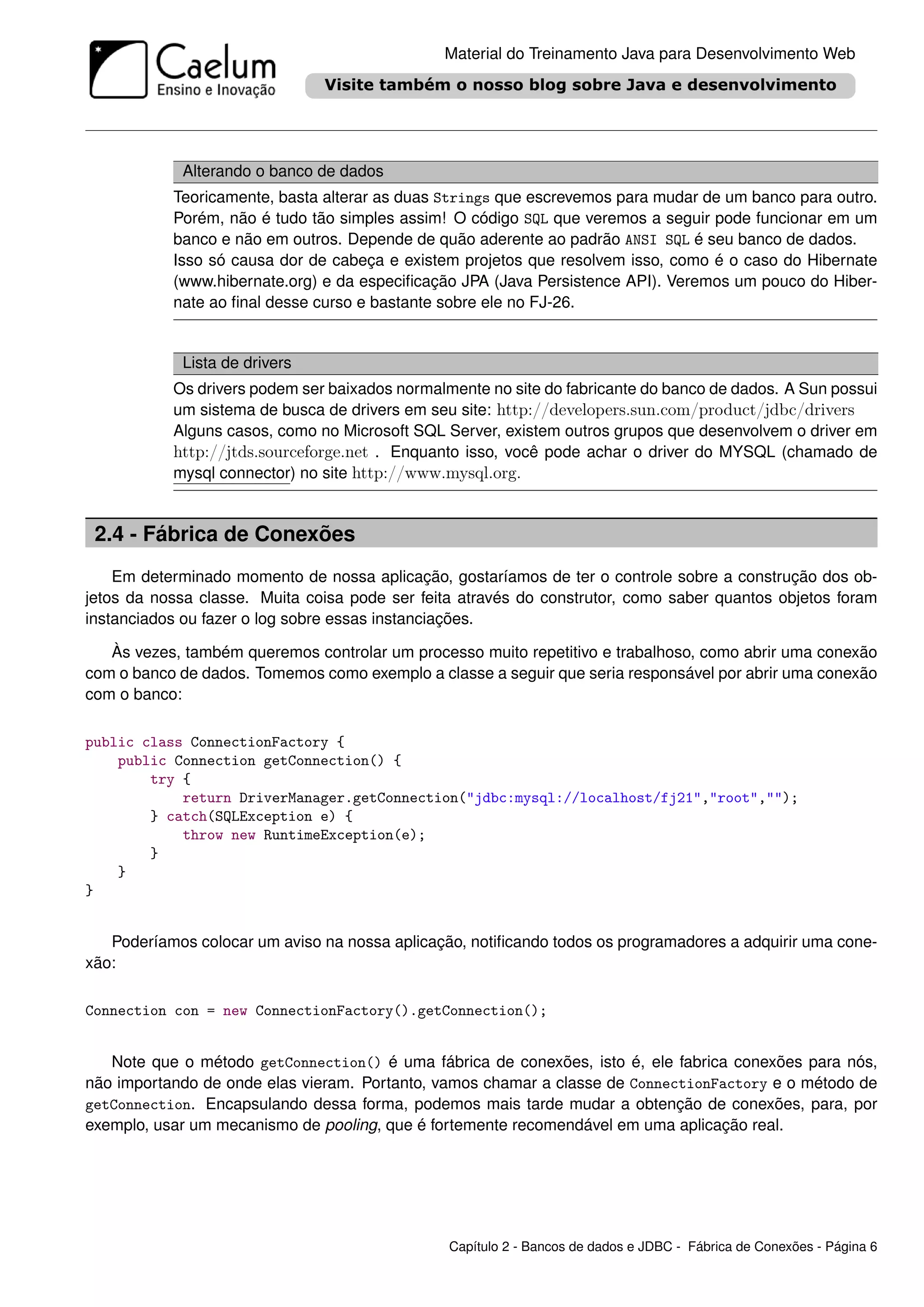 Material do Treinamento Java para Desenvolvimento Web




            Alterando o banco de dados
           Teoricamente, basta alterar as duas Strings que escrevemos para mudar de um banco para outro.
           Porém, não é tudo tão simples assim! O código SQL que veremos a seguir pode funcionar em um
           banco e não em outros. Depende de quão aderente ao padrão ANSI SQL é seu banco de dados.
           Isso só causa dor de cabeça e existem projetos que resolvem isso, como é o caso do Hibernate
           (www.hibernate.org) e da especiﬁcação JPA (Java Persistence API). Veremos um pouco do Hiber-
           nate ao ﬁnal desse curso e bastante sobre ele no FJ-26.


            Lista de drivers
           Os drivers podem ser baixados normalmente no site do fabricante do banco de dados. A Sun possui
           um sistema de busca de drivers em seu site: http://developers.sun.com/product/jdbc/drivers
           Alguns casos, como no Microsoft SQL Server, existem outros grupos que desenvolvem o driver em
           http://jtds.sourceforge.net . Enquanto isso, você pode achar o driver do MYSQL (chamado de
           mysql connector) no site http://www.mysql.org.


 2.4 - Fábrica de Conexões
    Em determinado momento de nossa aplicação, gostaríamos de ter o controle sobre a construção dos ob-
jetos da nossa classe. Muita coisa pode ser feita através do construtor, como saber quantos objetos foram
instanciados ou fazer o log sobre essas instanciações.

   Às vezes, também queremos controlar um processo muito repetitivo e trabalhoso, como abrir uma conexão
com o banco de dados. Tomemos como exemplo a classe a seguir que seria responsável por abrir uma conexão
com o banco:

public class ConnectionFactory {
    public Connection getConnection() {
        try {
            return DriverManager.getConnection("jdbc:mysql://localhost/fj21","root","");
        } catch(SQLException e) {
            throw new RuntimeException(e);
        }
    }
}


   Poderíamos colocar um aviso na nossa aplicação, notiﬁcando todos os programadores a adquirir uma cone-
xão:

Connection con = new ConnectionFactory().getConnection();


   Note que o método getConnection() é uma fábrica de conexões, isto é, ele fabrica conexões para nós,
não importando de onde elas vieram. Portanto, vamos chamar a classe de ConnectionFactory e o método de
getConnection. Encapsulando dessa forma, podemos mais tarde mudar a obtenção de conexões, para, por
exemplo, usar um mecanismo de pooling, que é fortemente recomendável em uma aplicação real.




                                                Capítulo 2 - Bancos de dados e JDBC - Fábrica de Conexões - Página 6
 
