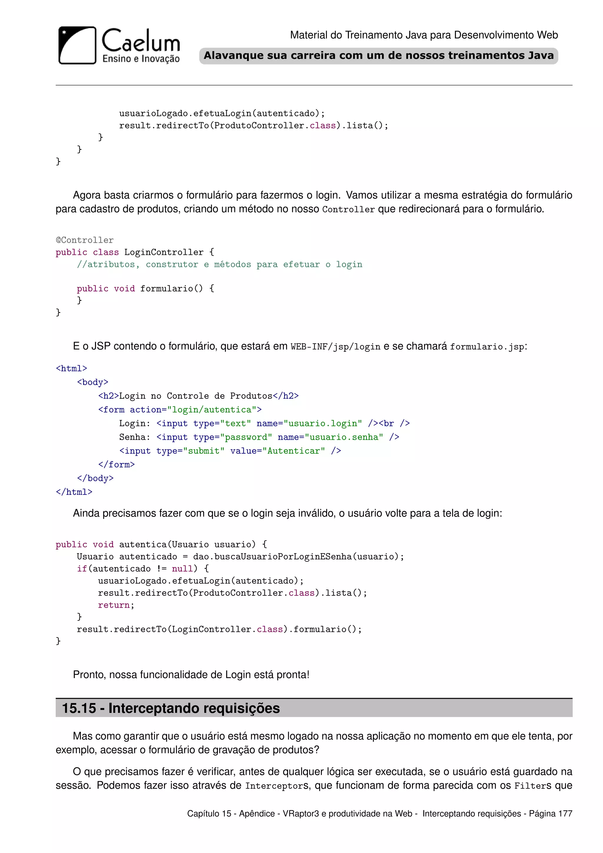 Material do Treinamento Java para Desenvolvimento Web




               usuarioLogado.efetuaLogin(autenticado);
               result.redirectTo(ProdutoController.class).lista();
          }
      }
}


   Agora basta criarmos o formulário para fazermos o login. Vamos utilizar a mesma estratégia do formulário
para cadastro de produtos, criando um método no nosso Controller que redirecionará para o formulário.

@Controller
public class LoginController {
    //atributos, construtor e métodos para efetuar o login

      public void formulario() {
      }
}


     E o JSP contendo o formulário, que estará em WEB-INF/jsp/login e se chamará formulario.jsp:

<html>
    <body>
        <h2>Login no Controle de Produtos</h2>
        <form action="login/autentica">
            Login: <input type="text" name="usuario.login" /><br />
            Senha: <input type="password" name="usuario.senha" />
            <input type="submit" value="Autenticar" />
        </form>
    </body>
</html>

     Ainda precisamos fazer com que se o login seja inválido, o usuário volte para a tela de login:

public void autentica(Usuario usuario) {
    Usuario autenticado = dao.buscaUsuarioPorLoginESenha(usuario);
    if(autenticado != null) {
        usuarioLogado.efetuaLogin(autenticado);
        result.redirectTo(ProdutoController.class).lista();
        return;
    }
    result.redirectTo(LoginController.class).formulario();
}


     Pronto, nossa funcionalidade de Login está pronta!


    15.15 - Interceptando requisições
   Mas como garantir que o usuário está mesmo logado na nossa aplicação no momento em que ele tenta, por
exemplo, acessar o formulário de gravação de produtos?

   O que precisamos fazer é veriﬁcar, antes de qualquer lógica ser executada, se o usuário está guardado na
sessão. Podemos fazer isso através de Interceptors, que funcionam de forma parecida com os Filters que

                              Capítulo 15 - Apêndice - VRaptor3 e produtividade na Web - Interceptando requisições - Página 177
 
