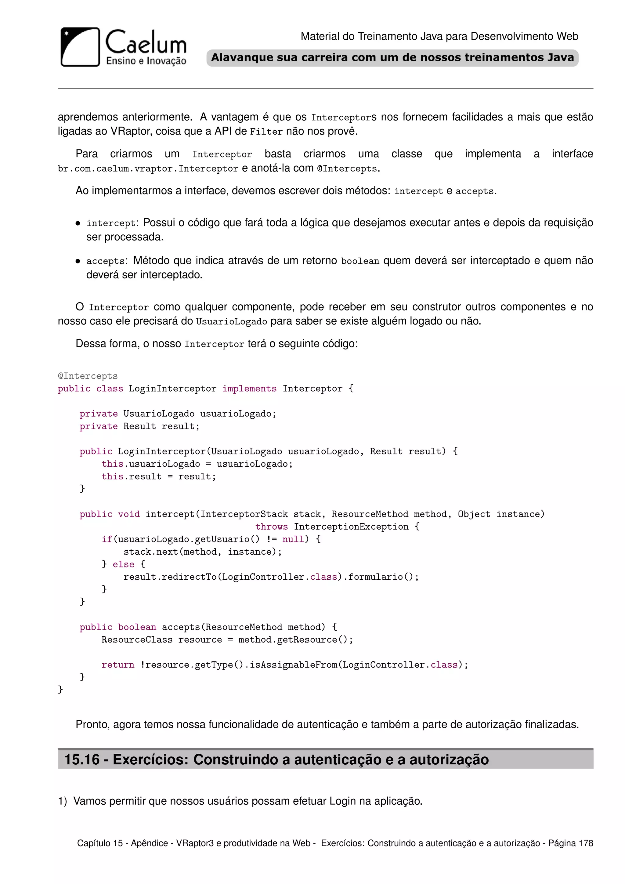 Material do Treinamento Java para Desenvolvimento Web




aprendemos anteriormente. A vantagem é que os Interceptors nos fornecem facilidades a mais que estão
ligadas ao VRaptor, coisa que a API de Filter não nos provê.

   Para criarmos um Interceptor basta criarmos uma                               classe     que    implementa       a   interface
br.com.caelum.vraptor.Interceptor e anotá-la com @Intercepts.

     Ao implementarmos a interface, devemos escrever dois métodos: intercept e accepts.

     • intercept: Possui o código que fará toda a lógica que desejamos executar antes e depois da requisição
          ser processada.

     • accepts: Método que indica através de um retorno boolean quem deverá ser interceptado e quem não
          deverá ser interceptado.

   O Interceptor como qualquer componente, pode receber em seu construtor outros componentes e no
nosso caso ele precisará do UsuarioLogado para saber se existe alguém logado ou não.

     Dessa forma, o nosso Interceptor terá o seguinte código:

@Intercepts
public class LoginInterceptor implements Interceptor {

      private UsuarioLogado usuarioLogado;
      private Result result;

      public LoginInterceptor(UsuarioLogado usuarioLogado, Result result) {
          this.usuarioLogado = usuarioLogado;
          this.result = result;
      }

      public void intercept(InterceptorStack stack, ResourceMethod method, Object instance)
                                      throws InterceptionException {
          if(usuarioLogado.getUsuario() != null) {
              stack.next(method, instance);
          } else {
              result.redirectTo(LoginController.class).formulario();
          }
      }

      public boolean accepts(ResourceMethod method) {
          ResourceClass resource = method.getResource();

             return !resource.getType().isAssignableFrom(LoginController.class);
      }
}


     Pronto, agora temos nossa funcionalidade de autenticação e também a parte de autorização ﬁnalizadas.


    15.16 - Exercícios: Construindo a autenticação e a autorização

1) Vamos permitir que nossos usuários possam efetuar Login na aplicação.


     Capítulo 15 - Apêndice - VRaptor3 e produtividade na Web - Exercícios: Construindo a autenticação e a autorização - Página 178
 