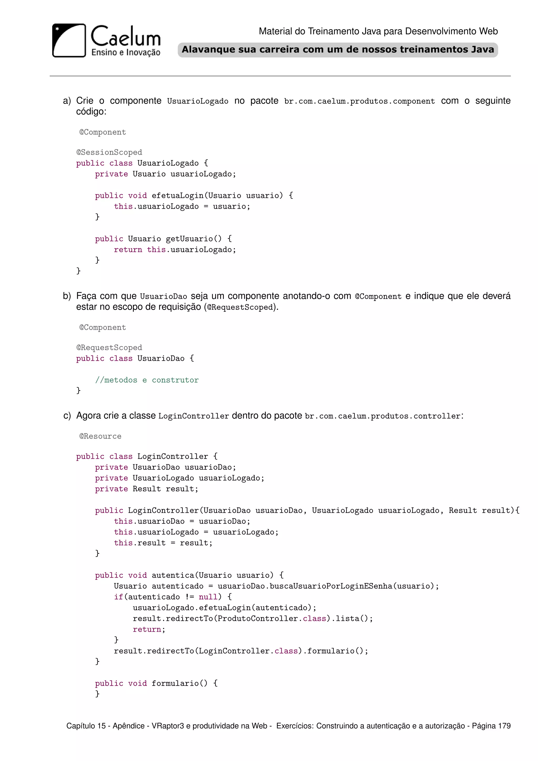 Material do Treinamento Java para Desenvolvimento Web




a) Crie o componente UsuarioLogado no pacote br.com.caelum.produtos.component com o seguinte
   código:

   @Component

  @SessionScoped
  public class UsuarioLogado {
      private Usuario usuarioLogado;

        public void efetuaLogin(Usuario usuario) {
            this.usuarioLogado = usuario;
        }

        public Usuario getUsuario() {
            return this.usuarioLogado;
        }
  }

b) Faça com que UsuarioDao seja um componente anotando-o com @Component e indique que ele deverá
   estar no escopo de requisição (@RequestScoped).

   @Component

  @RequestScoped
  public class UsuarioDao {

        //metodos e construtor
  }

c) Agora crie a classe LoginController dentro do pacote br.com.caelum.produtos.controller:

   @Resource

  public class LoginController {
      private UsuarioDao usuarioDao;
      private UsuarioLogado usuarioLogado;
      private Result result;

        public LoginController(UsuarioDao usuarioDao, UsuarioLogado usuarioLogado, Result result){
            this.usuarioDao = usuarioDao;
            this.usuarioLogado = usuarioLogado;
            this.result = result;
        }

        public void autentica(Usuario usuario) {
            Usuario autenticado = usuarioDao.buscaUsuarioPorLoginESenha(usuario);
            if(autenticado != null) {
                usuarioLogado.efetuaLogin(autenticado);
                result.redirectTo(ProdutoController.class).lista();
                return;
            }
            result.redirectTo(LoginController.class).formulario();
        }

        public void formulario() {
        }


Capítulo 15 - Apêndice - VRaptor3 e produtividade na Web - Exercícios: Construindo a autenticação e a autorização - Página 179
 