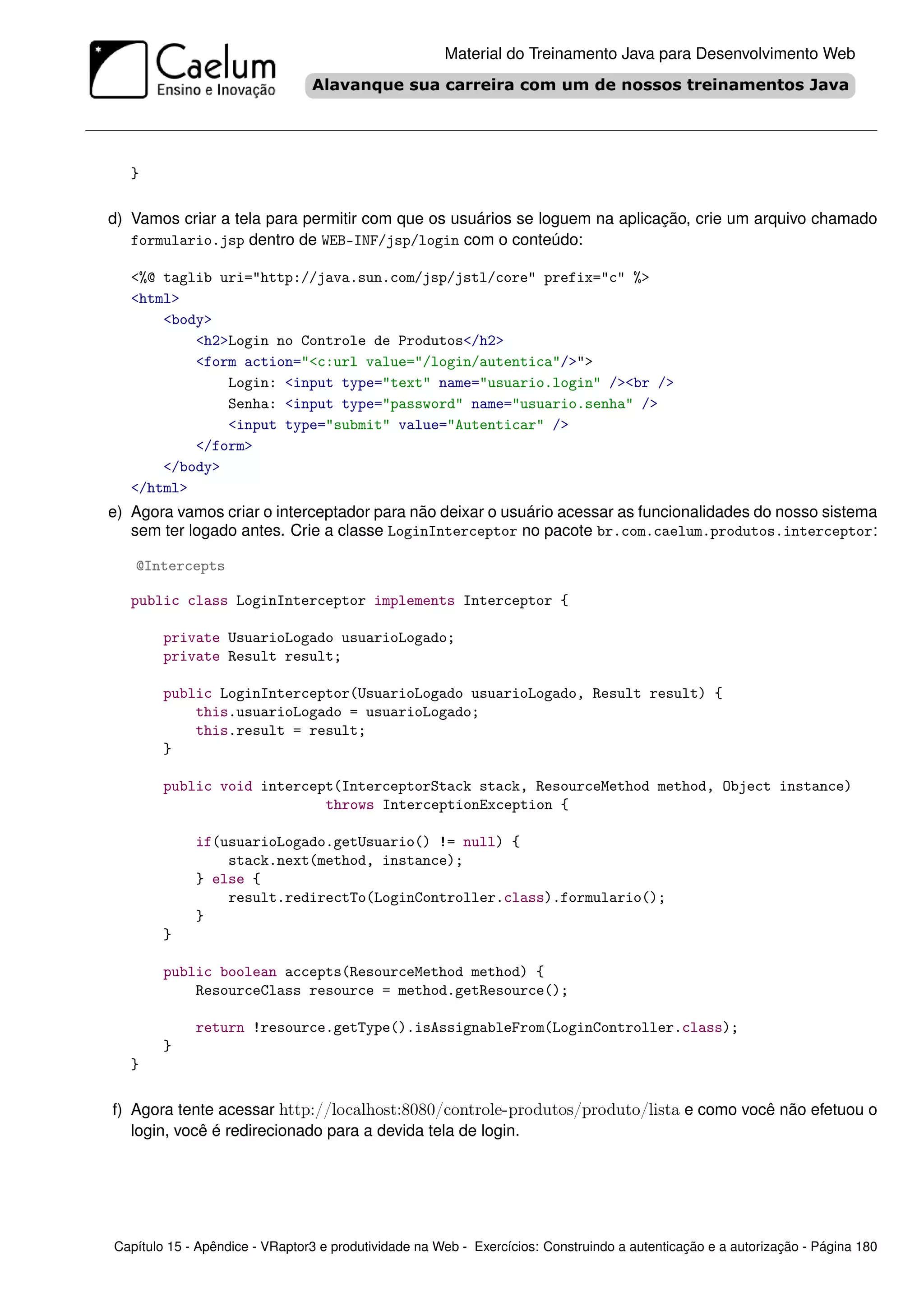Material do Treinamento Java para Desenvolvimento Web




   }

d) Vamos criar a tela para permitir com que os usuários se loguem na aplicação, crie um arquivo chamado
   formulario.jsp dentro de WEB-INF/jsp/login com o conteúdo:

   <%@ taglib uri="http://java.sun.com/jsp/jstl/core" prefix="c" %>
   <html>
       <body>
           <h2>Login no Controle de Produtos</h2>
           <form action="<c:url value="/login/autentica"/>">
               Login: <input type="text" name="usuario.login" /><br />
               Senha: <input type="password" name="usuario.senha" />
               <input type="submit" value="Autenticar" />
           </form>
       </body>
   </html>
e) Agora vamos criar o interceptador para não deixar o usuário acessar as funcionalidades do nosso sistema
   sem ter logado antes. Crie a classe LoginInterceptor no pacote br.com.caelum.produtos.interceptor:

   @Intercepts

   public class LoginInterceptor implements Interceptor {

        private UsuarioLogado usuarioLogado;
        private Result result;

        public LoginInterceptor(UsuarioLogado usuarioLogado, Result result) {
            this.usuarioLogado = usuarioLogado;
            this.result = result;
        }

        public void intercept(InterceptorStack stack, ResourceMethod method, Object instance)
                            throws InterceptionException {

             if(usuarioLogado.getUsuario() != null) {
                 stack.next(method, instance);
             } else {
                 result.redirectTo(LoginController.class).formulario();
             }
        }

        public boolean accepts(ResourceMethod method) {
            ResourceClass resource = method.getResource();

             return !resource.getType().isAssignableFrom(LoginController.class);
        }
   }

f) Agora tente acessar http://localhost:8080/controle-produtos/produto/lista e como você não efetuou o
   login, você é redirecionado para a devida tela de login.




Capítulo 15 - Apêndice - VRaptor3 e produtividade na Web - Exercícios: Construindo a autenticação e a autorização - Página 180
 