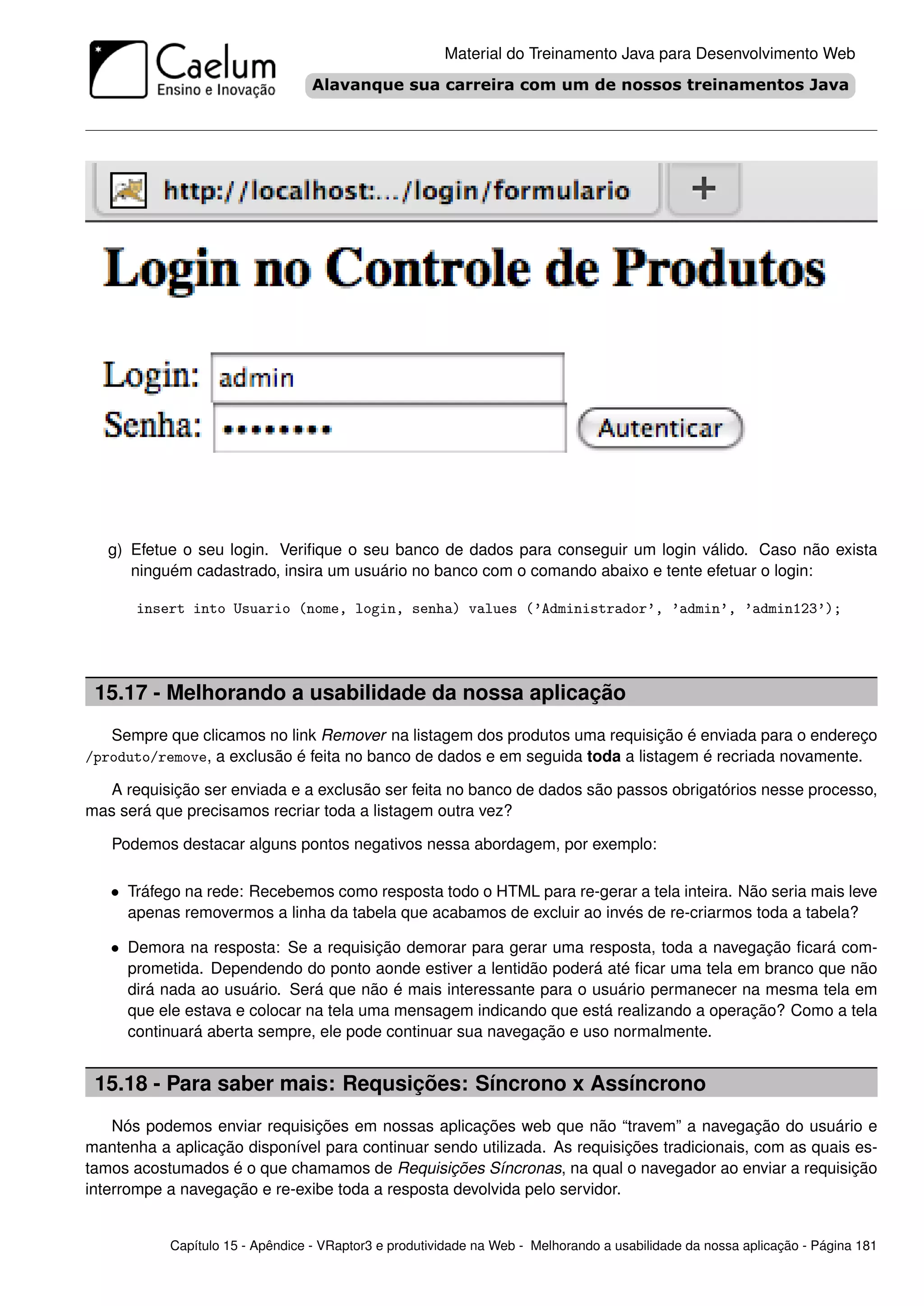 Material do Treinamento Java para Desenvolvimento Web




   g) Efetue o seu login. Veriﬁque o seu banco de dados para conseguir um login válido. Caso não exista
      ninguém cadastrado, insira um usuário no banco com o comando abaixo e tente efetuar o login:

       insert into Usuario (nome, login, senha) values (’Administrador’, ’admin’, ’admin123’);




 15.17 - Melhorando a usabilidade da nossa aplicação
   Sempre que clicamos no link Remover na listagem dos produtos uma requisição é enviada para o endereço
/produto/remove, a exclusão é feita no banco de dados e em seguida toda a listagem é recriada novamente.

  A requisição ser enviada e a exclusão ser feita no banco de dados são passos obrigatórios nesse processo,
mas será que precisamos recriar toda a listagem outra vez?

   Podemos destacar alguns pontos negativos nessa abordagem, por exemplo:

   • Tráfego na rede: Recebemos como resposta todo o HTML para re-gerar a tela inteira. Não seria mais leve
     apenas removermos a linha da tabela que acabamos de excluir ao invés de re-criarmos toda a tabela?

   • Demora na resposta: Se a requisição demorar para gerar uma resposta, toda a navegação ﬁcará com-
     prometida. Dependendo do ponto aonde estiver a lentidão poderá até ﬁcar uma tela em branco que não
     dirá nada ao usuário. Será que não é mais interessante para o usuário permanecer na mesma tela em
     que ele estava e colocar na tela uma mensagem indicando que está realizando a operação? Como a tela
     continuará aberta sempre, ele pode continuar sua navegação e uso normalmente.


 15.18 - Para saber mais: Requsições: Síncrono x Assíncrono
    Nós podemos enviar requisições em nossas aplicações web que não “travem” a navegação do usuário e
mantenha a aplicação disponível para continuar sendo utilizada. As requisições tradicionais, com as quais es-
tamos acostumados é o que chamamos de Requisições Síncronas, na qual o navegador ao enviar a requisição
interrompe a navegação e re-exibe toda a resposta devolvida pelo servidor.


           Capítulo 15 - Apêndice - VRaptor3 e produtividade na Web - Melhorando a usabilidade da nossa aplicação - Página 181
 
