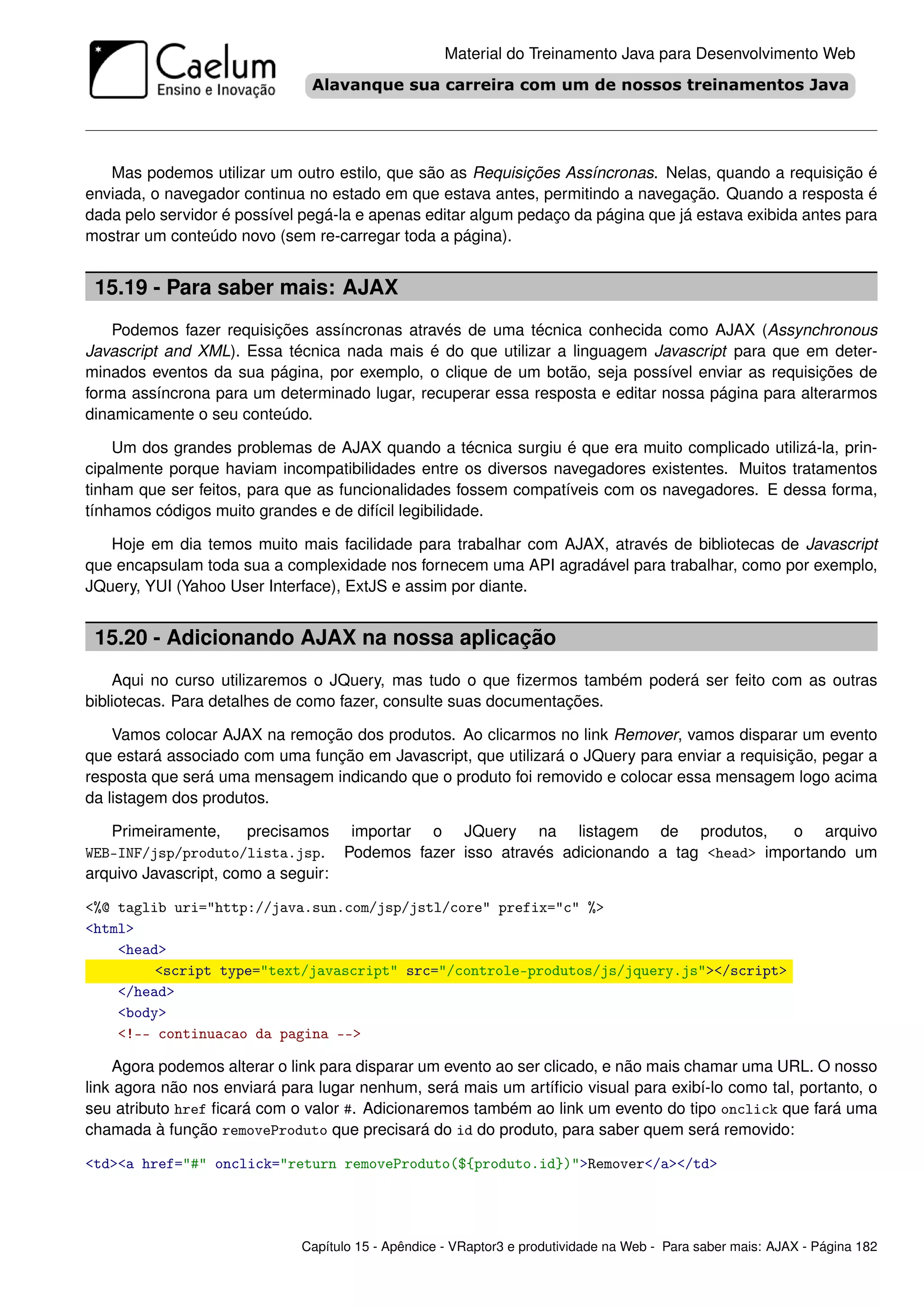 Material do Treinamento Java para Desenvolvimento Web




   Mas podemos utilizar um outro estilo, que são as Requisições Assíncronas. Nelas, quando a requisição é
enviada, o navegador continua no estado em que estava antes, permitindo a navegação. Quando a resposta é
dada pelo servidor é possível pegá-la e apenas editar algum pedaço da página que já estava exibida antes para
mostrar um conteúdo novo (sem re-carregar toda a página).


 15.19 - Para saber mais: AJAX
    Podemos fazer requisições assíncronas através de uma técnica conhecida como AJAX (Assynchronous
Javascript and XML). Essa técnica nada mais é do que utilizar a linguagem Javascript para que em deter-
minados eventos da sua página, por exemplo, o clique de um botão, seja possível enviar as requisições de
forma assíncrona para um determinado lugar, recuperar essa resposta e editar nossa página para alterarmos
dinamicamente o seu conteúdo.

    Um dos grandes problemas de AJAX quando a técnica surgiu é que era muito complicado utilizá-la, prin-
cipalmente porque haviam incompatibilidades entre os diversos navegadores existentes. Muitos tratamentos
tinham que ser feitos, para que as funcionalidades fossem compatíveis com os navegadores. E dessa forma,
tínhamos códigos muito grandes e de difícil legibilidade.

   Hoje em dia temos muito mais facilidade para trabalhar com AJAX, através de bibliotecas de Javascript
que encapsulam toda sua a complexidade nos fornecem uma API agradável para trabalhar, como por exemplo,
JQuery, YUI (Yahoo User Interface), ExtJS e assim por diante.


 15.20 - Adicionando AJAX na nossa aplicação
    Aqui no curso utilizaremos o JQuery, mas tudo o que ﬁzermos também poderá ser feito com as outras
bibliotecas. Para detalhes de como fazer, consulte suas documentações.

    Vamos colocar AJAX na remoção dos produtos. Ao clicarmos no link Remover, vamos disparar um evento
que estará associado com uma função em Javascript, que utilizará o JQuery para enviar a requisição, pegar a
resposta que será uma mensagem indicando que o produto foi removido e colocar essa mensagem logo acima
da listagem dos produtos.

   Primeiramente,      precisamos importar o JQuery na listagem de produtos,          o arquivo
WEB-INF/jsp/produto/lista.jsp. Podemos fazer isso através adicionando a tag <head> importando um
arquivo Javascript, como a seguir:

<%@ taglib uri="http://java.sun.com/jsp/jstl/core" prefix="c" %>
<html>
    <head>
         <script type="text/javascript" src="/controle-produtos/js/jquery.js"></script>
    </head>
    <body>
    <!-- continuacao da pagina -->

    Agora podemos alterar o link para disparar um evento ao ser clicado, e não mais chamar uma URL. O nosso
link agora não nos enviará para lugar nenhum, será mais um artíﬁcio visual para exibí-lo como tal, portanto, o
seu atributo href ﬁcará com o valor #. Adicionaremos também ao link um evento do tipo onclick que fará uma
chamada à função removeProduto que precisará do id do produto, para saber quem será removido:

<td><a href="#" onclick="return removeProduto(${produto.id})">Remover</a></td>




                              Capítulo 15 - Apêndice - VRaptor3 e produtividade na Web - Para saber mais: AJAX - Página 182
 
