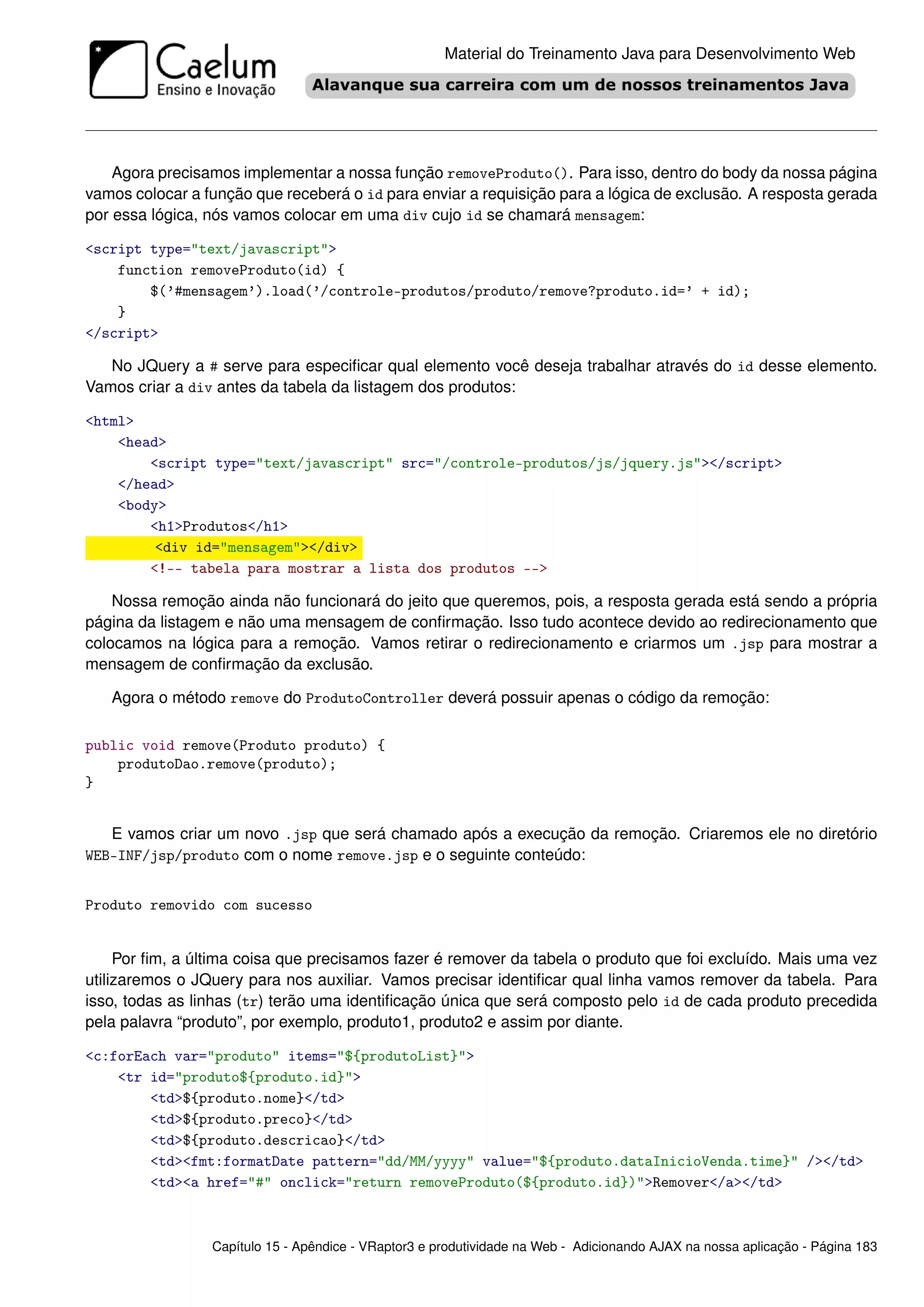 Material do Treinamento Java para Desenvolvimento Web




    Agora precisamos implementar a nossa função removeProduto(). Para isso, dentro do body da nossa página
vamos colocar a função que receberá o id para enviar a requisição para a lógica de exclusão. A resposta gerada
por essa lógica, nós vamos colocar em uma div cujo id se chamará mensagem:

<script type="text/javascript">
    function removeProduto(id) {
        $(’#mensagem’).load(’/controle-produtos/produto/remove?produto.id=’ + id);
    }
</script>

   No JQuery a # serve para especiﬁcar qual elemento você deseja trabalhar através do id desse elemento.
Vamos criar a div antes da tabela da listagem dos produtos:

<html>
    <head>
        <script type="text/javascript" src="/controle-produtos/js/jquery.js"></script>
    </head>
    <body>
        <h1>Produtos</h1>
         <div id="mensagem"></div>
        <!-- tabela para mostrar a lista dos produtos -->

    Nossa remoção ainda não funcionará do jeito que queremos, pois, a resposta gerada está sendo a própria
página da listagem e não uma mensagem de conﬁrmação. Isso tudo acontece devido ao redirecionamento que
colocamos na lógica para a remoção. Vamos retirar o redirecionamento e criarmos um .jsp para mostrar a
mensagem de conﬁrmação da exclusão.

   Agora o método remove do ProdutoController deverá possuir apenas o código da remoção:

public void remove(Produto produto) {
    produtoDao.remove(produto);
}


   E vamos criar um novo .jsp que será chamado após a execução da remoção. Criaremos ele no diretório
WEB-INF/jsp/produto com o nome remove.jsp e o seguinte conteúdo:


Produto removido com sucesso


     Por ﬁm, a última coisa que precisamos fazer é remover da tabela o produto que foi excluído. Mais uma vez
utilizaremos o JQuery para nos auxiliar. Vamos precisar identiﬁcar qual linha vamos remover da tabela. Para
isso, todas as linhas (tr) terão uma identiﬁcação única que será composto pelo id de cada produto precedida
pela palavra “produto”, por exemplo, produto1, produto2 e assim por diante.

<c:forEach var="produto" items="${produtoList}">
    <tr id="produto${produto.id}">
        <td>${produto.nome}</td>
        <td>${produto.preco}</td>
        <td>${produto.descricao}</td>
        <td><fmt:formatDate pattern="dd/MM/yyyy" value="${produto.dataInicioVenda.time}" /></td>
        <td><a href="#" onclick="return removeProduto(${produto.id})">Remover</a></td>



                 Capítulo 15 - Apêndice - VRaptor3 e produtividade na Web - Adicionando AJAX na nossa aplicação - Página 183
 
