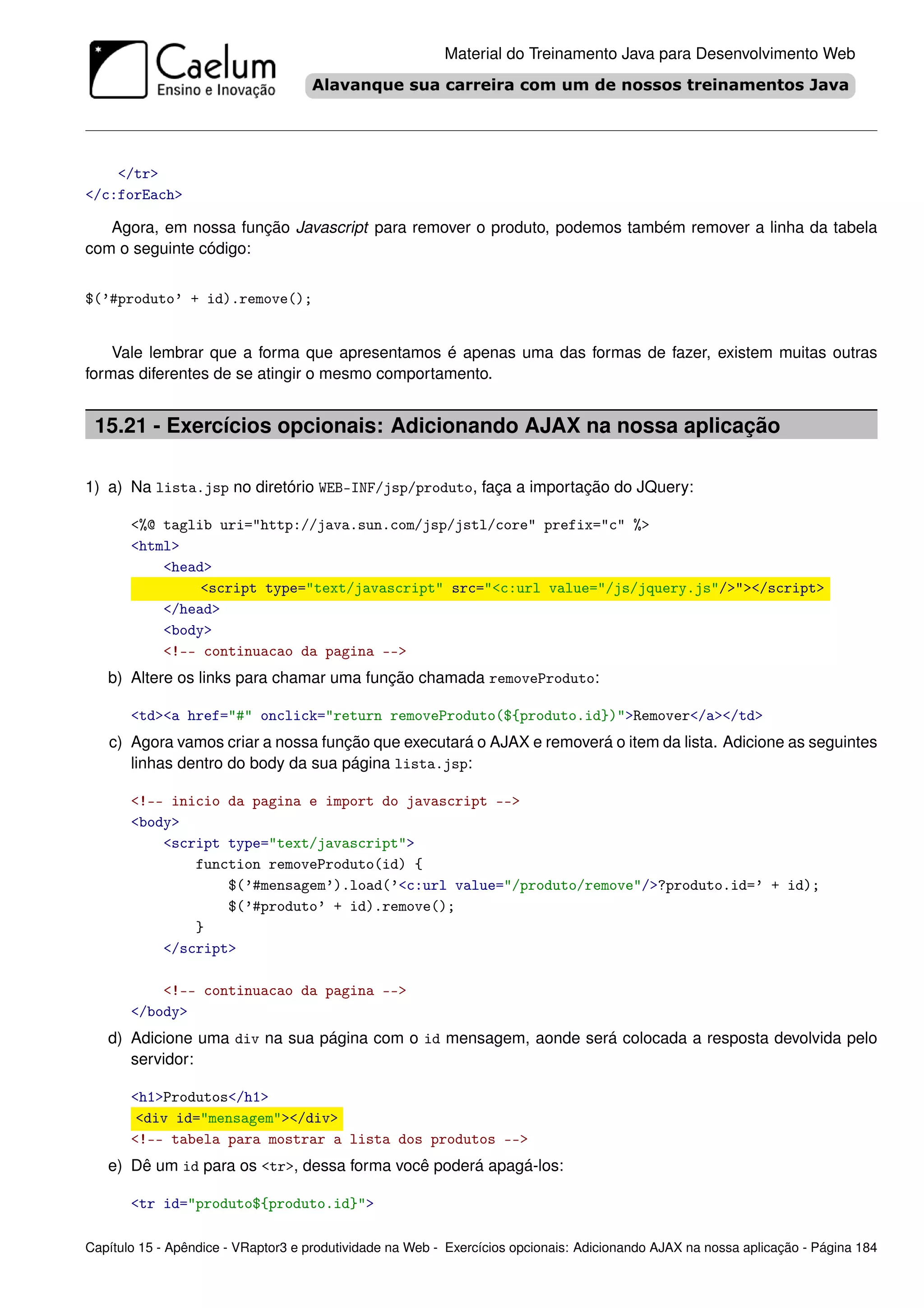 Material do Treinamento Java para Desenvolvimento Web




    </tr>
</c:forEach>

   Agora, em nossa função Javascript para remover o produto, podemos também remover a linha da tabela
com o seguinte código:


$(’#produto’ + id).remove();


    Vale lembrar que a forma que apresentamos é apenas uma das formas de fazer, existem muitas outras
formas diferentes de se atingir o mesmo comportamento.


 15.21 - Exercícios opcionais: Adicionando AJAX na nossa aplicação

1) a) Na lista.jsp no diretório WEB-INF/jsp/produto, faça a importação do JQuery:

       <%@ taglib uri="http://java.sun.com/jsp/jstl/core" prefix="c" %>
       <html>
           <head>
                <script type="text/javascript" src="<c:url value="/js/jquery.js"/>"></script>
           </head>
           <body>
           <!-- continuacao da pagina -->
   b) Altere os links para chamar uma função chamada removeProduto:

       <td><a href="#" onclick="return removeProduto(${produto.id})">Remover</a></td>
   c) Agora vamos criar a nossa função que executará o AJAX e removerá o item da lista. Adicione as seguintes
      linhas dentro do body da sua página lista.jsp:

       <!-- inicio da pagina e import do javascript -->
       <body>
           <script type="text/javascript">
               function removeProduto(id) {
                   $(’#mensagem’).load(’<c:url value="/produto/remove"/>?produto.id=’ + id);
                   $(’#produto’ + id).remove();
               }
           </script>

           <!-- continuacao da pagina -->
       </body>
   d) Adicione uma div na sua página com o id mensagem, aonde será colocada a resposta devolvida pelo
      servidor:

       <h1>Produtos</h1>
        <div id="mensagem"></div>
       <!-- tabela para mostrar a lista dos produtos -->
   e) Dê um id para os <tr>, dessa forma você poderá apagá-los:

       <tr id="produto${produto.id}">

Capítulo 15 - Apêndice - VRaptor3 e produtividade na Web - Exercícios opcionais: Adicionando AJAX na nossa aplicação - Página 184
 