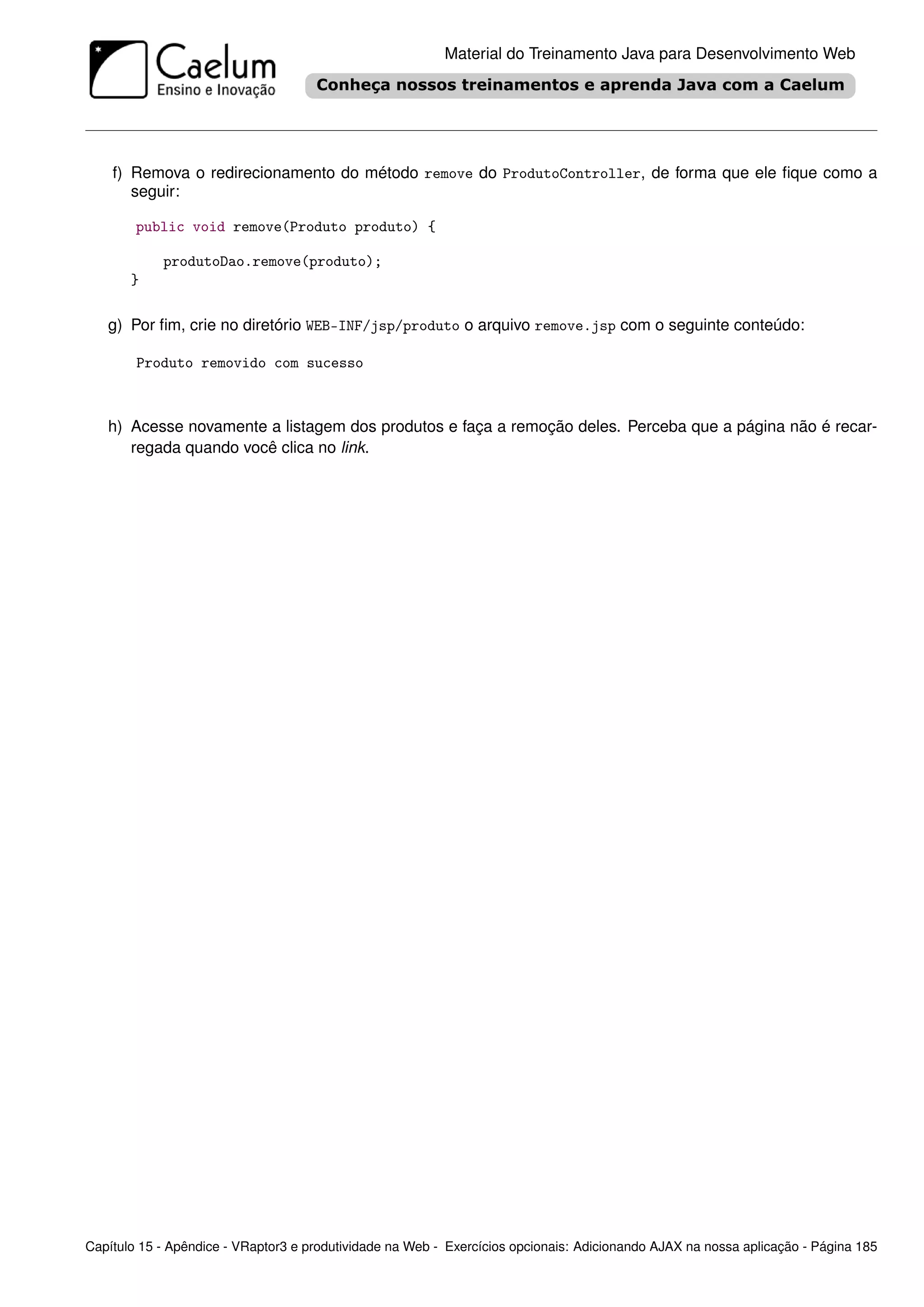 Material do Treinamento Java para Desenvolvimento Web




    f) Remova o redirecionamento do método remove do ProdutoController, de forma que ele ﬁque como a
       seguir:

        public void remove(Produto produto) {

            produtoDao.remove(produto);
       }

   g) Por ﬁm, crie no diretório WEB-INF/jsp/produto o arquivo remove.jsp com o seguinte conteúdo:

        Produto removido com sucesso



   h) Acesse novamente a listagem dos produtos e faça a remoção deles. Perceba que a página não é recar-
      regada quando você clica no link.




Capítulo 15 - Apêndice - VRaptor3 e produtividade na Web - Exercícios opcionais: Adicionando AJAX na nossa aplicação - Página 185
 