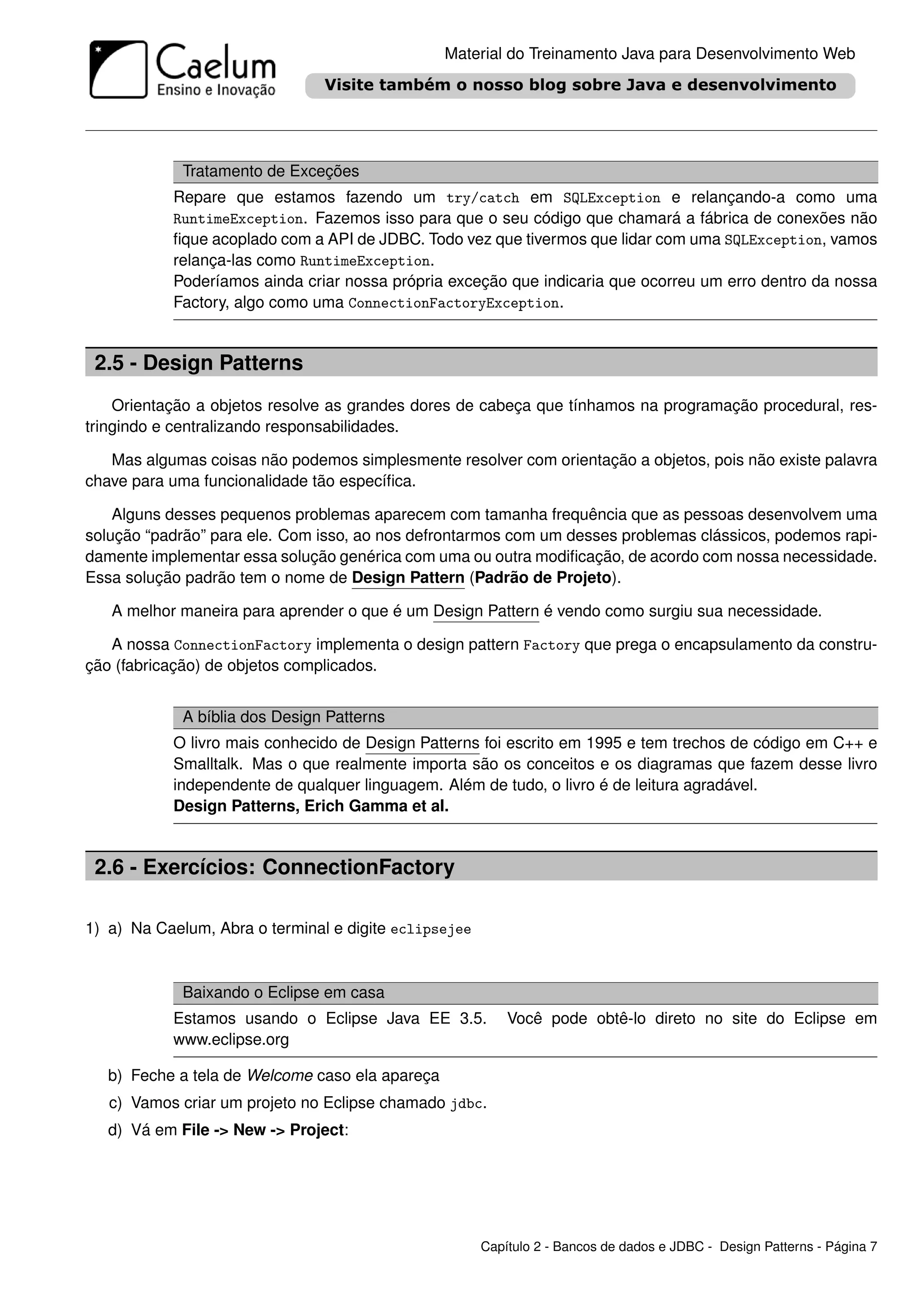 Material do Treinamento Java para Desenvolvimento Web




             Tratamento de Exceções
           Repare que estamos fazendo um try/catch em SQLException e relançando-a como uma
           RuntimeException. Fazemos isso para que o seu código que chamará a fábrica de conexões não
           ﬁque acoplado com a API de JDBC. Todo vez que tivermos que lidar com uma SQLException, vamos
           relança-las como RuntimeException.
           Poderíamos ainda criar nossa própria exceção que indicaria que ocorreu um erro dentro da nossa
           Factory, algo como uma ConnectionFactoryException.


 2.5 - Design Patterns
    Orientação a objetos resolve as grandes dores de cabeça que tínhamos na programação procedural, res-
tringindo e centralizando responsabilidades.

   Mas algumas coisas não podemos simplesmente resolver com orientação a objetos, pois não existe palavra
chave para uma funcionalidade tão especíﬁca.

    Alguns desses pequenos problemas aparecem com tamanha frequência que as pessoas desenvolvem uma
solução “padrão” para ele. Com isso, ao nos defrontarmos com um desses problemas clássicos, podemos rapi-
damente implementar essa solução genérica com uma ou outra modiﬁcação, de acordo com nossa necessidade.
Essa solução padrão tem o nome de Design Pattern (Padrão de Projeto).

   A melhor maneira para aprender o que é um Design Pattern é vendo como surgiu sua necessidade.

   A nossa ConnectionFactory implementa o design pattern Factory que prega o encapsulamento da constru-
ção (fabricação) de objetos complicados.


             A bíblia dos Design Patterns
           O livro mais conhecido de Design Patterns foi escrito em 1995 e tem trechos de código em C++ e
           Smalltalk. Mas o que realmente importa são os conceitos e os diagramas que fazem desse livro
           independente de qualquer linguagem. Além de tudo, o livro é de leitura agradável.
           Design Patterns, Erich Gamma et al.


 2.6 - Exercícios: ConnectionFactory

1) a) Na Caelum, Abra o terminal e digite eclipsejee


             Baixando o Eclipse em casa
           Estamos usando o Eclipse Java EE 3.5.           Você pode obtê-lo direto no site do Eclipse em
           www.eclipse.org

   b) Feche a tela de Welcome caso ela apareça
   c) Vamos criar um projeto no Eclipse chamado jdbc.
   d) Vá em File -> New -> Project:




                                                       Capítulo 2 - Bancos de dados e JDBC - Design Patterns - Página 7
 