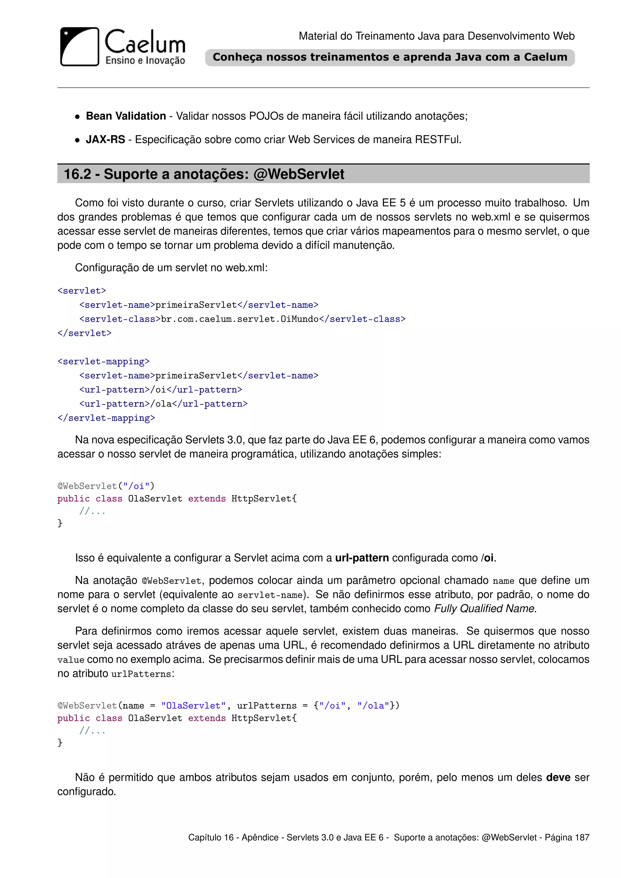 Material do Treinamento Java para Desenvolvimento Web




   • Bean Validation - Validar nossos POJOs de maneira fácil utilizando anotações;

   • JAX-RS - Especiﬁcação sobre como criar Web Services de maneira RESTFul.


 16.2 - Suporte a anotações: @WebServlet
   Como foi visto durante o curso, criar Servlets utilizando o Java EE 5 é um processo muito trabalhoso. Um
dos grandes problemas é que temos que conﬁgurar cada um de nossos servlets no web.xml e se quisermos
acessar esse servlet de maneiras diferentes, temos que criar vários mapeamentos para o mesmo servlet, o que
pode com o tempo se tornar um problema devido a difícil manutenção.

   Conﬁguração de um servlet no web.xml:

<servlet>
    <servlet-name>primeiraServlet</servlet-name>
    <servlet-class>br.com.caelum.servlet.OiMundo</servlet-class>
</servlet>

<servlet-mapping>
    <servlet-name>primeiraServlet</servlet-name>
    <url-pattern>/oi</url-pattern>
    <url-pattern>/ola</url-pattern>
</servlet-mapping>

   Na nova especiﬁcação Servlets 3.0, que faz parte do Java EE 6, podemos conﬁgurar a maneira como vamos
acessar o nosso servlet de maneira programática, utilizando anotações simples:

@WebServlet("/oi")
public class OlaServlet extends HttpServlet{
    //...
}


   Isso é equivalente a conﬁgurar a Servlet acima com a url-pattern conﬁgurada como /oi.

   Na anotação @WebServlet, podemos colocar ainda um parâmetro opcional chamado name que deﬁne um
nome para o servlet (equivalente ao servlet-name). Se não deﬁnirmos esse atributo, por padrão, o nome do
servlet é o nome completo da classe do seu servlet, também conhecido como Fully Qualiﬁed Name.

   Para deﬁnirmos como iremos acessar aquele servlet, existem duas maneiras. Se quisermos que nosso
servlet seja acessado atráves de apenas uma URL, é recomendado deﬁnirmos a URL diretamente no atributo
value como no exemplo acima. Se precisarmos deﬁnir mais de uma URL para acessar nosso servlet, colocamos
no atributo urlPatterns:

@WebServlet(name = "OlaServlet", urlPatterns = {"/oi", "/ola"})
public class OlaServlet extends HttpServlet{
    //...
}


   Não é permitido que ambos atributos sejam usados em conjunto, porém, pelo menos um deles deve ser
conﬁgurado.



                          Capítulo 16 - Apêndice - Servlets 3.0 e Java EE 6 - Suporte a anotações: @WebServlet - Página 187
 