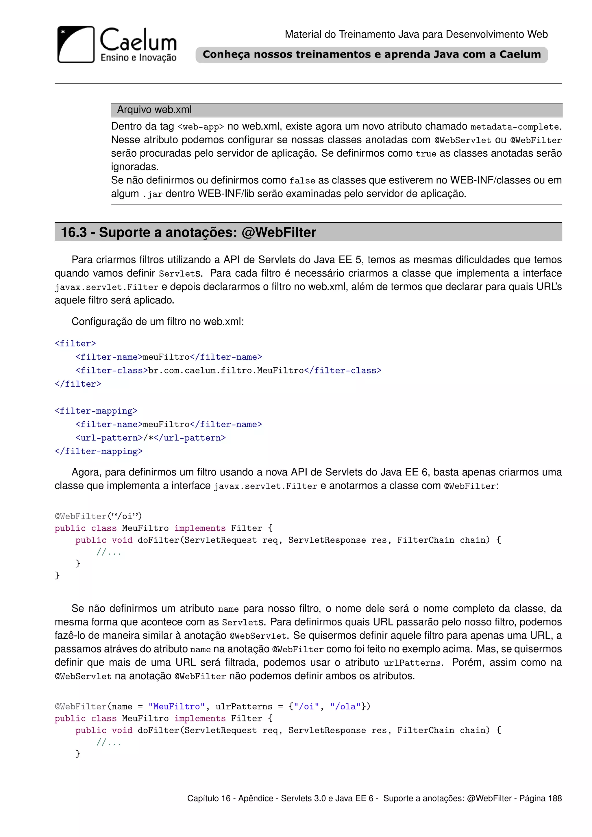 Material do Treinamento Java para Desenvolvimento Web




             Arquivo web.xml
           Dentro da tag <web-app> no web.xml, existe agora um novo atributo chamado metadata-complete.
           Nesse atributo podemos conﬁgurar se nossas classes anotadas com @WebServlet ou @WebFilter
           serão procuradas pelo servidor de aplicação. Se deﬁnirmos como true as classes anotadas serão
           ignoradas.
           Se não deﬁnirmos ou deﬁnirmos como false as classes que estiverem no WEB-INF/classes ou em
           algum .jar dentro WEB-INF/lib serão examinadas pelo servidor de aplicação.


 16.3 - Suporte a anotações: @WebFilter
   Para criarmos ﬁltros utilizando a API de Servlets do Java EE 5, temos as mesmas diﬁculdades que temos
quando vamos deﬁnir Servlets. Para cada ﬁltro é necessário criarmos a classe que implementa a interface
javax.servlet.Filter e depois declararmos o ﬁltro no web.xml, além de termos que declarar para quais URL’s
aquele ﬁltro será aplicado.

   Conﬁguração de um ﬁltro no web.xml:

<filter>
    <filter-name>meuFiltro</filter-name>
    <filter-class>br.com.caelum.filtro.MeuFiltro</filter-class>
</filter>

<filter-mapping>
    <filter-name>meuFiltro</filter-name>
    <url-pattern>/*</url-pattern>
</filter-mapping>

    Agora, para deﬁnirmos um ﬁltro usando a nova API de Servlets do Java EE 6, basta apenas criarmos uma
classe que implementa a interface javax.servlet.Filter e anotarmos a classe com @WebFilter:

@WebFilter(“/oi”)
public class MeuFiltro implements Filter {
    public void doFilter(ServletRequest req, ServletResponse res, FilterChain chain) {
        //...
    }
}


    Se não deﬁnirmos um atributo name para nosso ﬁltro, o nome dele será o nome completo da classe, da
mesma forma que acontece com as Servlets. Para deﬁnirmos quais URL passarão pelo nosso ﬁltro, podemos
fazê-lo de maneira similar à anotação @WebServlet. Se quisermos deﬁnir aquele ﬁltro para apenas uma URL, a
passamos atráves do atributo name na anotação @WebFilter como foi feito no exemplo acima. Mas, se quisermos
deﬁnir que mais de uma URL será ﬁltrada, podemos usar o atributo urlPatterns. Porém, assim como na
@WebServlet na anotação @WebFilter não podemos deﬁnir ambos os atributos.


@WebFilter(name = "MeuFiltro", ulrPatterns = {"/oi", "/ola"})
public class MeuFiltro implements Filter {
    public void doFilter(ServletRequest req, ServletResponse res, FilterChain chain) {
        //...
    }



                           Capítulo 16 - Apêndice - Servlets 3.0 e Java EE 6 - Suporte a anotações: @WebFilter - Página 188
 