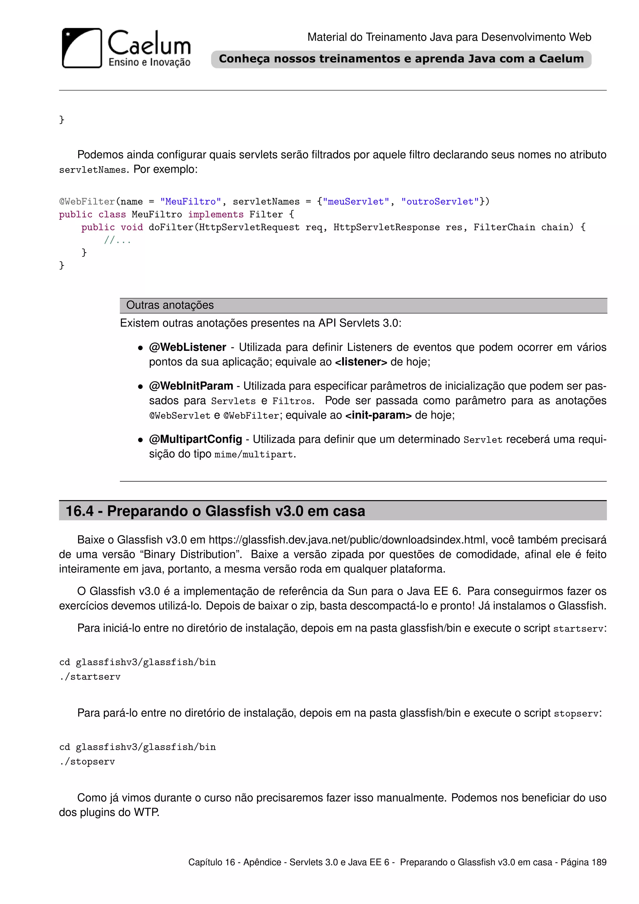 Material do Treinamento Java para Desenvolvimento Web




}


   Podemos ainda conﬁgurar quais servlets serão ﬁltrados por aquele ﬁltro declarando seus nomes no atributo
servletNames. Por exemplo:

@WebFilter(name = "MeuFiltro", servletNames = {"meuServlet", "outroServlet"})
public class MeuFiltro implements Filter {
    public void doFilter(HttpServletRequest req, HttpServletResponse res, FilterChain chain) {
        //...
    }
}


               Outras anotações
             Existem outras anotações presentes na API Servlets 3.0:

                 • @WebListener - Utilizada para deﬁnir Listeners de eventos que podem ocorrer em vários
                   pontos da sua aplicação; equivale ao <listener> de hoje;

                 • @WebInitParam - Utilizada para especiﬁcar parâmetros de inicialização que podem ser pas-
                   sados para Servlets e Filtros. Pode ser passada como parâmetro para as anotações
                   @WebServlet e @WebFilter; equivale ao <init-param> de hoje;

                 • @MultipartConﬁg - Utilizada para deﬁnir que um determinado Servlet receberá uma requi-
                   sição do tipo mime/multipart.




    16.4 - Preparando o Glassﬁsh v3.0 em casa
    Baixe o Glassﬁsh v3.0 em https://glassﬁsh.dev.java.net/public/downloadsindex.html, você também precisará
de uma versão “Binary Distribution”. Baixe a versão zipada por questões de comodidade, aﬁnal ele é feito
inteiramente em java, portanto, a mesma versão roda em qualquer plataforma.

   O Glassﬁsh v3.0 é a implementação de referência da Sun para o Java EE 6. Para conseguirmos fazer os
exercícios devemos utilizá-lo. Depois de baixar o zip, basta descompactá-lo e pronto! Já instalamos o Glassﬁsh.

     Para iniciá-lo entre no diretório de instalação, depois em na pasta glassﬁsh/bin e execute o script startserv:


cd glassfishv3/glassfish/bin
./startserv


     Para pará-lo entre no diretório de instalação, depois em na pasta glassﬁsh/bin e execute o script stopserv:


cd glassfishv3/glassfish/bin
./stopserv


   Como já vimos durante o curso não precisaremos fazer isso manualmente. Podemos nos beneﬁciar do uso
dos plugins do WTP.



                            Capítulo 16 - Apêndice - Servlets 3.0 e Java EE 6 - Preparando o Glassﬁsh v3.0 em casa - Página 189
 