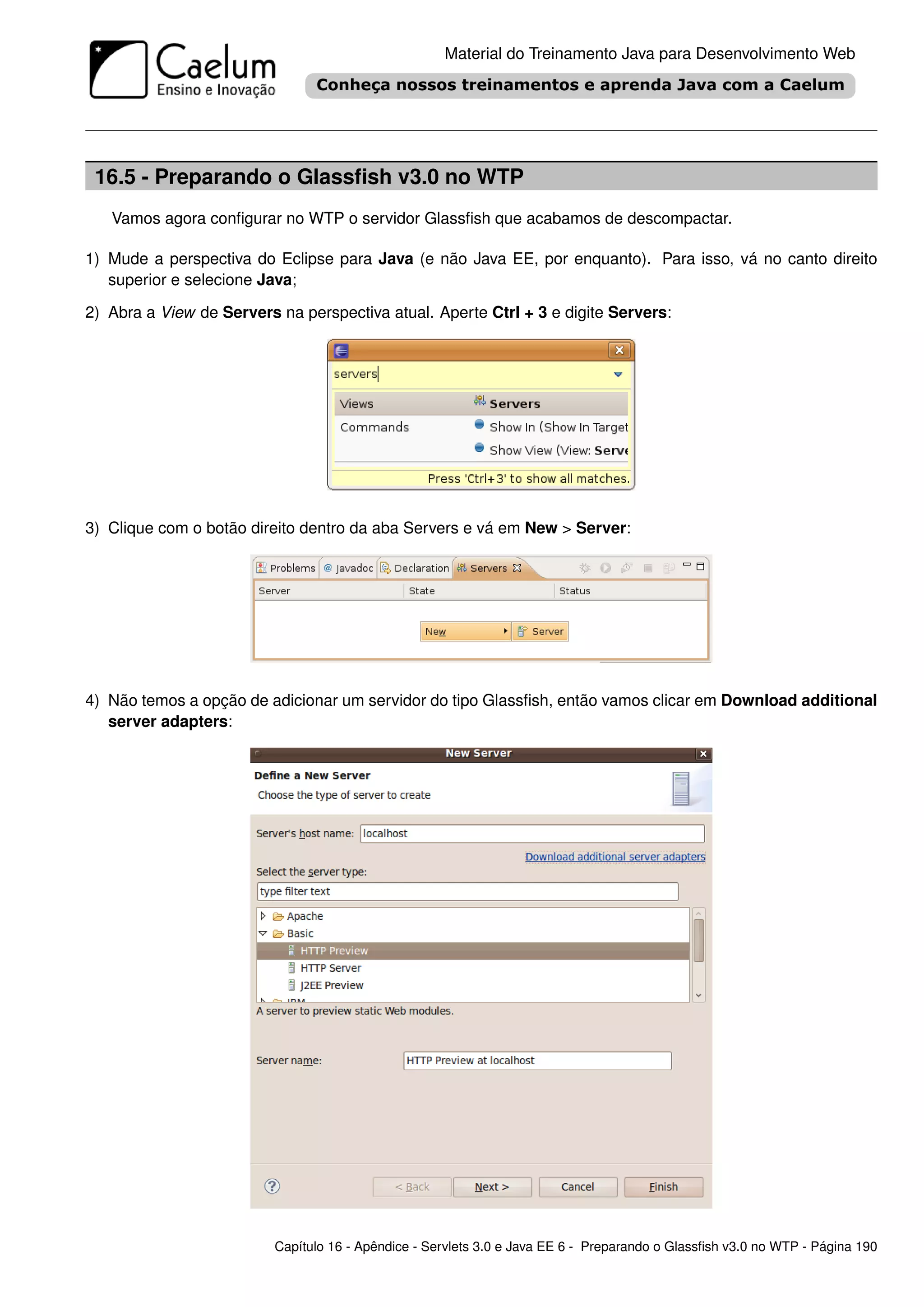 Material do Treinamento Java para Desenvolvimento Web




 16.5 - Preparando o Glassﬁsh v3.0 no WTP
   Vamos agora conﬁgurar no WTP o servidor Glassﬁsh que acabamos de descompactar.

1) Mude a perspectiva do Eclipse para Java (e não Java EE, por enquanto). Para isso, vá no canto direito
   superior e selecione Java;

2) Abra a View de Servers na perspectiva atual. Aperte Ctrl + 3 e digite Servers:




3) Clique com o botão direito dentro da aba Servers e vá em New > Server:




4) Não temos a opção de adicionar um servidor do tipo Glassﬁsh, então vamos clicar em Download additional
   server adapters:




                          Capítulo 16 - Apêndice - Servlets 3.0 e Java EE 6 - Preparando o Glassﬁsh v3.0 no WTP - Página 190
 
