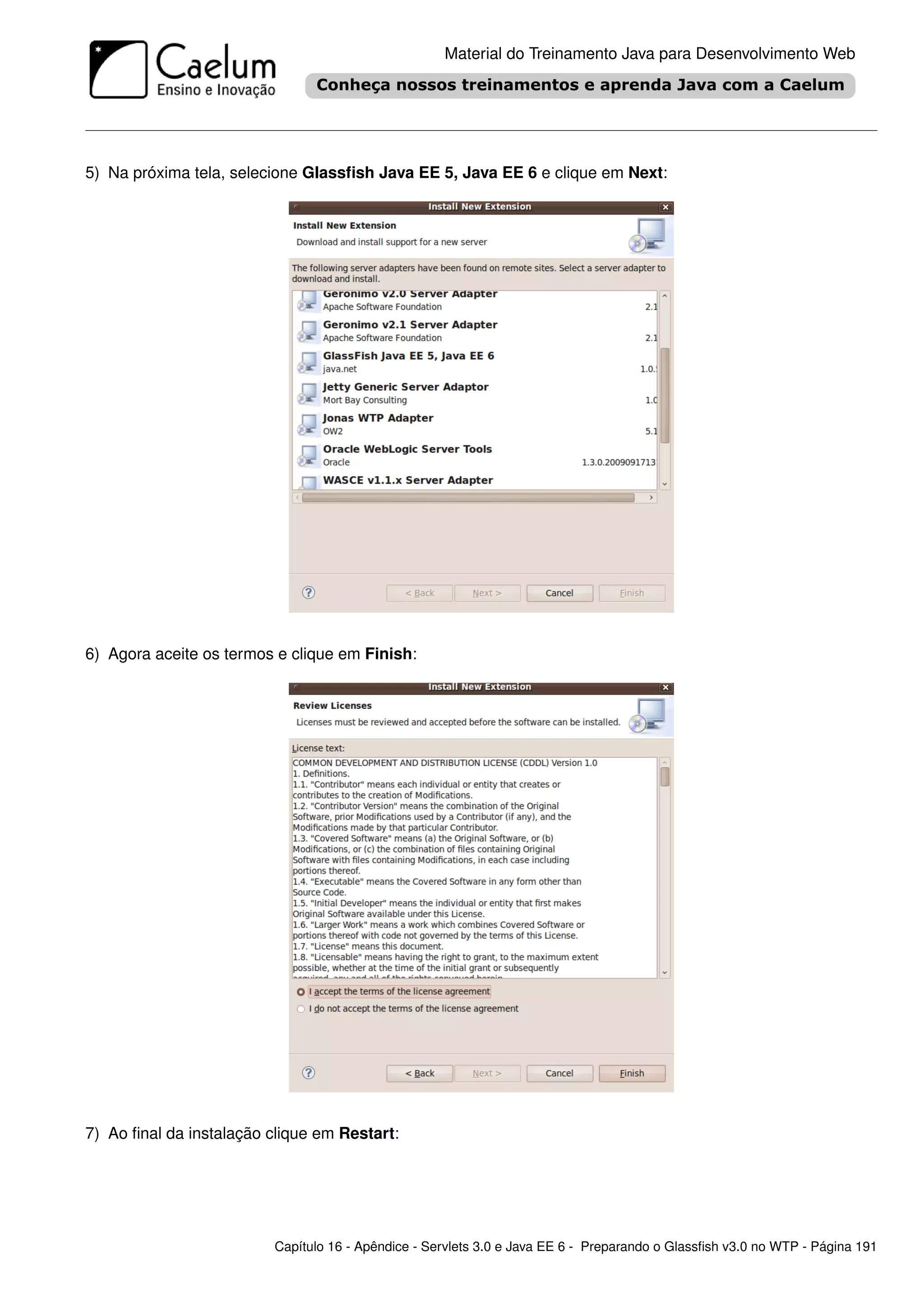 Material do Treinamento Java para Desenvolvimento Web




5) Na próxima tela, selecione Glassﬁsh Java EE 5, Java EE 6 e clique em Next:




6) Agora aceite os termos e clique em Finish:




7) Ao ﬁnal da instalação clique em Restart:




                         Capítulo 16 - Apêndice - Servlets 3.0 e Java EE 6 - Preparando o Glassﬁsh v3.0 no WTP - Página 191
 