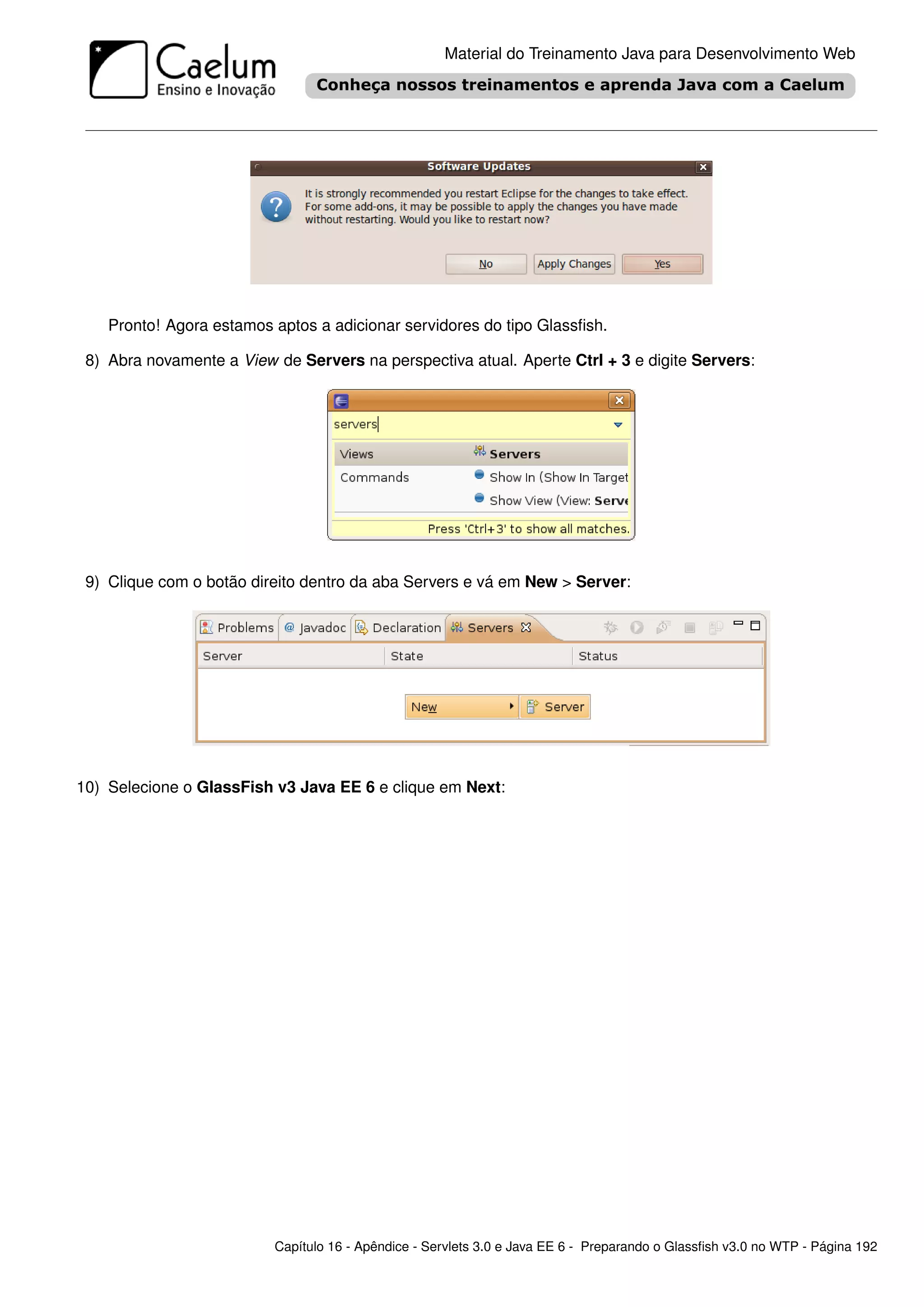 Material do Treinamento Java para Desenvolvimento Web




    Pronto! Agora estamos aptos a adicionar servidores do tipo Glassﬁsh.

 8) Abra novamente a View de Servers na perspectiva atual. Aperte Ctrl + 3 e digite Servers:




 9) Clique com o botão direito dentro da aba Servers e vá em New > Server:




10) Selecione o GlassFish v3 Java EE 6 e clique em Next:




                          Capítulo 16 - Apêndice - Servlets 3.0 e Java EE 6 - Preparando o Glassﬁsh v3.0 no WTP - Página 192
 
