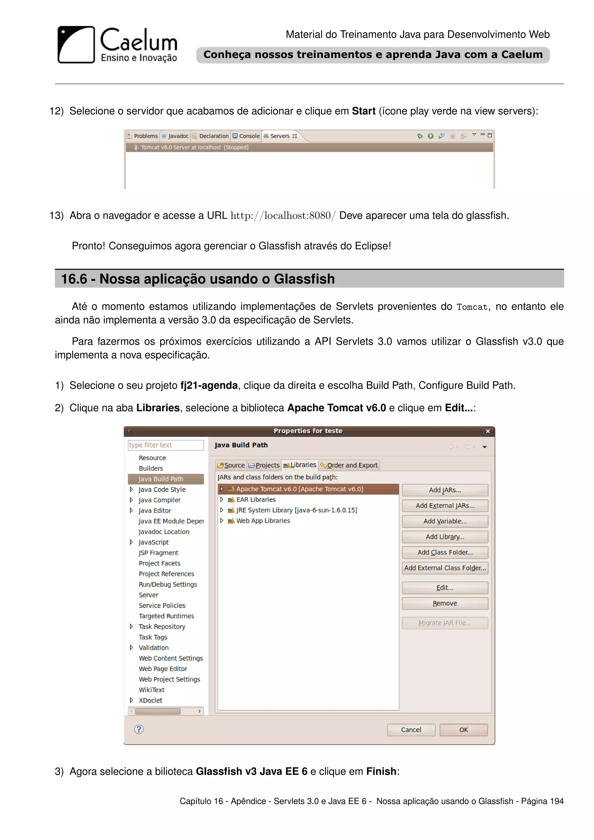 Material do Treinamento Java para Desenvolvimento Web




12) Selecione o servidor que acabamos de adicionar e clique em Start (ícone play verde na view servers):




13) Abra o navegador e acesse a URL http://localhost:8080/ Deve aparecer uma tela do glassﬁsh.

    Pronto! Conseguimos agora gerenciar o Glassﬁsh através do Eclipse!


  16.6 - Nossa aplicação usando o Glassﬁsh
     Até o momento estamos utilizando implementações de Servlets provenientes do Tomcat, no entanto ele
 ainda não implementa a versão 3.0 da especiﬁcação de Servlets.

    Para fazermos os próximos exercícios utilizando a API Servlets 3.0 vamos utilizar o Glassﬁsh v3.0 que
 implementa a nova especiﬁcação.

 1) Selecione o seu projeto fj21-agenda, clique da direita e escolha Build Path, Conﬁgure Build Path.

 2) Clique na aba Libraries, selecione a biblioteca Apache Tomcat v6.0 e clique em Edit...:




 3) Agora selecione a bilioteca Glassﬁsh v3 Java EE 6 e clique em Finish:

                            Capítulo 16 - Apêndice - Servlets 3.0 e Java EE 6 - Nossa aplicação usando o Glassﬁsh - Página 194
 