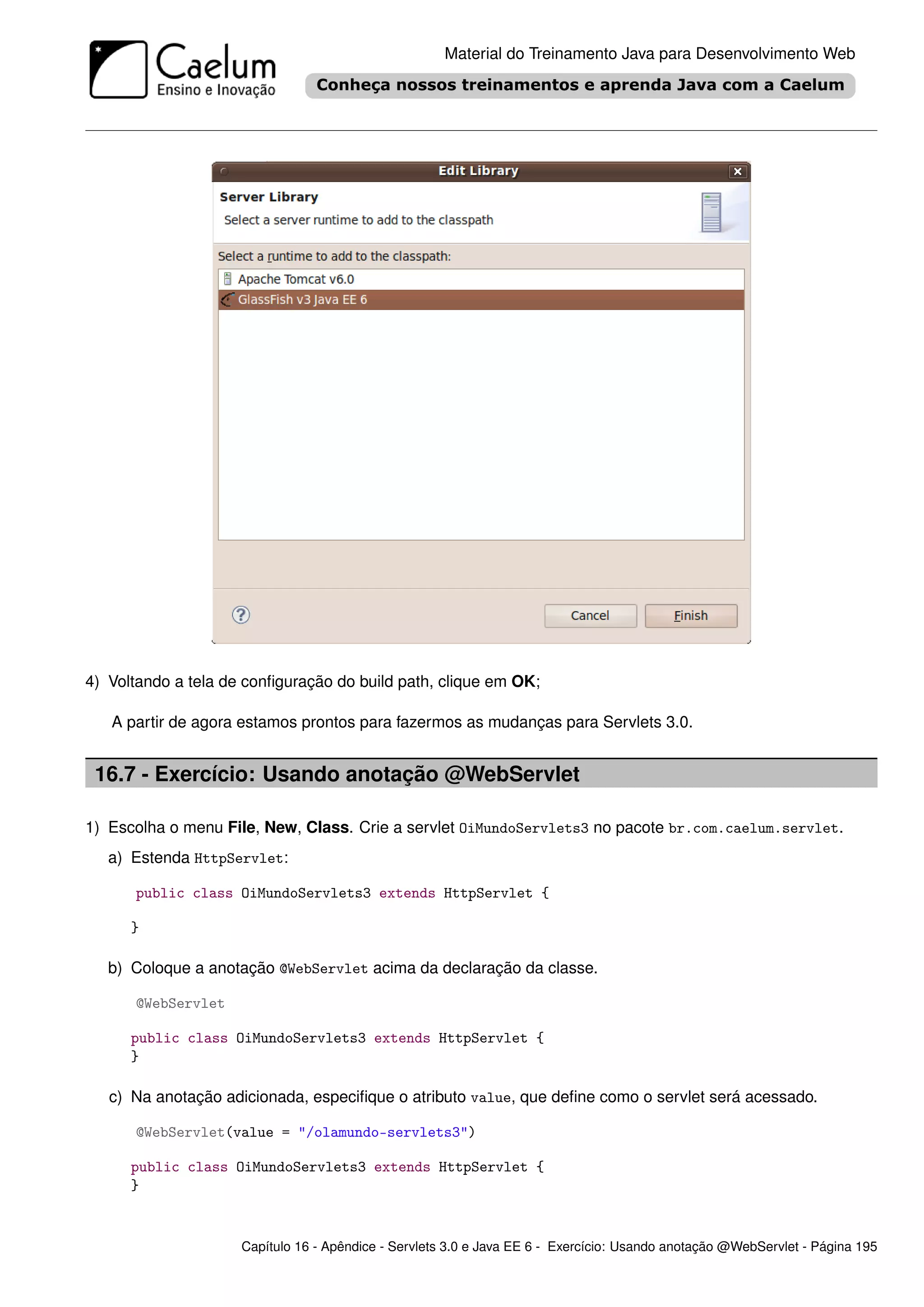 Material do Treinamento Java para Desenvolvimento Web




4) Voltando a tela de conﬁguração do build path, clique em OK;

   A partir de agora estamos prontos para fazermos as mudanças para Servlets 3.0.


 16.7 - Exercício: Usando anotação @WebServlet

1) Escolha o menu File, New, Class. Crie a servlet OiMundoServlets3 no pacote br.com.caelum.servlet.
   a) Estenda HttpServlet:

      public class OiMundoServlets3 extends HttpServlet {

      }

   b) Coloque a anotação @WebServlet acima da declaração da classe.

      @WebServlet

      public class OiMundoServlets3 extends HttpServlet {
      }

   c) Na anotação adicionada, especiﬁque o atributo value, que deﬁne como o servlet será acessado.

      @WebServlet(value = "/olamundo-servlets3")

      public class OiMundoServlets3 extends HttpServlet {
      }


                     Capítulo 16 - Apêndice - Servlets 3.0 e Java EE 6 - Exercício: Usando anotação @WebServlet - Página 195
 