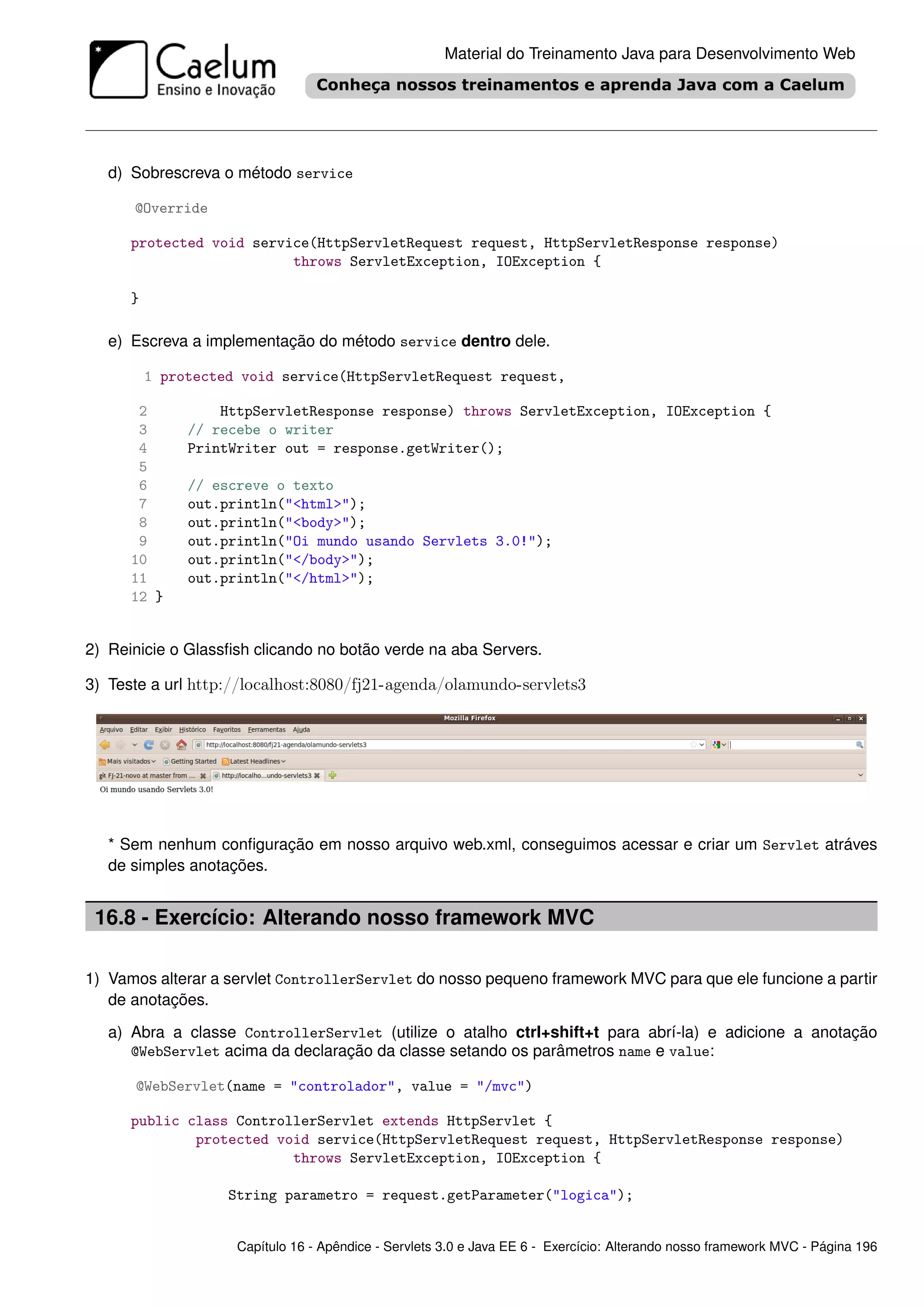 Material do Treinamento Java para Desenvolvimento Web




   d) Sobrescreva o método service

      @Override

      protected void service(HttpServletRequest request, HttpServletResponse response)
                          throws ServletException, IOException {

      }

   e) Escreva a implementação do método service dentro dele.

          1 protected void service(HttpServletRequest request,

       2           HttpServletResponse response) throws ServletException, IOException {
       3       // recebe o writer
       4       PrintWriter out = response.getWriter();
       5
       6       // escreve o texto
       7       out.println("<html>");
       8       out.println("<body>");
       9       out.println("Oi mundo usando Servlets 3.0!");
      10       out.println("</body>");
      11       out.println("</html>");
      12 }


2) Reinicie o Glassﬁsh clicando no botão verde na aba Servers.

3) Teste a url http://localhost:8080/fj21-agenda/olamundo-servlets3




   * Sem nenhum conﬁguração em nosso arquivo web.xml, conseguimos acessar e criar um Servlet atráves
   de simples anotações.


 16.8 - Exercício: Alterando nosso framework MVC

1) Vamos alterar a servlet ControllerServlet do nosso pequeno framework MVC para que ele funcione a partir
   de anotações.

   a) Abra a classe ControllerServlet (utilize o atalho ctrl+shift+t para abrí-la) e adicione a anotação
      @WebServlet acima da declaração da classe setando os parâmetros name e value:

      @WebServlet(name = "controlador", value = "/mvc")

      public class ControllerServlet extends HttpServlet {
              protected void service(HttpServletRequest request, HttpServletResponse response)
                          throws ServletException, IOException {

                    String parametro = request.getParameter("logica");


                     Capítulo 16 - Apêndice - Servlets 3.0 e Java EE 6 - Exercício: Alterando nosso framework MVC - Página 196
 