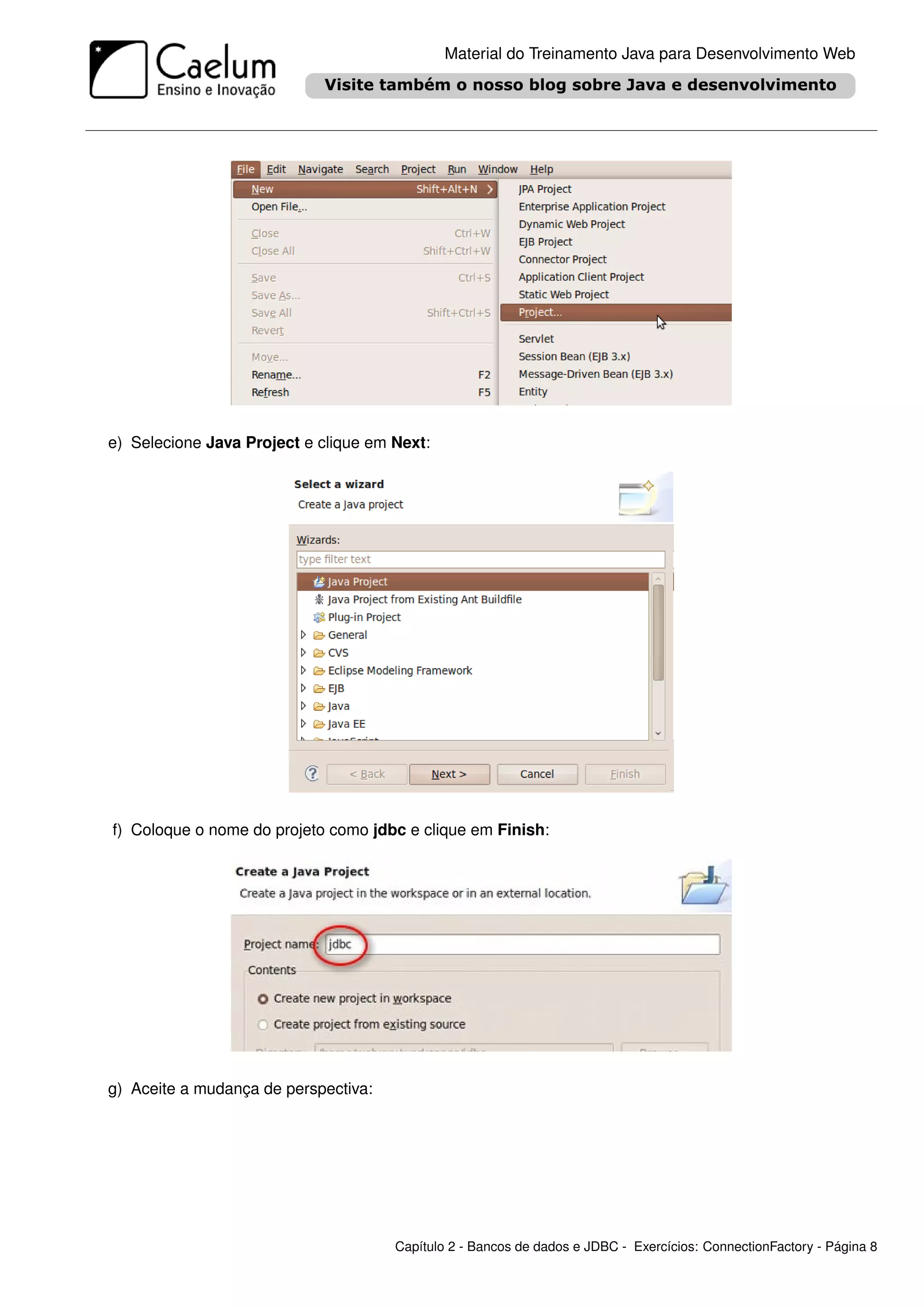 Material do Treinamento Java para Desenvolvimento Web




e) Selecione Java Project e clique em Next:




f) Coloque o nome do projeto como jdbc e clique em Finish:




g) Aceite a mudança de perspectiva:




                                      Capítulo 2 - Bancos de dados e JDBC - Exercícios: ConnectionFactory - Página 8
 