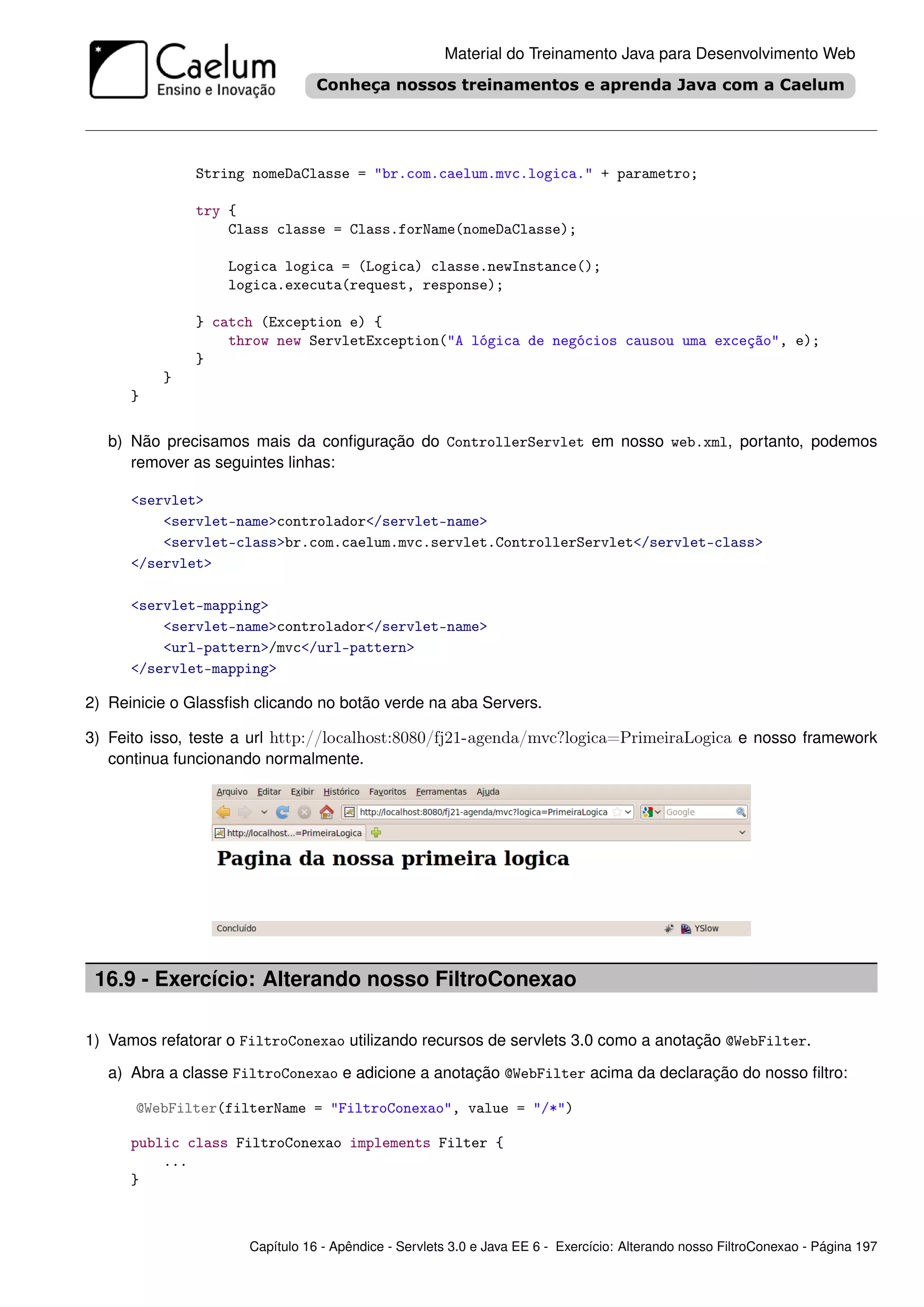 Material do Treinamento Java para Desenvolvimento Web




              String nomeDaClasse = "br.com.caelum.mvc.logica." + parametro;

              try {
                  Class classe = Class.forName(nomeDaClasse);

                   Logica logica = (Logica) classe.newInstance();
                   logica.executa(request, response);

              } catch (Exception e) {
                  throw new ServletException("A lógica de negócios causou uma exceção", e);
              }
          }
      }

   b) Não precisamos mais da conﬁguração do ControllerServlet em nosso web.xml, portanto, podemos
      remover as seguintes linhas:

      <servlet>
          <servlet-name>controlador</servlet-name>
          <servlet-class>br.com.caelum.mvc.servlet.ControllerServlet</servlet-class>
      </servlet>

      <servlet-mapping>
          <servlet-name>controlador</servlet-name>
          <url-pattern>/mvc</url-pattern>
      </servlet-mapping>

2) Reinicie o Glassﬁsh clicando no botão verde na aba Servers.

3) Feito isso, teste a url http://localhost:8080/fj21-agenda/mvc?logica=PrimeiraLogica e nosso framework
   continua funcionando normalmente.




 16.9 - Exercício: Alterando nosso FiltroConexao

1) Vamos refatorar o FiltroConexao utilizando recursos de servlets 3.0 como a anotação @WebFilter.

   a) Abra a classe FiltroConexao e adicione a anotação @WebFilter acima da declaração do nosso ﬁltro:

      @WebFilter(filterName = "FiltroConexao", value = "/*")

      public class FiltroConexao implements Filter {
          ...
      }



                      Capítulo 16 - Apêndice - Servlets 3.0 e Java EE 6 - Exercício: Alterando nosso FiltroConexao - Página 197
 