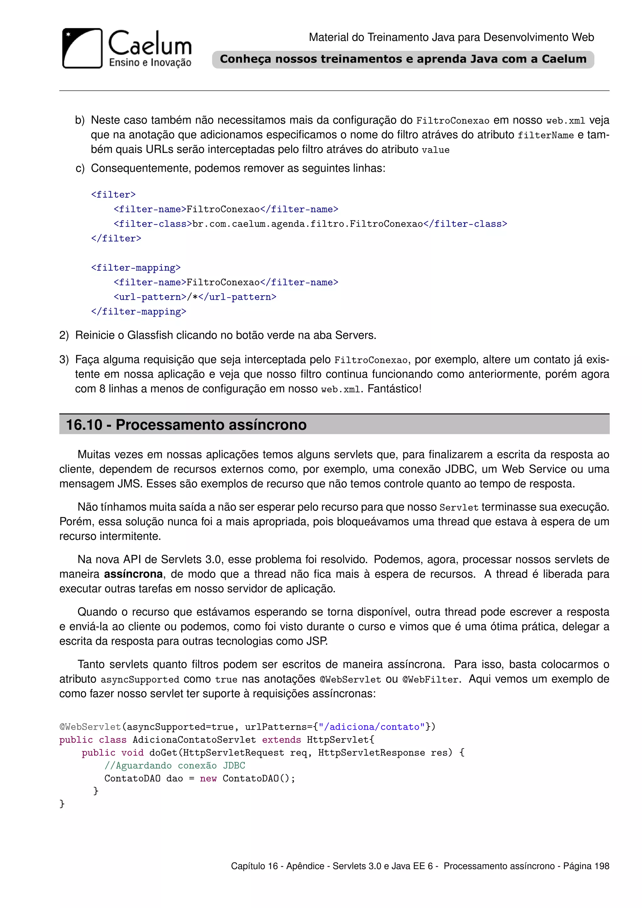 Material do Treinamento Java para Desenvolvimento Web




   b) Neste caso também não necessitamos mais da conﬁguração do FiltroConexao em nosso web.xml veja
      que na anotação que adicionamos especiﬁcamos o nome do ﬁltro atráves do atributo filterName e tam-
      bém quais URLs serão interceptadas pelo ﬁltro atráves do atributo value
   c) Consequentemente, podemos remover as seguintes linhas:

      <filter>
          <filter-name>FiltroConexao</filter-name>
          <filter-class>br.com.caelum.agenda.filtro.FiltroConexao</filter-class>
      </filter>

      <filter-mapping>
          <filter-name>FiltroConexao</filter-name>
          <url-pattern>/*</url-pattern>
      </filter-mapping>

2) Reinicie o Glassﬁsh clicando no botão verde na aba Servers.

3) Faça alguma requisição que seja interceptada pelo FiltroConexao, por exemplo, altere um contato já exis-
   tente em nossa aplicação e veja que nosso ﬁltro continua funcionando como anteriormente, porém agora
   com 8 linhas a menos de conﬁguração em nosso web.xml. Fantástico!


 16.10 - Processamento assíncrono
    Muitas vezes em nossas aplicações temos alguns servlets que, para ﬁnalizarem a escrita da resposta ao
cliente, dependem de recursos externos como, por exemplo, uma conexão JDBC, um Web Service ou uma
mensagem JMS. Esses são exemplos de recurso que não temos controle quanto ao tempo de resposta.

   Não tínhamos muita saída a não ser esperar pelo recurso para que nosso Servlet terminasse sua execução.
Porém, essa solução nunca foi a mais apropriada, pois bloqueávamos uma thread que estava à espera de um
recurso intermitente.

   Na nova API de Servlets 3.0, esse problema foi resolvido. Podemos, agora, processar nossos servlets de
maneira assíncrona, de modo que a thread não ﬁca mais à espera de recursos. A thread é liberada para
executar outras tarefas em nosso servidor de aplicação.

   Quando o recurso que estávamos esperando se torna disponível, outra thread pode escrever a resposta
e enviá-la ao cliente ou podemos, como foi visto durante o curso e vimos que é uma ótima prática, delegar a
escrita da resposta para outras tecnologias como JSP.

    Tanto servlets quanto ﬁltros podem ser escritos de maneira assíncrona. Para isso, basta colocarmos o
atributo asyncSupported como true nas anotações @WebServlet ou @WebFilter. Aqui vemos um exemplo de
como fazer nosso servlet ter suporte à requisições assíncronas:

@WebServlet(asyncSupported=true, urlPatterns={"/adiciona/contato"})
public class AdicionaContatoServlet extends HttpServlet{
    public void doGet(HttpServletRequest req, HttpServletResponse res) {
        //Aguardando conexão JDBC
        ContatoDAO dao = new ContatoDAO();
      }
}




                                 Capítulo 16 - Apêndice - Servlets 3.0 e Java EE 6 - Processamento assíncrono - Página 198
 