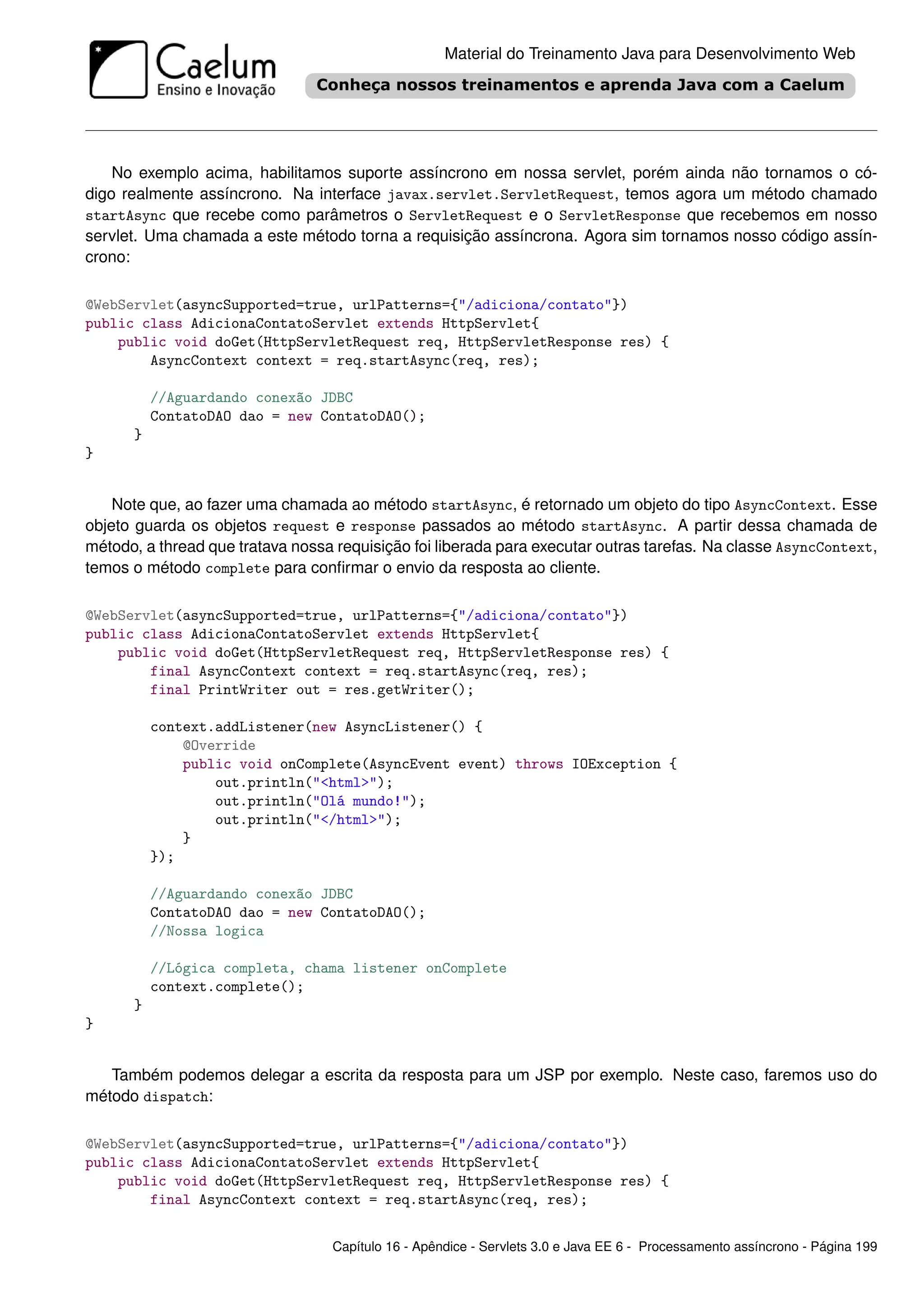 Material do Treinamento Java para Desenvolvimento Web




    No exemplo acima, habilitamos suporte assíncrono em nossa servlet, porém ainda não tornamos o có-
digo realmente assíncrono. Na interface javax.servlet.ServletRequest, temos agora um método chamado
startAsync que recebe como parâmetros o ServletRequest e o ServletResponse que recebemos em nosso
servlet. Uma chamada a este método torna a requisição assíncrona. Agora sim tornamos nosso código assín-
crono:

@WebServlet(asyncSupported=true, urlPatterns={"/adiciona/contato"})
public class AdicionaContatoServlet extends HttpServlet{
    public void doGet(HttpServletRequest req, HttpServletResponse res) {
        AsyncContext context = req.startAsync(req, res);

          //Aguardando conexão JDBC
          ContatoDAO dao = new ContatoDAO();
      }
}


    Note que, ao fazer uma chamada ao método startAsync, é retornado um objeto do tipo AsyncContext. Esse
objeto guarda os objetos request e response passados ao método startAsync. A partir dessa chamada de
método, a thread que tratava nossa requisição foi liberada para executar outras tarefas. Na classe AsyncContext,
temos o método complete para conﬁrmar o envio da resposta ao cliente.

@WebServlet(asyncSupported=true, urlPatterns={"/adiciona/contato"})
public class AdicionaContatoServlet extends HttpServlet{
    public void doGet(HttpServletRequest req, HttpServletResponse res) {
        final AsyncContext context = req.startAsync(req, res);
        final PrintWriter out = res.getWriter();

          context.addListener(new AsyncListener() {
              @Override
              public void onComplete(AsyncEvent event) throws IOException {
                  out.println("<html>");
                  out.println("Olá mundo!");
                  out.println("</html>");
              }
          });

          //Aguardando conexão JDBC
          ContatoDAO dao = new ContatoDAO();
          //Nossa logica

          //Lógica completa, chama listener onComplete
          context.complete();
      }
}


   Também podemos delegar a escrita da resposta para um JSP por exemplo. Neste caso, faremos uso do
método dispatch:

@WebServlet(asyncSupported=true, urlPatterns={"/adiciona/contato"})
public class AdicionaContatoServlet extends HttpServlet{
    public void doGet(HttpServletRequest req, HttpServletResponse res) {
        final AsyncContext context = req.startAsync(req, res);


                                  Capítulo 16 - Apêndice - Servlets 3.0 e Java EE 6 - Processamento assíncrono - Página 199
 