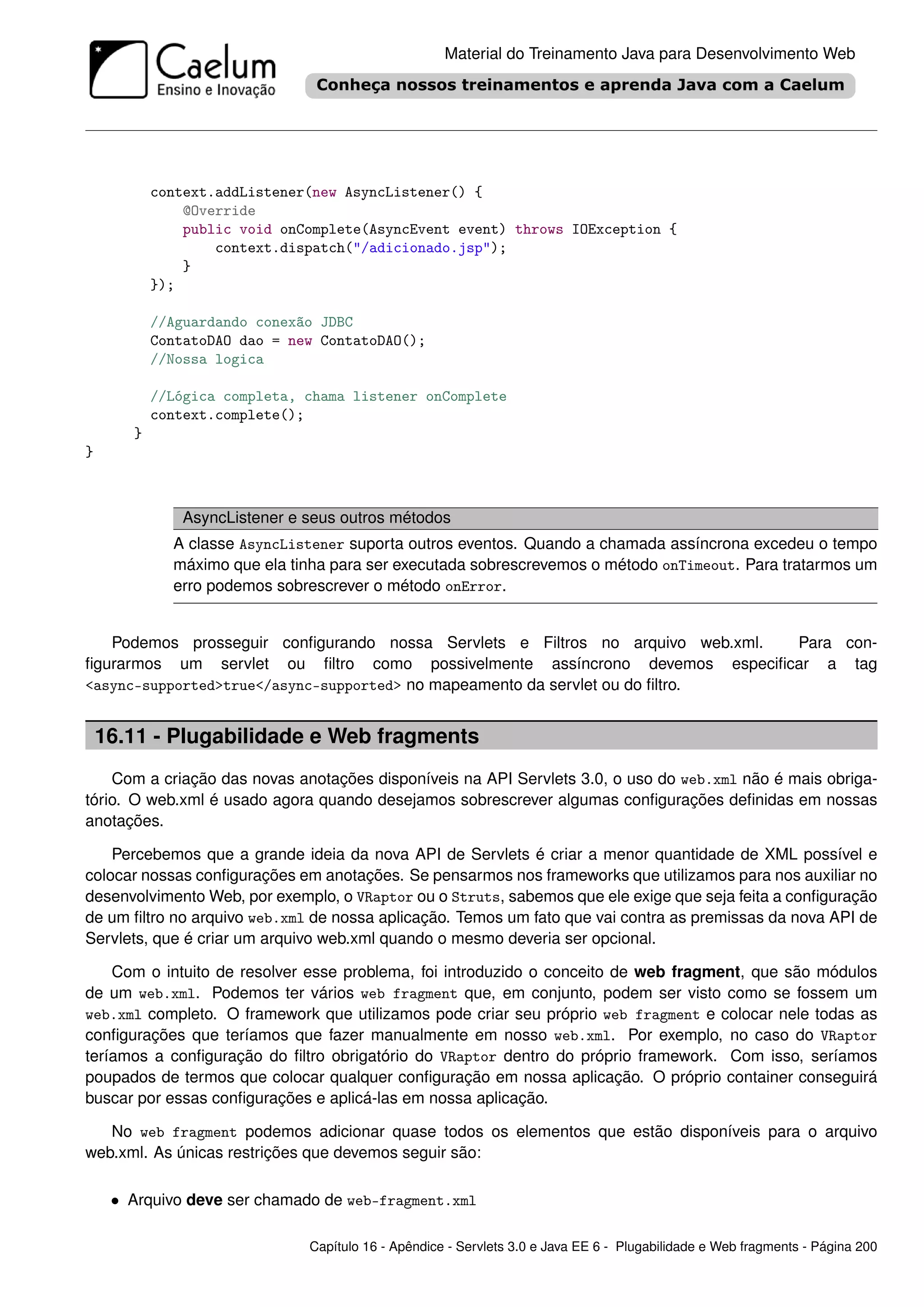 Material do Treinamento Java para Desenvolvimento Web




           context.addListener(new AsyncListener() {
               @Override
               public void onComplete(AsyncEvent event) throws IOException {
                   context.dispatch("/adicionado.jsp");
               }
           });

           //Aguardando conexão JDBC
           ContatoDAO dao = new ContatoDAO();
           //Nossa logica

           //Lógica completa, chama listener onComplete
           context.complete();
       }
}



              AsyncListener e seus outros métodos
             A classe AsyncListener suporta outros eventos. Quando a chamada assíncrona excedeu o tempo
             máximo que ela tinha para ser executada sobrescrevemos o método onTimeout. Para tratarmos um
             erro podemos sobrescrever o método onError.


   Podemos prosseguir conﬁgurando nossa Servlets e Filtros no arquivo web.xml. Para con-
ﬁgurarmos um servlet ou ﬁltro como possivelmente assíncrono devemos especiﬁcar a tag
<async-supported>true</async-supported> no mapeamento da servlet ou do ﬁltro.


    16.11 - Plugabilidade e Web fragments
    Com a criação das novas anotações disponíveis na API Servlets 3.0, o uso do web.xml não é mais obriga-
tório. O web.xml é usado agora quando desejamos sobrescrever algumas conﬁgurações deﬁnidas em nossas
anotações.

    Percebemos que a grande ideia da nova API de Servlets é criar a menor quantidade de XML possível e
colocar nossas conﬁgurações em anotações. Se pensarmos nos frameworks que utilizamos para nos auxiliar no
desenvolvimento Web, por exemplo, o VRaptor ou o Struts, sabemos que ele exige que seja feita a conﬁguração
de um ﬁltro no arquivo web.xml de nossa aplicação. Temos um fato que vai contra as premissas da nova API de
Servlets, que é criar um arquivo web.xml quando o mesmo deveria ser opcional.

    Com o intuito de resolver esse problema, foi introduzido o conceito de web fragment, que são módulos
de um web.xml. Podemos ter vários web fragment que, em conjunto, podem ser visto como se fossem um
web.xml completo. O framework que utilizamos pode criar seu próprio web fragment e colocar nele todas as
conﬁgurações que teríamos que fazer manualmente em nosso web.xml. Por exemplo, no caso do VRaptor
teríamos a conﬁguração do ﬁltro obrigatório do VRaptor dentro do próprio framework. Com isso, seríamos
poupados de termos que colocar qualquer conﬁguração em nossa aplicação. O próprio container conseguirá
buscar por essas conﬁgurações e aplicá-las em nossa aplicação.

   No web fragment podemos adicionar quase todos os elementos que estão disponíveis para o arquivo
web.xml. As únicas restrições que devemos seguir são:

     • Arquivo deve ser chamado de web-fragment.xml

                              Capítulo 16 - Apêndice - Servlets 3.0 e Java EE 6 - Plugabilidade e Web fragments - Página 200
 