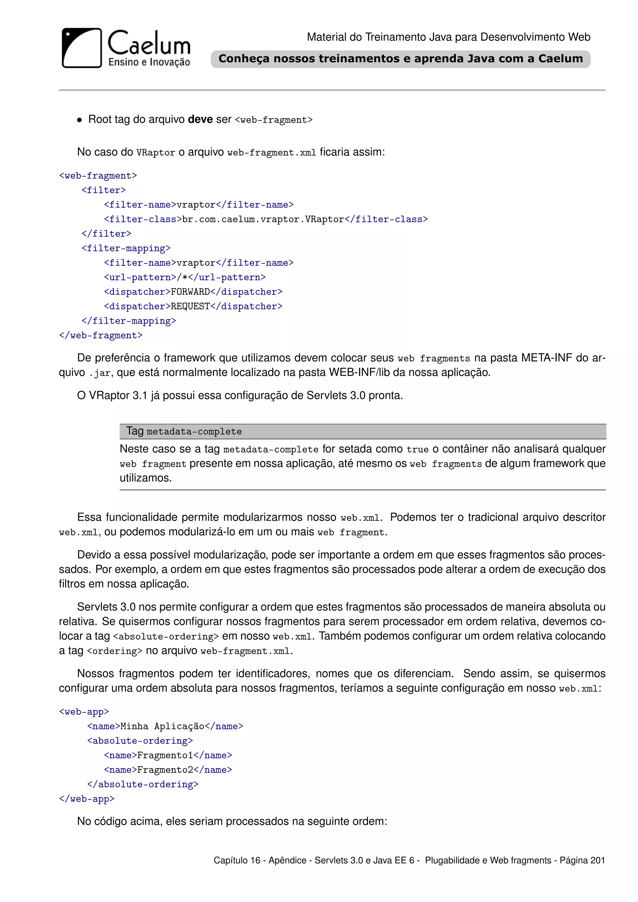 Material do Treinamento Java para Desenvolvimento Web




   • Root tag do arquivo deve ser <web-fragment>

   No caso do VRaptor o arquivo web-fragment.xml ﬁcaria assim:

<web-fragment>
    <filter>
        <filter-name>vraptor</filter-name>
        <filter-class>br.com.caelum.vraptor.VRaptor</filter-class>
    </filter>
    <filter-mapping>
        <filter-name>vraptor</filter-name>
        <url-pattern>/*</url-pattern>
        <dispatcher>FORWARD</dispatcher>
        <dispatcher>REQUEST</dispatcher>
    </filter-mapping>
</web-fragment>

    De preferência o framework que utilizamos devem colocar seus web fragments na pasta META-INF do ar-
quivo .jar, que está normalmente localizado na pasta WEB-INF/lib da nossa aplicação.

   O VRaptor 3.1 já possui essa conﬁguração de Servlets 3.0 pronta.


             Tag metadata-complete
           Neste caso se a tag metadata-complete for setada como true o contâiner não analisará qualquer
           web fragment presente em nossa aplicação, até mesmo os web fragments de algum framework que
           utilizamos.


   Essa funcionalidade permite modularizarmos nosso web.xml. Podemos ter o tradicional arquivo descritor
web.xml, ou podemos modularizá-lo em um ou mais web fragment.

     Devido a essa possível modularização, pode ser importante a ordem em que esses fragmentos são proces-
sados. Por exemplo, a ordem em que estes fragmentos são processados pode alterar a ordem de execução dos
ﬁltros em nossa aplicação.

    Servlets 3.0 nos permite conﬁgurar a ordem que estes fragmentos são processados de maneira absoluta ou
relativa. Se quisermos conﬁgurar nossos fragmentos para serem processador em ordem relativa, devemos co-
locar a tag <absolute-ordering> em nosso web.xml. Também podemos conﬁgurar um ordem relativa colocando
a tag <ordering> no arquivo web-fragment.xml.

   Nossos fragmentos podem ter identiﬁcadores, nomes que os diferenciam. Sendo assim, se quisermos
conﬁgurar uma ordem absoluta para nossos fragmentos, teríamos a seguinte conﬁguração em nosso web.xml:

<web-app>
     <name>Minha Aplicação</name>
     <absolute-ordering>
        <name>Fragmento1</name>
        <name>Fragmento2</name>
     </absolute-ordering>
</web-app>

   No código acima, eles seriam processados na seguinte ordem:


                              Capítulo 16 - Apêndice - Servlets 3.0 e Java EE 6 - Plugabilidade e Web fragments - Página 201
 