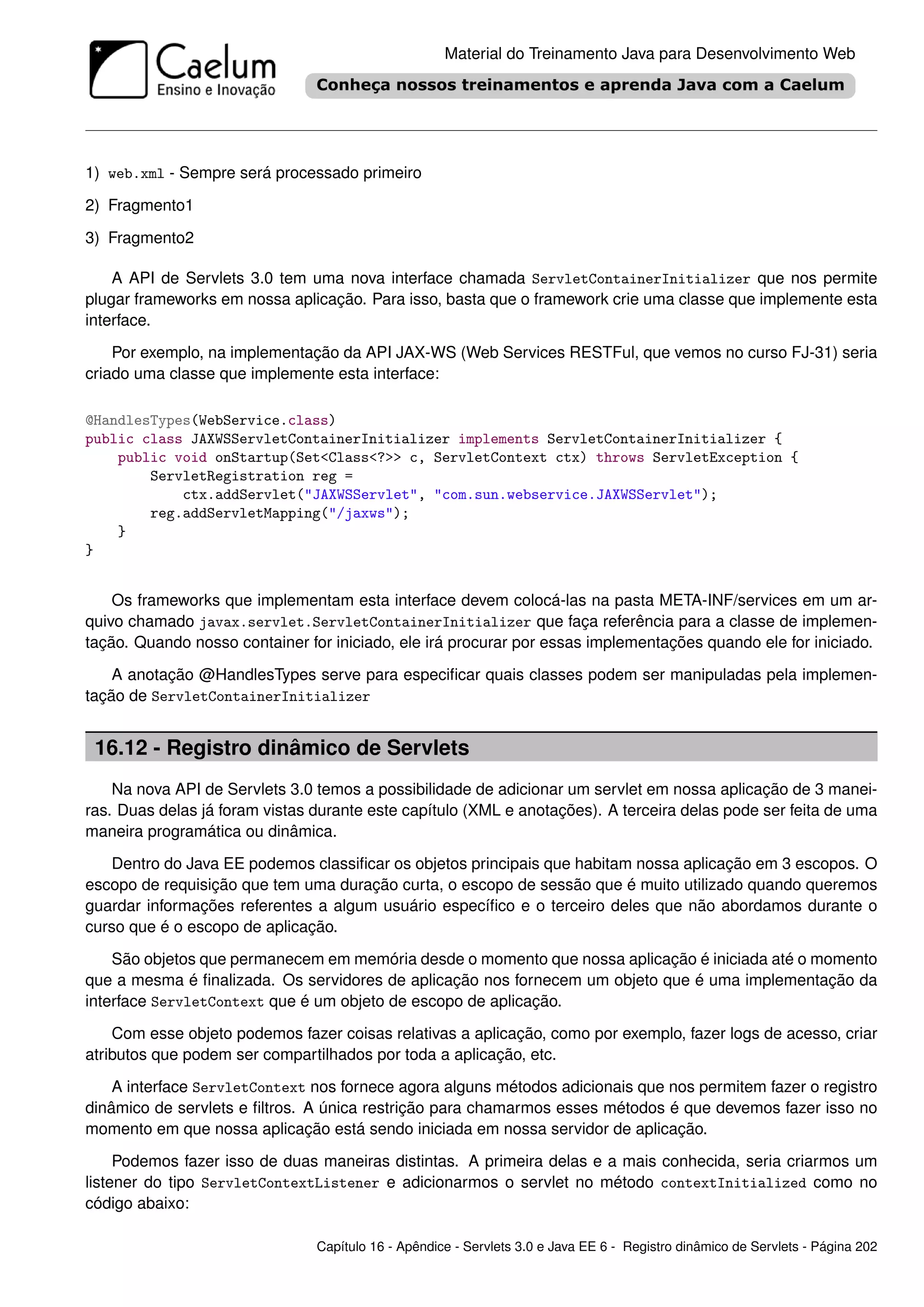 Material do Treinamento Java para Desenvolvimento Web




1) web.xml - Sempre será processado primeiro

2) Fragmento1

3) Fragmento2

    A API de Servlets 3.0 tem uma nova interface chamada ServletContainerInitializer que nos permite
plugar frameworks em nossa aplicação. Para isso, basta que o framework crie uma classe que implemente esta
interface.

    Por exemplo, na implementação da API JAX-WS (Web Services RESTFul, que vemos no curso FJ-31) seria
criado uma classe que implemente esta interface:

@HandlesTypes(WebService.class)
public class JAXWSServletContainerInitializer implements ServletContainerInitializer {
    public void onStartup(Set<Class<?>> c, ServletContext ctx) throws ServletException {
        ServletRegistration reg =
            ctx.addServlet("JAXWSServlet", "com.sun.webservice.JAXWSServlet");
        reg.addServletMapping("/jaxws");
    }
}


    Os frameworks que implementam esta interface devem colocá-las na pasta META-INF/services em um ar-
quivo chamado javax.servlet.ServletContainerInitializer que faça referência para a classe de implemen-
tação. Quando nosso container for iniciado, ele irá procurar por essas implementações quando ele for iniciado.

    A anotação @HandlesTypes serve para especiﬁcar quais classes podem ser manipuladas pela implemen-
tação de ServletContainerInitializer


 16.12 - Registro dinâmico de Servlets
    Na nova API de Servlets 3.0 temos a possibilidade de adicionar um servlet em nossa aplicação de 3 manei-
ras. Duas delas já foram vistas durante este capítulo (XML e anotações). A terceira delas pode ser feita de uma
maneira programática ou dinâmica.

   Dentro do Java EE podemos classiﬁcar os objetos principais que habitam nossa aplicação em 3 escopos. O
escopo de requisição que tem uma duração curta, o escopo de sessão que é muito utilizado quando queremos
guardar informações referentes a algum usuário especíﬁco e o terceiro deles que não abordamos durante o
curso que é o escopo de aplicação.

    São objetos que permanecem em memória desde o momento que nossa aplicação é iniciada até o momento
que a mesma é ﬁnalizada. Os servidores de aplicação nos fornecem um objeto que é uma implementação da
interface ServletContext que é um objeto de escopo de aplicação.

    Com esse objeto podemos fazer coisas relativas a aplicação, como por exemplo, fazer logs de acesso, criar
atributos que podem ser compartilhados por toda a aplicação, etc.

    A interface ServletContext nos fornece agora alguns métodos adicionais que nos permitem fazer o registro
dinâmico de servlets e ﬁltros. A única restrição para chamarmos esses métodos é que devemos fazer isso no
momento em que nossa aplicação está sendo iniciada em nossa servidor de aplicação.

     Podemos fazer isso de duas maneiras distintas. A primeira delas e a mais conhecida, seria criarmos um
listener do tipo ServletContextListener e adicionarmos o servlet no método contextInitialized como no
código abaixo:

                                Capítulo 16 - Apêndice - Servlets 3.0 e Java EE 6 - Registro dinâmico de Servlets - Página 202
 