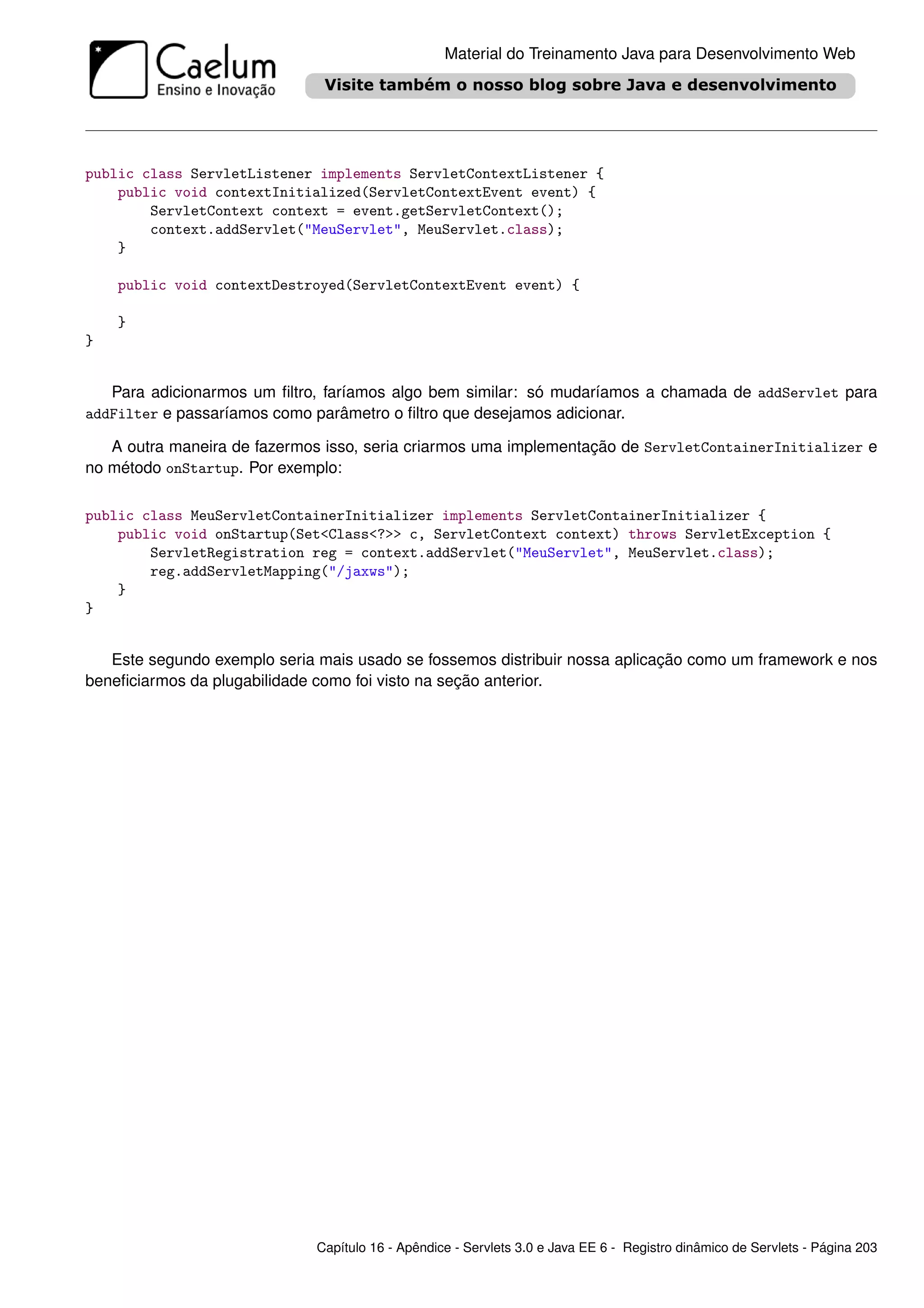Material do Treinamento Java para Desenvolvimento Web




public class ServletListener implements ServletContextListener {
    public void contextInitialized(ServletContextEvent event) {
        ServletContext context = event.getServletContext();
        context.addServlet("MeuServlet", MeuServlet.class);
    }

    public void contextDestroyed(ServletContextEvent event) {

    }
}


   Para adicionarmos um ﬁltro, faríamos algo bem similar: só mudaríamos a chamada de addServlet para
addFilter e passaríamos como parâmetro o ﬁltro que desejamos adicionar.

   A outra maneira de fazermos isso, seria criarmos uma implementação de ServletContainerInitializer e
no método onStartup. Por exemplo:

public class MeuServletContainerInitializer implements ServletContainerInitializer {
    public void onStartup(Set<Class<?>> c, ServletContext context) throws ServletException {
        ServletRegistration reg = context.addServlet("MeuServlet", MeuServlet.class);
        reg.addServletMapping("/jaxws");
    }
}


   Este segundo exemplo seria mais usado se fossemos distribuir nossa aplicação como um framework e nos
beneﬁciarmos da plugabilidade como foi visto na seção anterior.




                              Capítulo 16 - Apêndice - Servlets 3.0 e Java EE 6 - Registro dinâmico de Servlets - Página 203
 