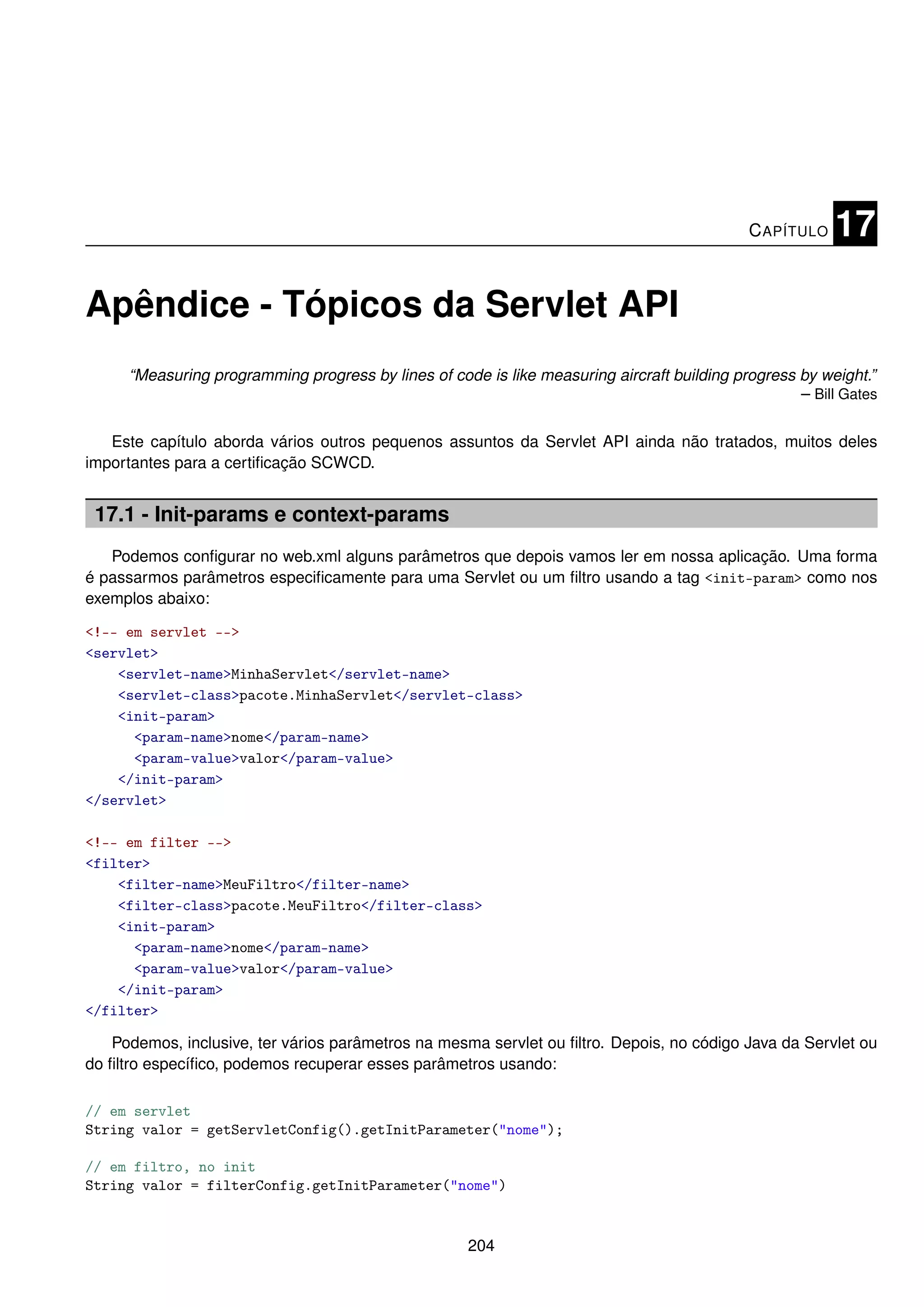 C APÍTULO    17

Apêndice - Tópicos da Servlet API
     “Measuring programming progress by lines of code is like measuring aircraft building progress by weight.”
                                                                                                   – Bill Gates

   Este capítulo aborda vários outros pequenos assuntos da Servlet API ainda não tratados, muitos deles
importantes para a certiﬁcação SCWCD.


 17.1 - Init-params e context-params
   Podemos conﬁgurar no web.xml alguns parâmetros que depois vamos ler em nossa aplicação. Uma forma
é passarmos parâmetros especiﬁcamente para uma Servlet ou um ﬁltro usando a tag <init-param> como nos
exemplos abaixo:

<!-- em servlet -->
<servlet>
    <servlet-name>MinhaServlet</servlet-name>
    <servlet-class>pacote.MinhaServlet</servlet-class>
    <init-param>
      <param-name>nome</param-name>
      <param-value>valor</param-value>
    </init-param>
</servlet>

<!-- em filter -->
<filter>
    <filter-name>MeuFiltro</filter-name>
    <filter-class>pacote.MeuFiltro</filter-class>
    <init-param>
      <param-name>nome</param-name>
      <param-value>valor</param-value>
    </init-param>
</filter>

   Podemos, inclusive, ter vários parâmetros na mesma servlet ou ﬁltro. Depois, no código Java da Servlet ou
do ﬁltro especíﬁco, podemos recuperar esses parâmetros usando:

// em servlet
String valor = getServletConfig().getInitParameter("nome");

// em filtro, no init
String valor = filterConfig.getInitParameter("nome")


                                                     204
 