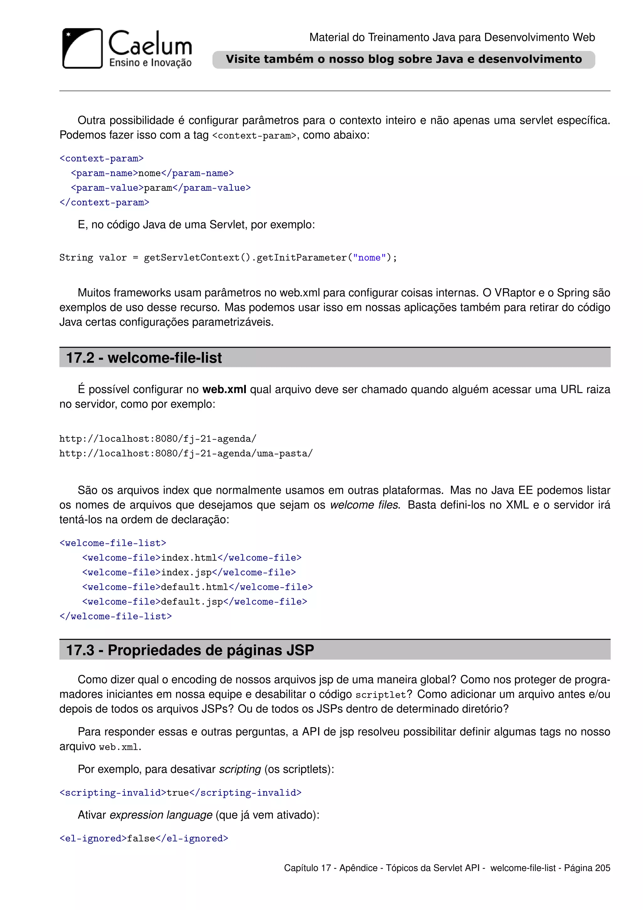 Material do Treinamento Java para Desenvolvimento Web




   Outra possibilidade é conﬁgurar parâmetros para o contexto inteiro e não apenas uma servlet especíﬁca.
Podemos fazer isso com a tag <context-param>, como abaixo:

<context-param>
  <param-name>nome</param-name>
  <param-value>param</param-value>
</context-param>

   E, no código Java de uma Servlet, por exemplo:

String valor = getServletContext().getInitParameter("nome");


   Muitos frameworks usam parâmetros no web.xml para conﬁgurar coisas internas. O VRaptor e o Spring são
exemplos de uso desse recurso. Mas podemos usar isso em nossas aplicações também para retirar do código
Java certas conﬁgurações parametrizáveis.


 17.2 - welcome-ﬁle-list

   É possível conﬁgurar no web.xml qual arquivo deve ser chamado quando alguém acessar uma URL raiza
no servidor, como por exemplo:


http://localhost:8080/fj-21-agenda/
http://localhost:8080/fj-21-agenda/uma-pasta/


    São os arquivos index que normalmente usamos em outras plataformas. Mas no Java EE podemos listar
os nomes de arquivos que desejamos que sejam os welcome ﬁles. Basta deﬁni-los no XML e o servidor irá
tentá-los na ordem de declaração:

<welcome-file-list>
    <welcome-file>index.html</welcome-file>
    <welcome-file>index.jsp</welcome-file>
    <welcome-file>default.html</welcome-file>
    <welcome-file>default.jsp</welcome-file>
</welcome-file-list>


 17.3 - Propriedades de páginas JSP
   Como dizer qual o encoding de nossos arquivos jsp de uma maneira global? Como nos proteger de progra-
madores iniciantes em nossa equipe e desabilitar o código scriptlet? Como adicionar um arquivo antes e/ou
depois de todos os arquivos JSPs? Ou de todos os JSPs dentro de determinado diretório?

   Para responder essas e outras perguntas, a API de jsp resolveu possibilitar deﬁnir algumas tags no nosso
arquivo web.xml.

   Por exemplo, para desativar scripting (os scriptlets):

<scripting-invalid>true</scripting-invalid>

   Ativar expression language (que já vem ativado):

<el-ignored>false</el-ignored>

                                              Capítulo 17 - Apêndice - Tópicos da Servlet API - welcome-ﬁle-list - Página 205
 