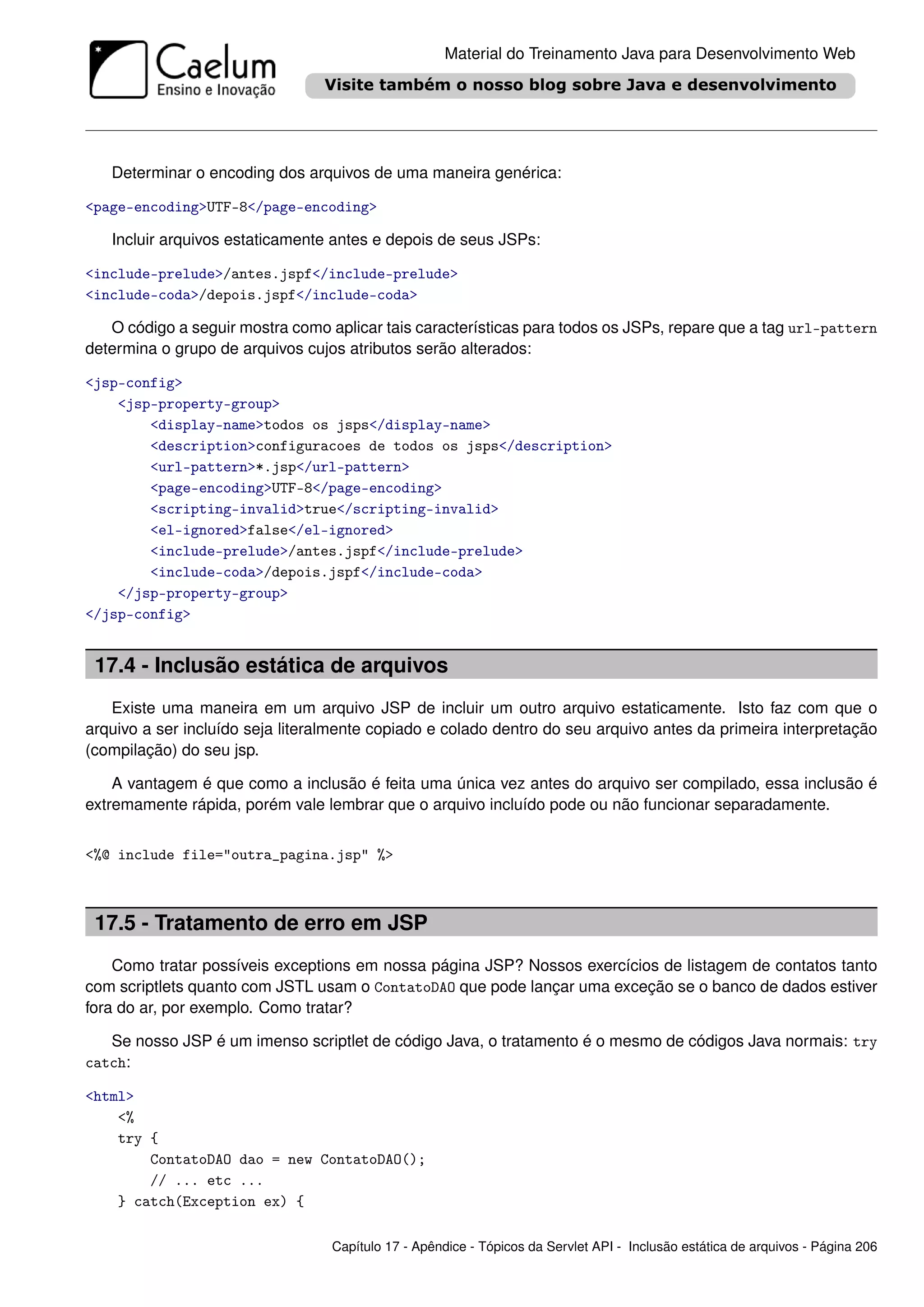 Material do Treinamento Java para Desenvolvimento Web




   Determinar o encoding dos arquivos de uma maneira genérica:

<page-encoding>UTF-8</page-encoding>

   Incluir arquivos estaticamente antes e depois de seus JSPs:

<include-prelude>/antes.jspf</include-prelude>
<include-coda>/depois.jspf</include-coda>

   O código a seguir mostra como aplicar tais características para todos os JSPs, repare que a tag url-pattern
determina o grupo de arquivos cujos atributos serão alterados:

<jsp-config>
    <jsp-property-group>
        <display-name>todos os jsps</display-name>
        <description>configuracoes de todos os jsps</description>
        <url-pattern>*.jsp</url-pattern>
        <page-encoding>UTF-8</page-encoding>
        <scripting-invalid>true</scripting-invalid>
        <el-ignored>false</el-ignored>
        <include-prelude>/antes.jspf</include-prelude>
        <include-coda>/depois.jspf</include-coda>
    </jsp-property-group>
</jsp-config>


 17.4 - Inclusão estática de arquivos
   Existe uma maneira em um arquivo JSP de incluir um outro arquivo estaticamente. Isto faz com que o
arquivo a ser incluído seja literalmente copiado e colado dentro do seu arquivo antes da primeira interpretação
(compilação) do seu jsp.

    A vantagem é que como a inclusão é feita uma única vez antes do arquivo ser compilado, essa inclusão é
extremamente rápida, porém vale lembrar que o arquivo incluído pode ou não funcionar separadamente.


<%@ include file="outra_pagina.jsp" %>



 17.5 - Tratamento de erro em JSP
    Como tratar possíveis exceptions em nossa página JSP? Nossos exercícios de listagem de contatos tanto
com scriptlets quanto com JSTL usam o ContatoDAO que pode lançar uma exceção se o banco de dados estiver
fora do ar, por exemplo. Como tratar?

   Se nosso JSP é um imenso scriptlet de código Java, o tratamento é o mesmo de códigos Java normais: try
catch:

<html>
    <%
    try {
        ContatoDAO dao = new ContatoDAO();
        // ... etc ...
    } catch(Exception ex) {

                                  Capítulo 17 - Apêndice - Tópicos da Servlet API - Inclusão estática de arquivos - Página 206
 