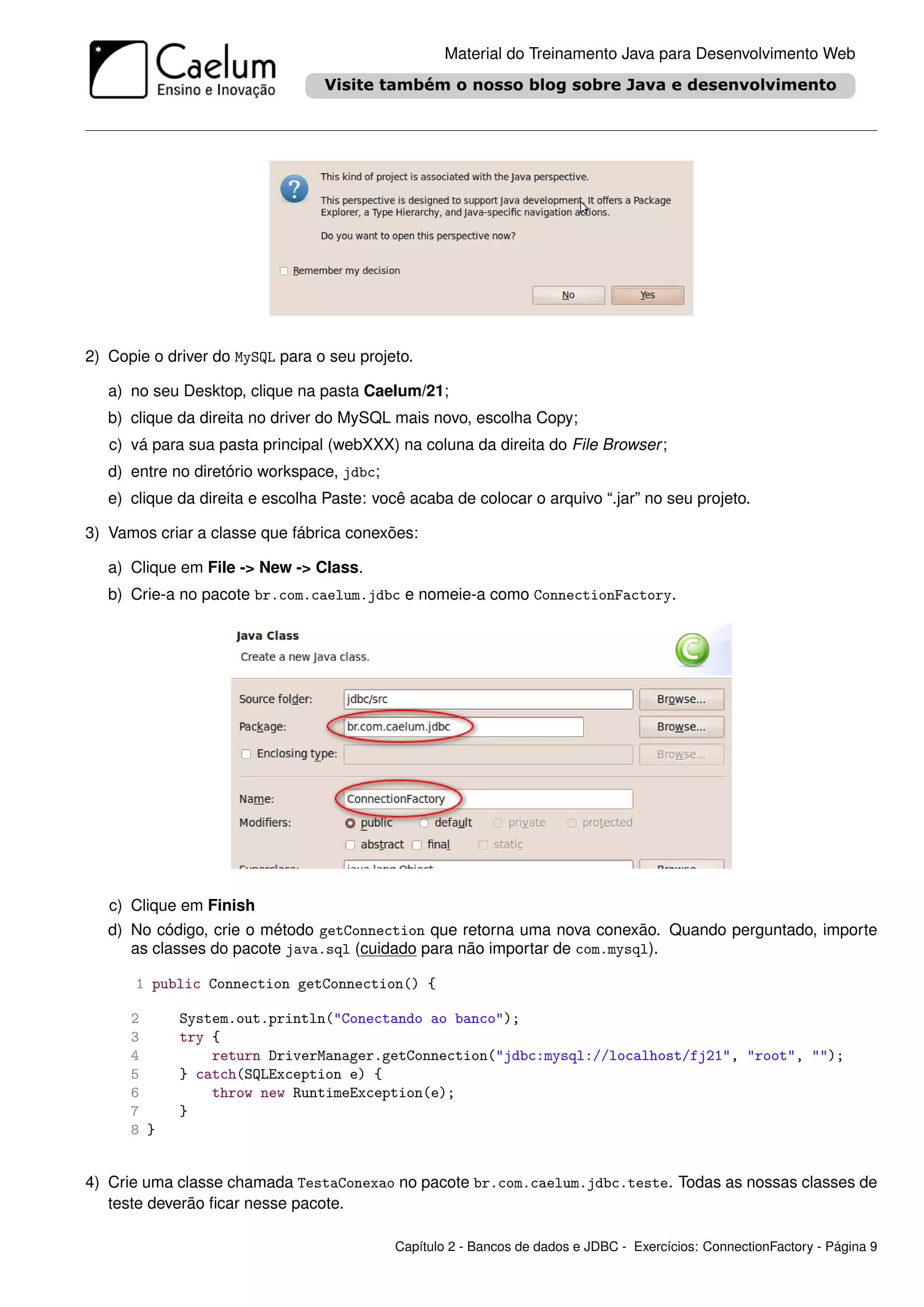 Material do Treinamento Java para Desenvolvimento Web




2) Copie o driver do MySQL para o seu projeto.

   a) no seu Desktop, clique na pasta Caelum/21;
   b) clique da direita no driver do MySQL mais novo, escolha Copy;
   c) vá para sua pasta principal (webXXX) na coluna da direita do File Browser ;
   d) entre no diretório workspace, jdbc;
   e) clique da direita e escolha Paste: você acaba de colocar o arquivo “.jar” no seu projeto.

3) Vamos criar a classe que fábrica conexões:

   a) Clique em File -> New -> Class.
   b) Crie-a no pacote br.com.caelum.jdbc e nomeie-a como ConnectionFactory.




   c) Clique em Finish
   d) No código, crie o método getConnection que retorna uma nova conexão. Quando perguntado, importe
      as classes do pacote java.sql (cuidado para não importar de com.mysql).

       1 public Connection getConnection() {

      2      System.out.println("Conectando ao banco");
      3      try {
      4          return DriverManager.getConnection("jdbc:mysql://localhost/fj21", "root", "");
      5      } catch(SQLException e) {
      6          throw new RuntimeException(e);
      7      }
      8 }


4) Crie uma classe chamada TestaConexao no pacote br.com.caelum.jdbc.teste. Todas as nossas classes de
   teste deverão ﬁcar nesse pacote.

                                            Capítulo 2 - Bancos de dados e JDBC - Exercícios: ConnectionFactory - Página 9
 