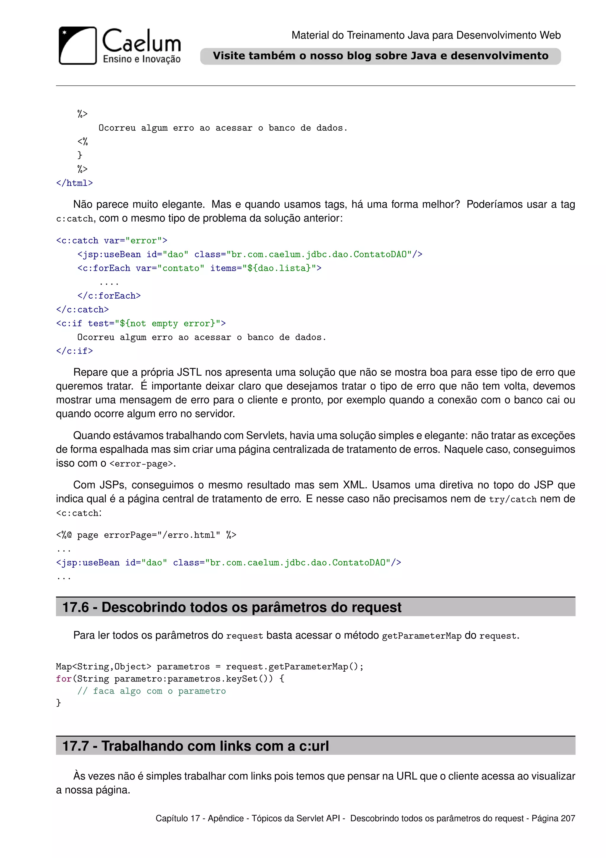 Material do Treinamento Java para Desenvolvimento Web




    %>
          Ocorreu algum erro ao acessar o banco de dados.
    <%
    }
    %>
</html>

   Não parece muito elegante. Mas e quando usamos tags, há uma forma melhor? Poderíamos usar a tag
c:catch, com o mesmo tipo de problema da solução anterior:

<c:catch var="error">
    <jsp:useBean id="dao" class="br.com.caelum.jdbc.dao.ContatoDAO"/>
    <c:forEach var="contato" items="${dao.lista}">
        ....
    </c:forEach>
</c:catch>
<c:if test="${not empty error}">
    Ocorreu algum erro ao acessar o banco de dados.
</c:if>

   Repare que a própria JSTL nos apresenta uma solução que não se mostra boa para esse tipo de erro que
queremos tratar. É importante deixar claro que desejamos tratar o tipo de erro que não tem volta, devemos
mostrar uma mensagem de erro para o cliente e pronto, por exemplo quando a conexão com o banco cai ou
quando ocorre algum erro no servidor.

    Quando estávamos trabalhando com Servlets, havia uma solução simples e elegante: não tratar as exceções
de forma espalhada mas sim criar uma página centralizada de tratamento de erros. Naquele caso, conseguimos
isso com o <error-page>.

    Com JSPs, conseguimos o mesmo resultado mas sem XML. Usamos uma diretiva no topo do JSP que
indica qual é a página central de tratamento de erro. E nesse caso não precisamos nem de try/catch nem de
<c:catch:

<%@ page errorPage="/erro.html" %>
...
<jsp:useBean id="dao" class="br.com.caelum.jdbc.dao.ContatoDAO"/>
...


 17.6 - Descobrindo todos os parâmetros do request
   Para ler todos os parâmetros do request basta acessar o método getParameterMap do request.

Map<String,Object> parametros = request.getParameterMap();
for(String parametro:parametros.keySet()) {
    // faca algo com o parametro
}



 17.7 - Trabalhando com links com a c:url

   Às vezes não é simples trabalhar com links pois temos que pensar na URL que o cliente acessa ao visualizar
a nossa página.

                    Capítulo 17 - Apêndice - Tópicos da Servlet API - Descobrindo todos os parâmetros do request - Página 207
 