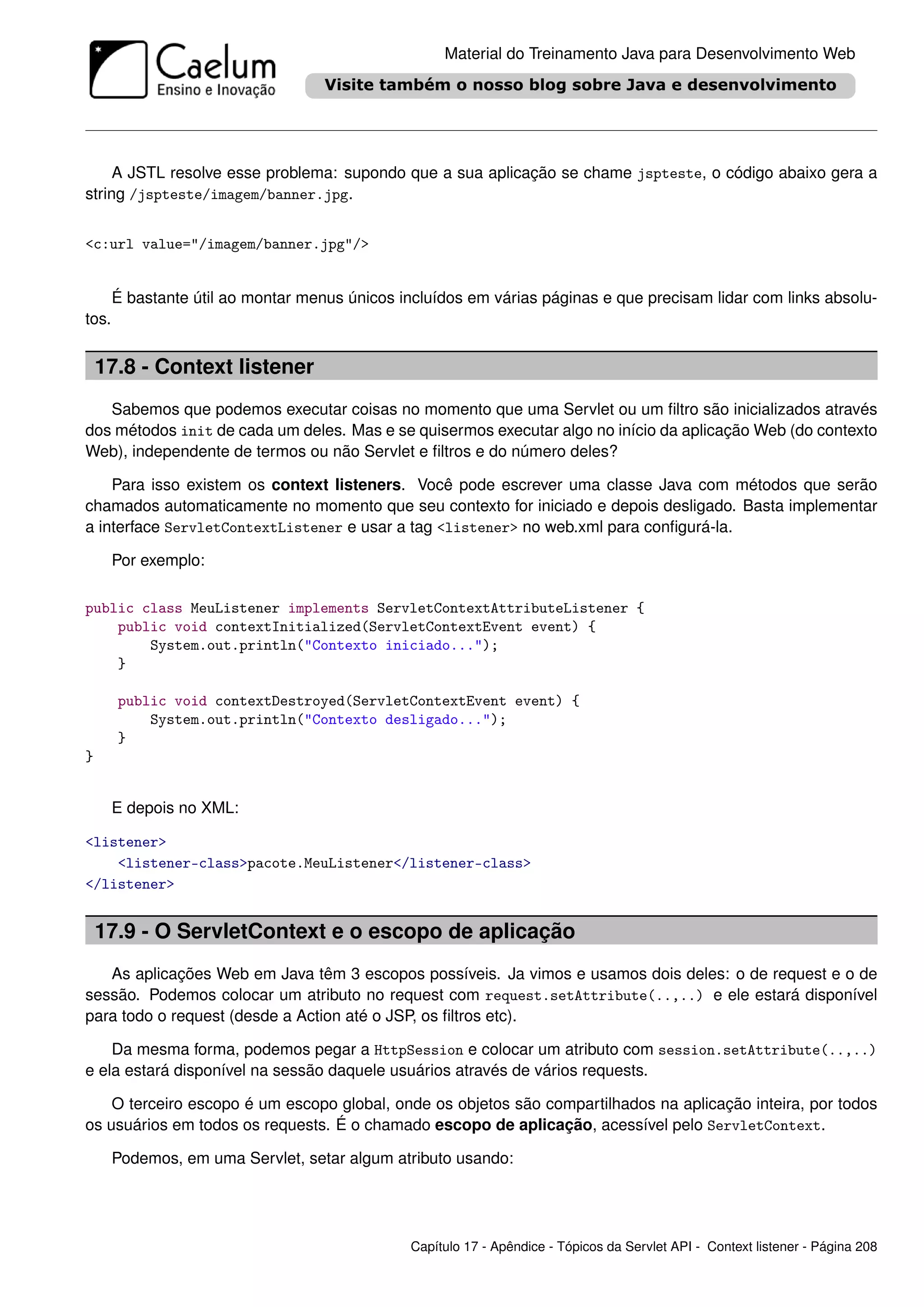 Material do Treinamento Java para Desenvolvimento Web




     A JSTL resolve esse problema: supondo que a sua aplicação se chame jspteste, o código abaixo gera a
string /jspteste/imagem/banner.jpg.


<c:url value="/imagem/banner.jpg"/>


       É bastante útil ao montar menus únicos incluídos em várias páginas e que precisam lidar com links absolu-
tos.


    17.8 - Context listener
   Sabemos que podemos executar coisas no momento que uma Servlet ou um ﬁltro são inicializados através
dos métodos init de cada um deles. Mas e se quisermos executar algo no início da aplicação Web (do contexto
Web), independente de termos ou não Servlet e ﬁltros e do número deles?

    Para isso existem os context listeners. Você pode escrever uma classe Java com métodos que serão
chamados automaticamente no momento que seu contexto for iniciado e depois desligado. Basta implementar
a interface ServletContextListener e usar a tag <listener> no web.xml para conﬁgurá-la.

       Por exemplo:

public class MeuListener implements ServletContextAttributeListener {
    public void contextInitialized(ServletContextEvent event) {
        System.out.println("Contexto iniciado...");
    }

       public void contextDestroyed(ServletContextEvent event) {
           System.out.println("Contexto desligado...");
       }
}


       E depois no XML:

<listener>
    <listener-class>pacote.MeuListener</listener-class>
</listener>


    17.9 - O ServletContext e o escopo de aplicação
   As aplicações Web em Java têm 3 escopos possíveis. Ja vimos e usamos dois deles: o de request e o de
sessão. Podemos colocar um atributo no request com request.setAttribute(..,..) e ele estará disponível
para todo o request (desde a Action até o JSP, os ﬁltros etc).

    Da mesma forma, podemos pegar a HttpSession e colocar um atributo com session.setAttribute(..,..)
e ela estará disponível na sessão daquele usuários através de vários requests.

    O terceiro escopo é um escopo global, onde os objetos são compartilhados na aplicação inteira, por todos
os usuários em todos os requests. É o chamado escopo de aplicação, acessível pelo ServletContext.

       Podemos, em uma Servlet, setar algum atributo usando:




                                                Capítulo 17 - Apêndice - Tópicos da Servlet API - Context listener - Página 208
 