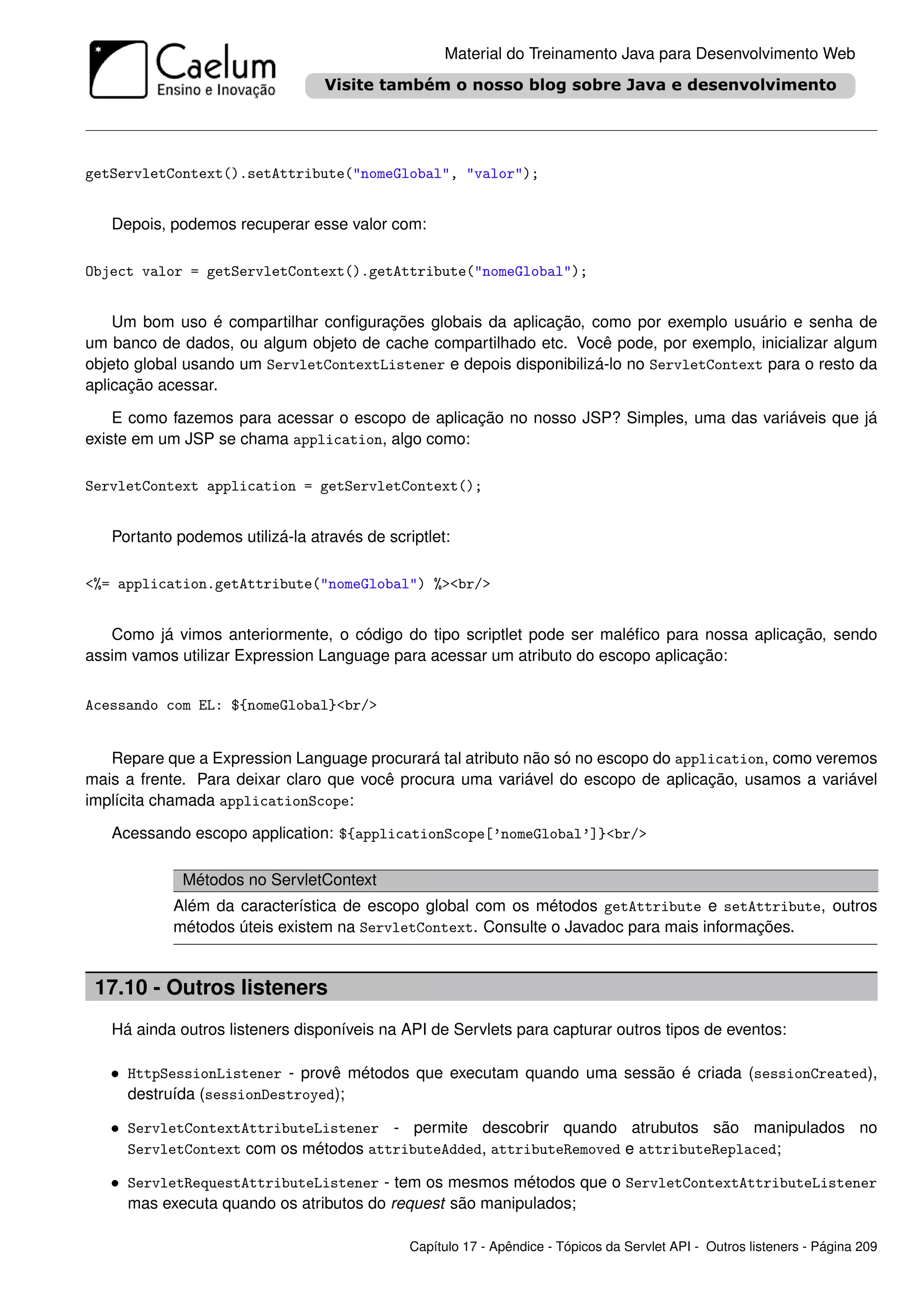 Material do Treinamento Java para Desenvolvimento Web




getServletContext().setAttribute("nomeGlobal", "valor");


   Depois, podemos recuperar esse valor com:

Object valor = getServletContext().getAttribute("nomeGlobal");


    Um bom uso é compartilhar conﬁgurações globais da aplicação, como por exemplo usuário e senha de
um banco de dados, ou algum objeto de cache compartilhado etc. Você pode, por exemplo, inicializar algum
objeto global usando um ServletContextListener e depois disponibilizá-lo no ServletContext para o resto da
aplicação acessar.

    E como fazemos para acessar o escopo de aplicação no nosso JSP? Simples, uma das variáveis que já
existe em um JSP se chama application, algo como:

ServletContext application = getServletContext();


   Portanto podemos utilizá-la através de scriptlet:

<%= application.getAttribute("nomeGlobal") %><br/>


   Como já vimos anteriormente, o código do tipo scriptlet pode ser maléﬁco para nossa aplicação, sendo
assim vamos utilizar Expression Language para acessar um atributo do escopo aplicação:


Acessando com EL: ${nomeGlobal}<br/>


   Repare que a Expression Language procurará tal atributo não só no escopo do application, como veremos
mais a frente. Para deixar claro que você procura uma variável do escopo de aplicação, usamos a variável
implícita chamada applicationScope:

   Acessando escopo application: ${applicationScope[’nomeGlobal’]}<br/>

             Métodos no ServletContext
           Além da característica de escopo global com os métodos getAttribute e setAttribute, outros
           métodos úteis existem na ServletContext. Consulte o Javadoc para mais informações.


 17.10 - Outros listeners
   Há ainda outros listeners disponíveis na API de Servlets para capturar outros tipos de eventos:

   • HttpSessionListener - provê métodos que executam quando uma sessão é criada (sessionCreated),
     destruída (sessionDestroyed);

   • ServletContextAttributeListener - permite descobrir quando atrubutos são manipulados no
     ServletContext com os métodos attributeAdded, attributeRemoved e attributeReplaced;

   • ServletRequestAttributeListener - tem os mesmos métodos que o ServletContextAttributeListener
     mas executa quando os atributos do request são manipulados;

                                              Capítulo 17 - Apêndice - Tópicos da Servlet API - Outros listeners - Página 209
 