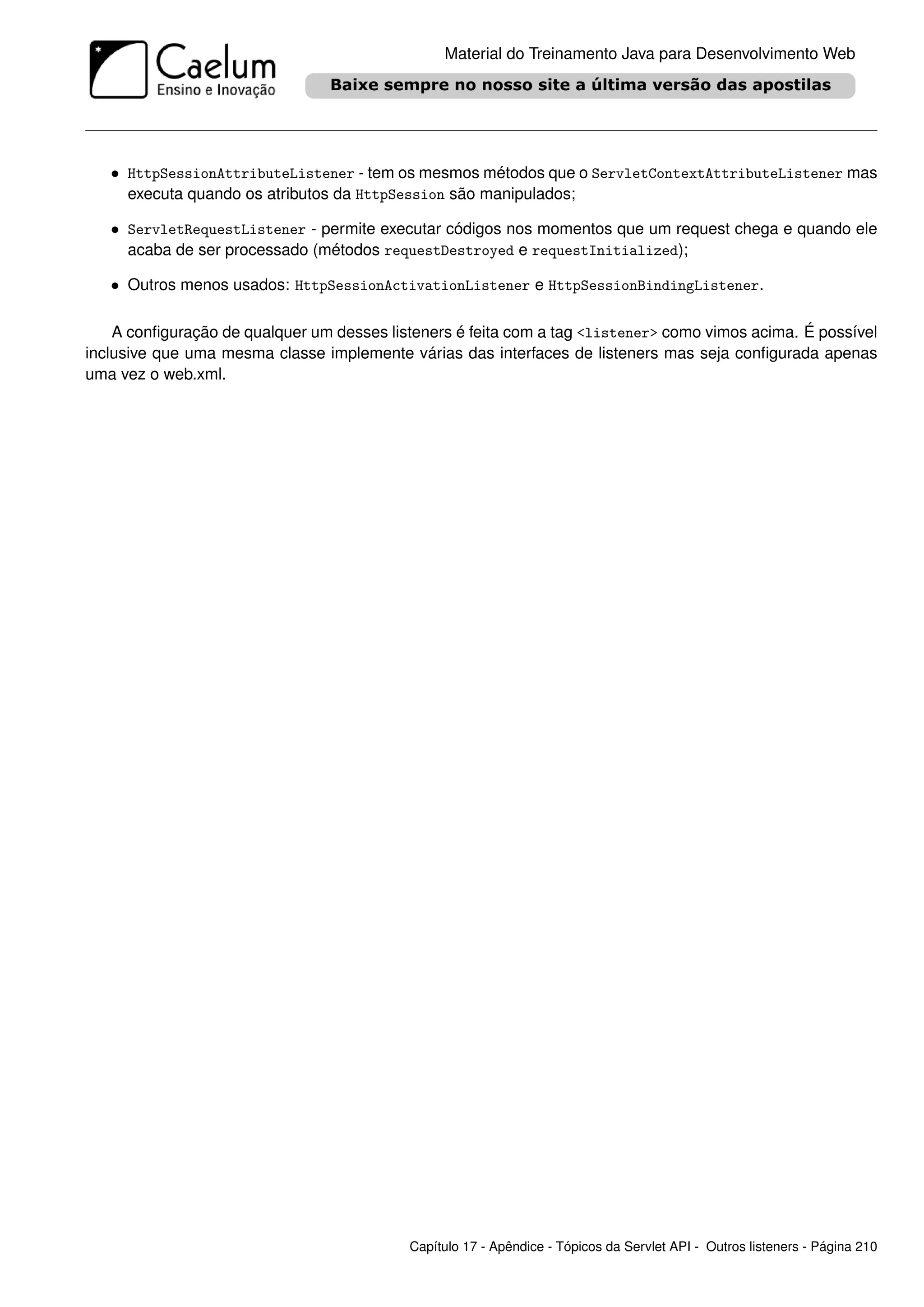 Material do Treinamento Java para Desenvolvimento Web




   • HttpSessionAttributeListener - tem os mesmos métodos que o ServletContextAttributeListener mas
     executa quando os atributos da HttpSession são manipulados;

   • ServletRequestListener - permite executar códigos nos momentos que um request chega e quando ele
     acaba de ser processado (métodos requestDestroyed e requestInitialized);

   • Outros menos usados: HttpSessionActivationListener e HttpSessionBindingListener.

    A conﬁguração de qualquer um desses listeners é feita com a tag <listener> como vimos acima. É possível
inclusive que uma mesma classe implemente várias das interfaces de listeners mas seja conﬁgurada apenas
uma vez o web.xml.




                                           Capítulo 17 - Apêndice - Tópicos da Servlet API - Outros listeners - Página 210
 