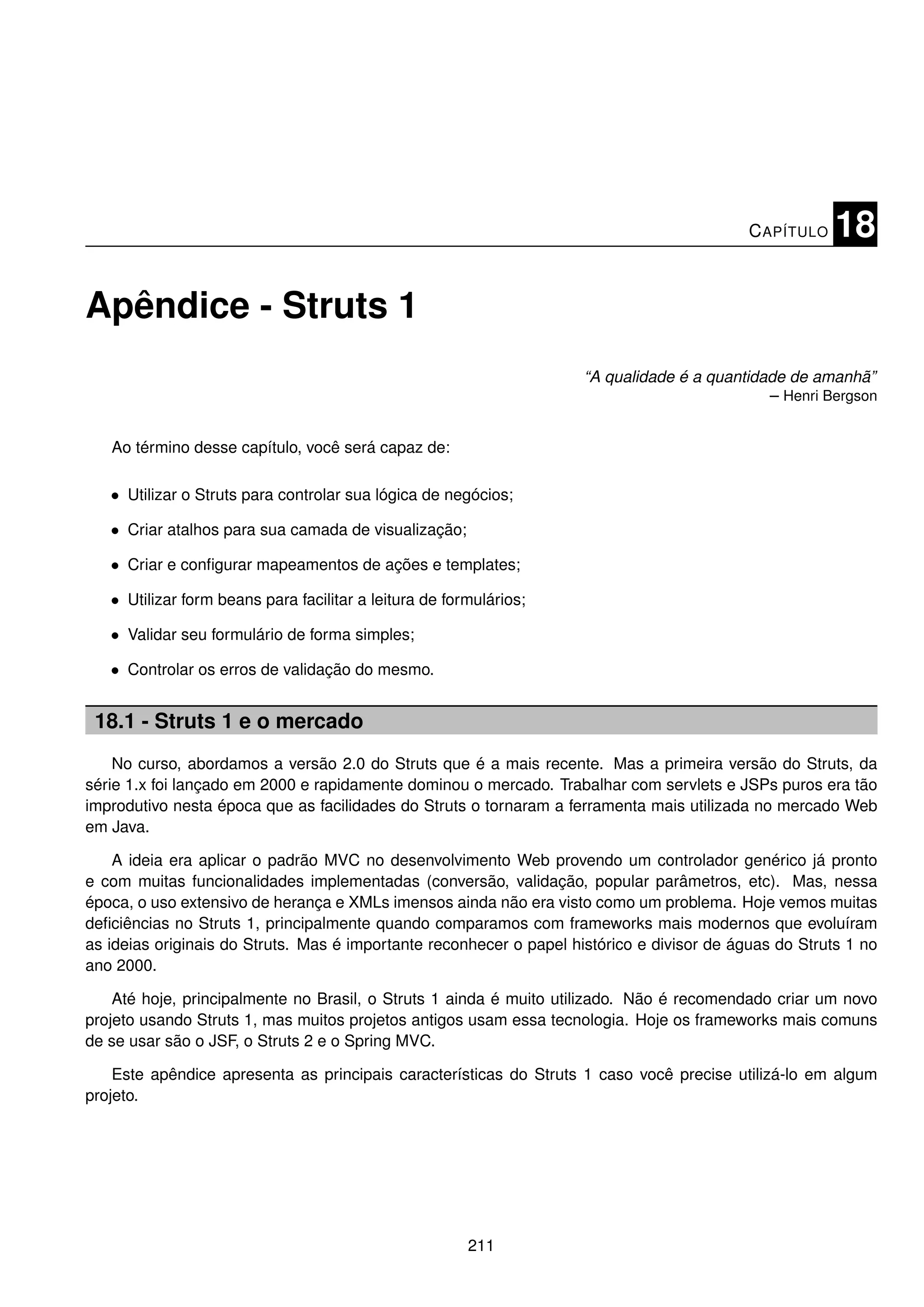 C APÍTULO   18

Apêndice - Struts 1
                                                                     “A qualidade é a quantidade de amanhã”
                                                                                              – Henri Bergson


   Ao término desse capítulo, você será capaz de:

   • Utilizar o Struts para controlar sua lógica de negócios;

   • Criar atalhos para sua camada de visualização;

   • Criar e conﬁgurar mapeamentos de ações e templates;

   • Utilizar form beans para facilitar a leitura de formulários;

   • Validar seu formulário de forma simples;

   • Controlar os erros de validação do mesmo.


 18.1 - Struts 1 e o mercado
    No curso, abordamos a versão 2.0 do Struts que é a mais recente. Mas a primeira versão do Struts, da
série 1.x foi lançado em 2000 e rapidamente dominou o mercado. Trabalhar com servlets e JSPs puros era tão
improdutivo nesta época que as facilidades do Struts o tornaram a ferramenta mais utilizada no mercado Web
em Java.

    A ideia era aplicar o padrão MVC no desenvolvimento Web provendo um controlador genérico já pronto
e com muitas funcionalidades implementadas (conversão, validação, popular parâmetros, etc). Mas, nessa
época, o uso extensivo de herança e XMLs imensos ainda não era visto como um problema. Hoje vemos muitas
deﬁciências no Struts 1, principalmente quando comparamos com frameworks mais modernos que evoluíram
as ideias originais do Struts. Mas é importante reconhecer o papel histórico e divisor de águas do Struts 1 no
ano 2000.

    Até hoje, principalmente no Brasil, o Struts 1 ainda é muito utilizado. Não é recomendado criar um novo
projeto usando Struts 1, mas muitos projetos antigos usam essa tecnologia. Hoje os frameworks mais comuns
de se usar são o JSF, o Struts 2 e o Spring MVC.

    Este apêndice apresenta as principais características do Struts 1 caso você precise utilizá-lo em algum
projeto.




                                                        211
 