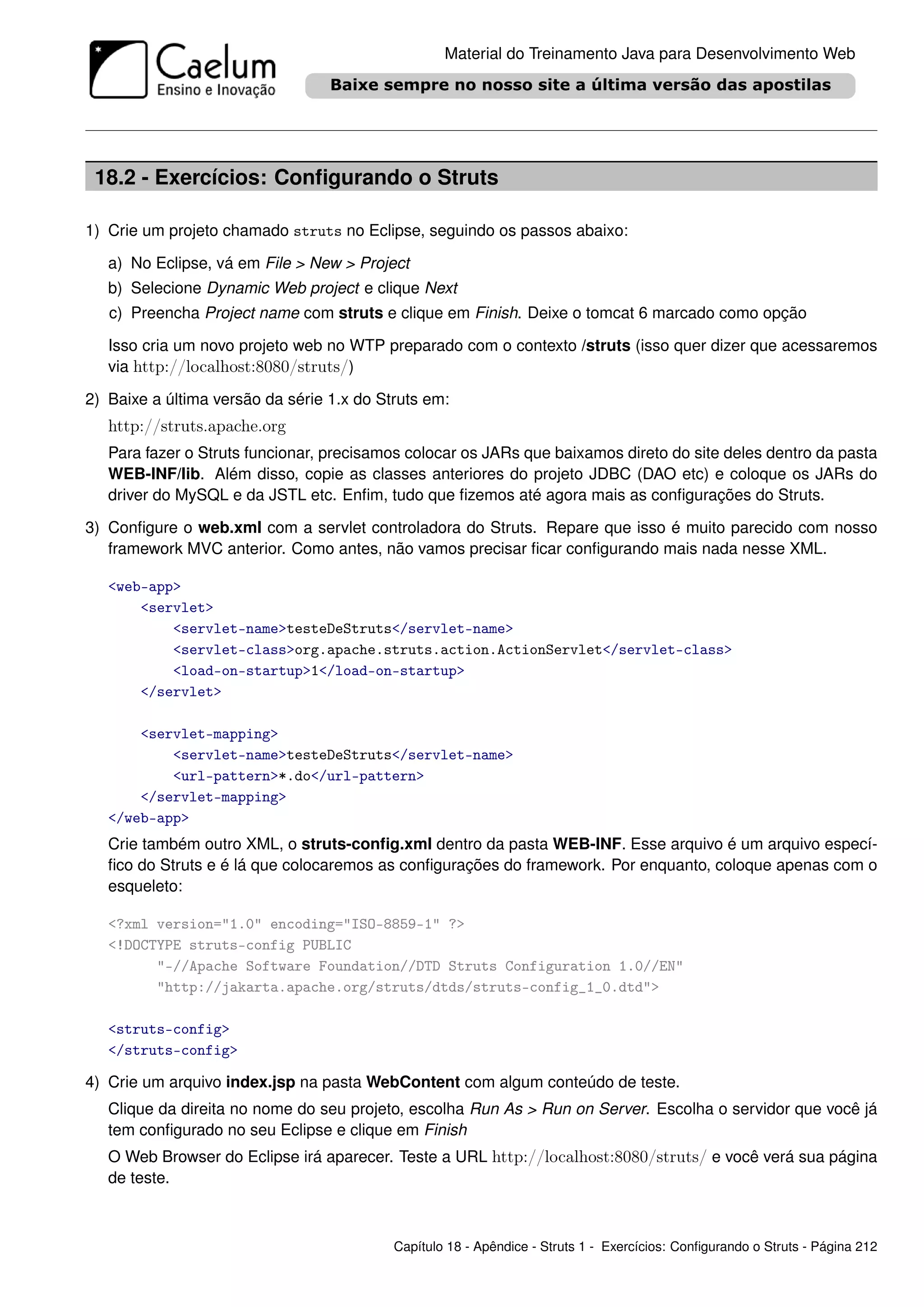 Material do Treinamento Java para Desenvolvimento Web




 18.2 - Exercícios: Conﬁgurando o Struts

1) Crie um projeto chamado struts no Eclipse, seguindo os passos abaixo:

   a) No Eclipse, vá em File > New > Project
   b) Selecione Dynamic Web project e clique Next
   c) Preencha Project name com struts e clique em Finish. Deixe o tomcat 6 marcado como opção

   Isso cria um novo projeto web no WTP preparado com o contexto /struts (isso quer dizer que acessaremos
   via http://localhost:8080/struts/)

2) Baixe a última versão da série 1.x do Struts em:
   http://struts.apache.org
   Para fazer o Struts funcionar, precisamos colocar os JARs que baixamos direto do site deles dentro da pasta
   WEB-INF/lib. Além disso, copie as classes anteriores do projeto JDBC (DAO etc) e coloque os JARs do
   driver do MySQL e da JSTL etc. Enﬁm, tudo que ﬁzemos até agora mais as conﬁgurações do Struts.

3) Conﬁgure o web.xml com a servlet controladora do Struts. Repare que isso é muito parecido com nosso
   framework MVC anterior. Como antes, não vamos precisar ﬁcar conﬁgurando mais nada nesse XML.

   <web-app>
       <servlet>
           <servlet-name>testeDeStruts</servlet-name>
           <servlet-class>org.apache.struts.action.ActionServlet</servlet-class>
           <load-on-startup>1</load-on-startup>
       </servlet>

       <servlet-mapping>
           <servlet-name>testeDeStruts</servlet-name>
           <url-pattern>*.do</url-pattern>
       </servlet-mapping>
   </web-app>
   Crie também outro XML, o struts-conﬁg.xml dentro da pasta WEB-INF. Esse arquivo é um arquivo especí-
   ﬁco do Struts e é lá que colocaremos as conﬁgurações do framework. Por enquanto, coloque apenas com o
   esqueleto:

   <?xml version="1.0" encoding="ISO-8859-1" ?>
   <!DOCTYPE struts-config PUBLIC
         "-//Apache Software Foundation//DTD Struts Configuration 1.0//EN"
         "http://jakarta.apache.org/struts/dtds/struts-config_1_0.dtd">

   <struts-config>
   </struts-config>

4) Crie um arquivo index.jsp na pasta WebContent com algum conteúdo de teste.
   Clique da direita no nome do seu projeto, escolha Run As > Run on Server. Escolha o servidor que você já
   tem conﬁgurado no seu Eclipse e clique em Finish
   O Web Browser do Eclipse irá aparecer. Teste a URL http://localhost:8080/struts/ e você verá sua página
   de teste.



                                           Capítulo 18 - Apêndice - Struts 1 - Exercícios: Conﬁgurando o Struts - Página 212
 