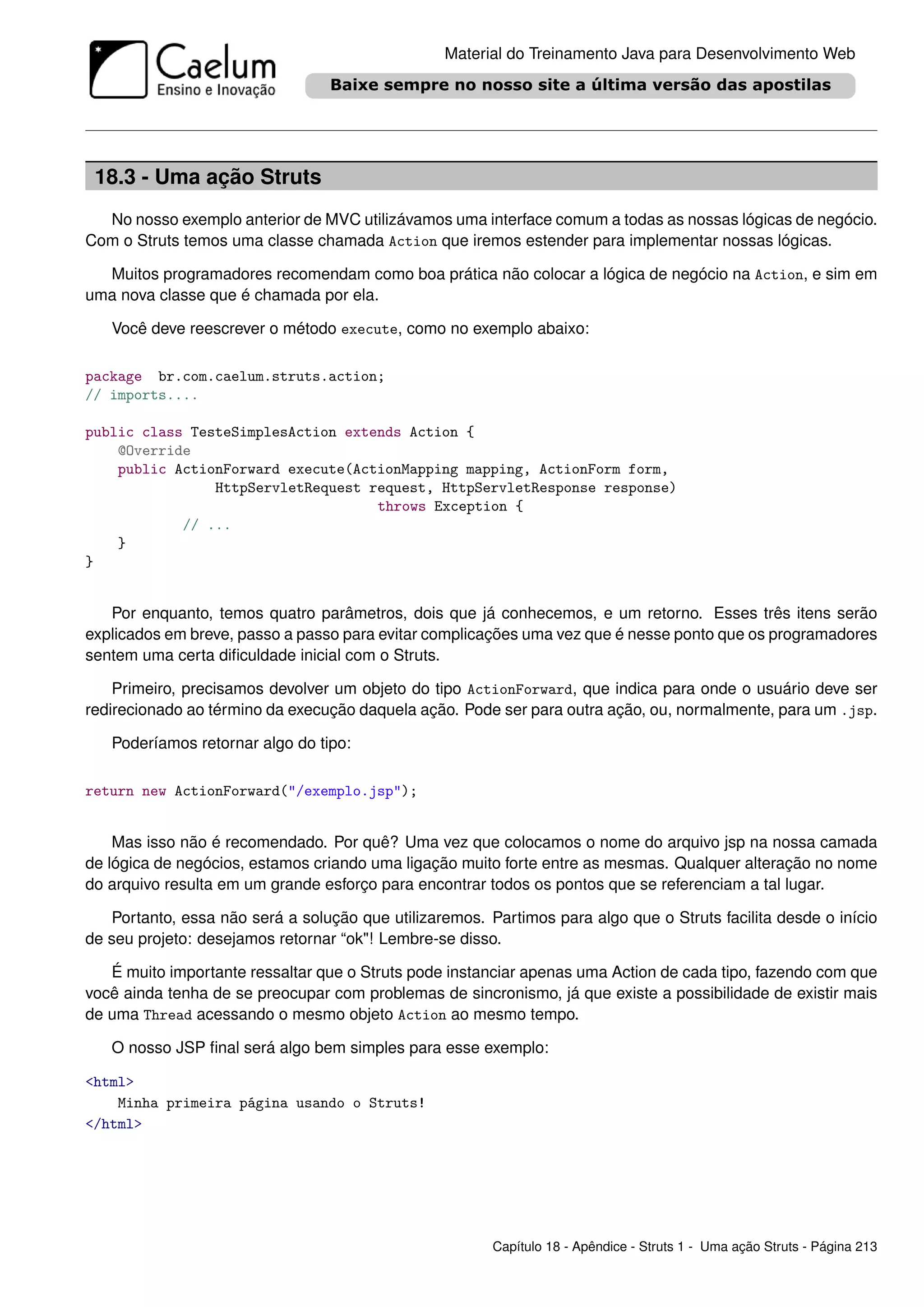 Material do Treinamento Java para Desenvolvimento Web




 18.3 - Uma ação Struts
  No nosso exemplo anterior de MVC utilizávamos uma interface comum a todas as nossas lógicas de negócio.
Com o Struts temos uma classe chamada Action que iremos estender para implementar nossas lógicas.

  Muitos programadores recomendam como boa prática não colocar a lógica de negócio na Action, e sim em
uma nova classe que é chamada por ela.

   Você deve reescrever o método execute, como no exemplo abaixo:

package br.com.caelum.struts.action;
// imports....

public class TesteSimplesAction extends Action {
    @Override
    public ActionForward execute(ActionMapping mapping, ActionForm form,
                HttpServletRequest request, HttpServletResponse response)
                                    throws Exception {
            // ...
    }
}


   Por enquanto, temos quatro parâmetros, dois que já conhecemos, e um retorno. Esses três itens serão
explicados em breve, passo a passo para evitar complicações uma vez que é nesse ponto que os programadores
sentem uma certa diﬁculdade inicial com o Struts.

    Primeiro, precisamos devolver um objeto do tipo ActionForward, que indica para onde o usuário deve ser
redirecionado ao término da execução daquela ação. Pode ser para outra ação, ou, normalmente, para um .jsp.

   Poderíamos retornar algo do tipo:

return new ActionForward("/exemplo.jsp");


    Mas isso não é recomendado. Por quê? Uma vez que colocamos o nome do arquivo jsp na nossa camada
de lógica de negócios, estamos criando uma ligação muito forte entre as mesmas. Qualquer alteração no nome
do arquivo resulta em um grande esforço para encontrar todos os pontos que se referenciam a tal lugar.

   Portanto, essa não será a solução que utilizaremos. Partimos para algo que o Struts facilita desde o início
de seu projeto: desejamos retornar “ok"! Lembre-se disso.

   É muito importante ressaltar que o Struts pode instanciar apenas uma Action de cada tipo, fazendo com que
você ainda tenha de se preocupar com problemas de sincronismo, já que existe a possibilidade de existir mais
de uma Thread acessando o mesmo objeto Action ao mesmo tempo.

   O nosso JSP ﬁnal será algo bem simples para esse exemplo:

<html>
    Minha primeira página usando o Struts!
</html>




                                                        Capítulo 18 - Apêndice - Struts 1 - Uma ação Struts - Página 213
 