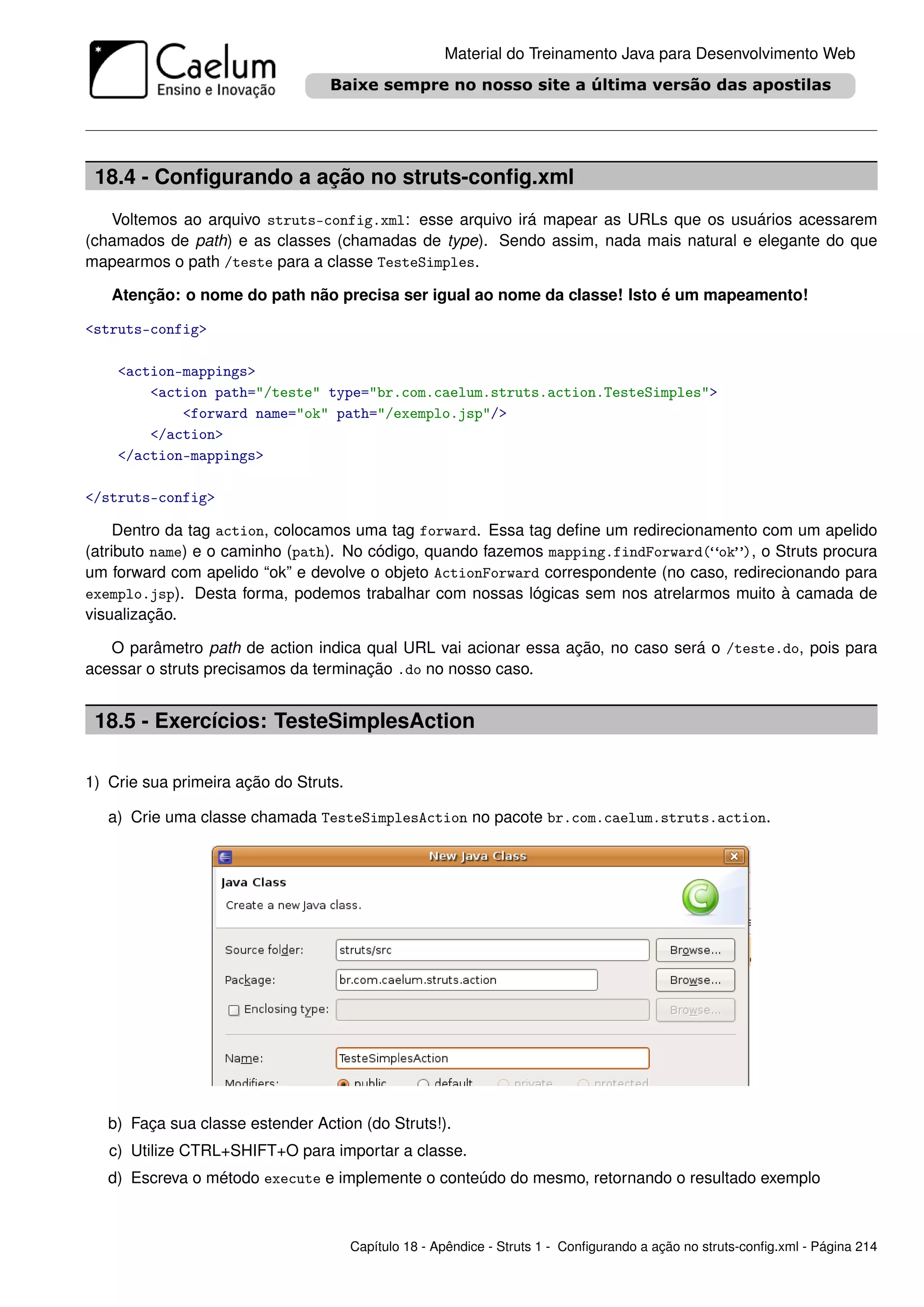 Material do Treinamento Java para Desenvolvimento Web




 18.4 - Conﬁgurando a ação no struts-conﬁg.xml
   Voltemos ao arquivo struts-config.xml: esse arquivo irá mapear as URLs que os usuários acessarem
(chamados de path) e as classes (chamadas de type). Sendo assim, nada mais natural e elegante do que
mapearmos o path /teste para a classe TesteSimples.

   Atenção: o nome do path não precisa ser igual ao nome da classe! Isto é um mapeamento!

<struts-config>

    <action-mappings>
        <action path="/teste" type="br.com.caelum.struts.action.TesteSimples">
            <forward name="ok" path="/exemplo.jsp"/>
        </action>
    </action-mappings>

</struts-config>

     Dentro da tag action, colocamos uma tag forward. Essa tag deﬁne um redirecionamento com um apelido
(atributo name) e o caminho (path). No código, quando fazemos mapping.findForward(“ok”), o Struts procura
um forward com apelido “ok” e devolve o objeto ActionForward correspondente (no caso, redirecionando para
exemplo.jsp). Desta forma, podemos trabalhar com nossas lógicas sem nos atrelarmos muito à camada de
visualização.

   O parâmetro path de action indica qual URL vai acionar essa ação, no caso será o /teste.do, pois para
acessar o struts precisamos da terminação .do no nosso caso.


 18.5 - Exercícios: TesteSimplesAction

1) Crie sua primeira ação do Struts.

   a) Crie uma classe chamada TesteSimplesAction no pacote br.com.caelum.struts.action.




   b) Faça sua classe estender Action (do Struts!).
   c) Utilize CTRL+SHIFT+O para importar a classe.
   d) Escreva o método execute e implemente o conteúdo do mesmo, retornando o resultado exemplo



                                       Capítulo 18 - Apêndice - Struts 1 - Conﬁgurando a ação no struts-conﬁg.xml - Página 214
 