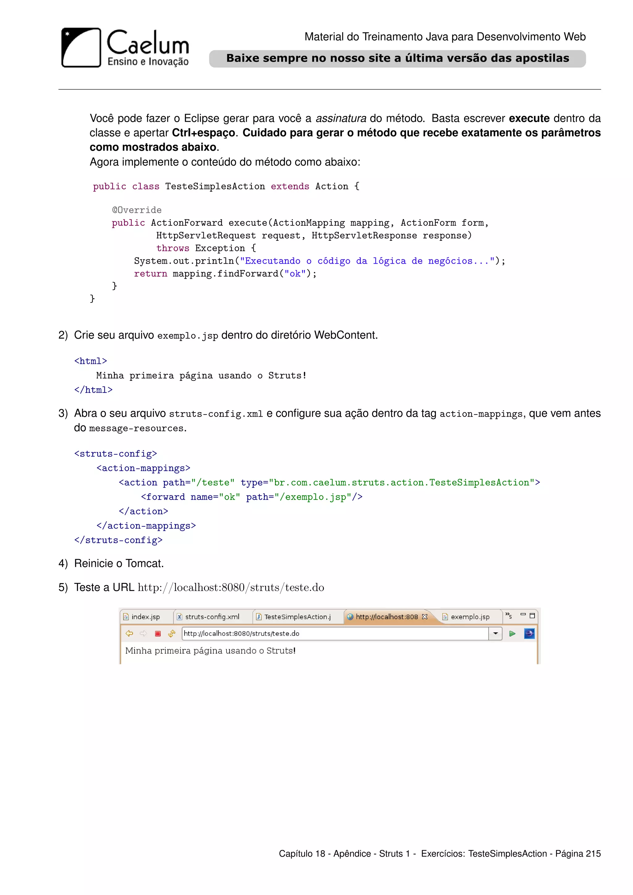 Material do Treinamento Java para Desenvolvimento Web




      Você pode fazer o Eclipse gerar para você a assinatura do método. Basta escrever execute dentro da
      classe e apertar Ctrl+espaço. Cuidado para gerar o método que recebe exatamente os parâmetros
      como mostrados abaixo.
      Agora implemente o conteúdo do método como abaixo:

      public class TesteSimplesAction extends Action {

          @Override
          public ActionForward execute(ActionMapping mapping, ActionForm form,
                  HttpServletRequest request, HttpServletResponse response)
                  throws Exception {
              System.out.println("Executando o código da lógica de negócios...");
              return mapping.findForward("ok");
          }
      }


2) Crie seu arquivo exemplo.jsp dentro do diretório WebContent.

   <html>
       Minha primeira página usando o Struts!
   </html>

3) Abra o seu arquivo struts-config.xml e conﬁgure sua ação dentro da tag action-mappings, que vem antes
   do message-resources.

   <struts-config>
       <action-mappings>
           <action path="/teste" type="br.com.caelum.struts.action.TesteSimplesAction">
               <forward name="ok" path="/exemplo.jsp"/>
           </action>
       </action-mappings>
   </struts-config>

4) Reinicie o Tomcat.

5) Teste a URL http://localhost:8080/struts/teste.do




                                           Capítulo 18 - Apêndice - Struts 1 - Exercícios: TesteSimplesAction - Página 215
 