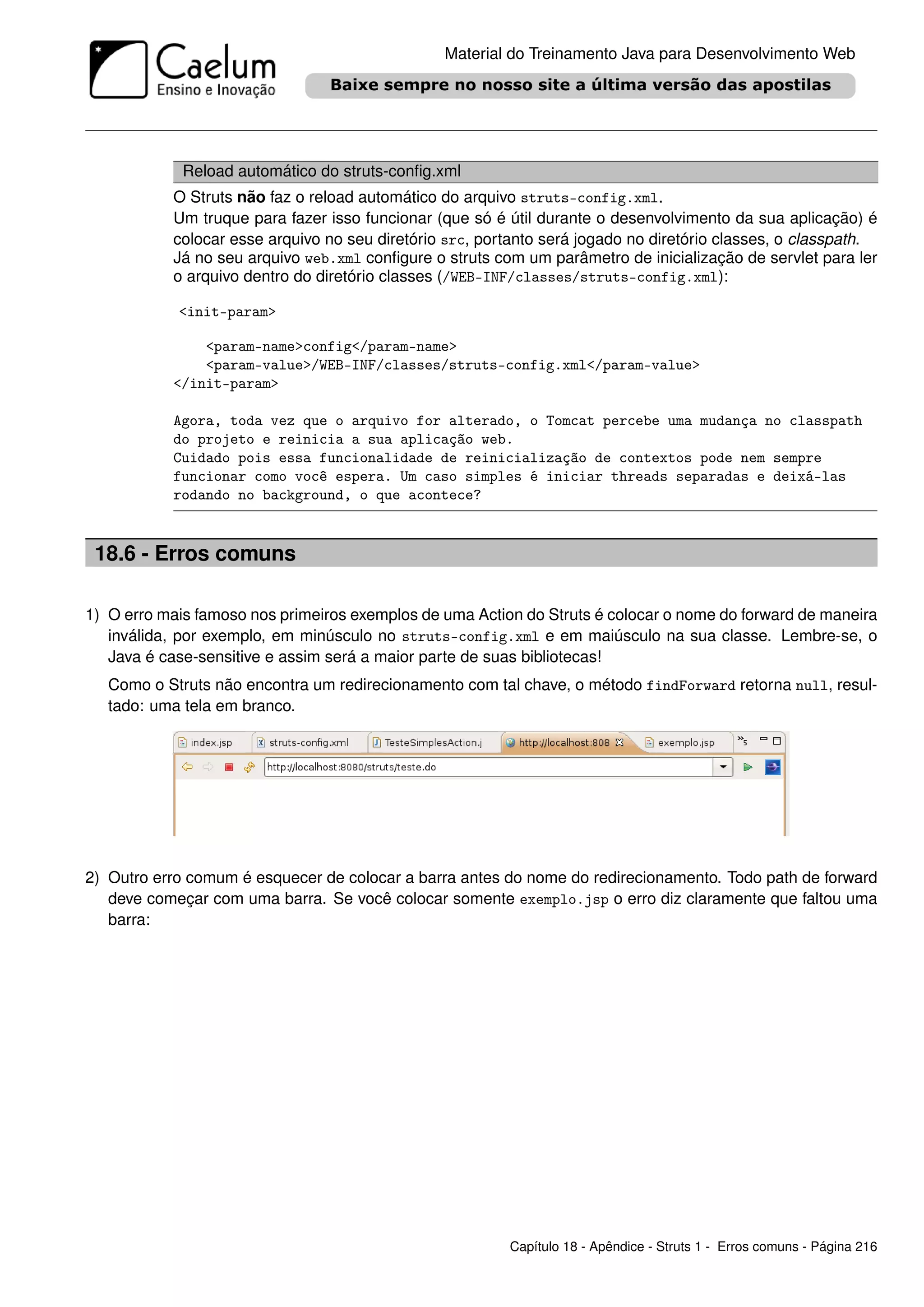 Material do Treinamento Java para Desenvolvimento Web




             Reload automático do struts-conﬁg.xml
           O Struts não faz o reload automático do arquivo struts-config.xml.
           Um truque para fazer isso funcionar (que só é útil durante o desenvolvimento da sua aplicação) é
           colocar esse arquivo no seu diretório src, portanto será jogado no diretório classes, o classpath.
           Já no seu arquivo web.xml conﬁgure o struts com um parâmetro de inicialização de servlet para ler
           o arquivo dentro do diretório classes (/WEB-INF/classes/struts-config.xml):

            <init-param>

               <param-name>config</param-name>
               <param-value>/WEB-INF/classes/struts-config.xml</param-value>
           </init-param>

           Agora, toda vez que o arquivo for alterado, o Tomcat percebe uma mudança no classpath
           do projeto e reinicia a sua aplicação web.
           Cuidado pois essa funcionalidade de reinicialização de contextos pode nem sempre
           funcionar como você espera. Um caso simples é iniciar threads separadas e deixá-las
           rodando no background, o que acontece?


 18.6 - Erros comuns

1) O erro mais famoso nos primeiros exemplos de uma Action do Struts é colocar o nome do forward de maneira
   inválida, por exemplo, em minúsculo no struts-config.xml e em maiúsculo na sua classe. Lembre-se, o
   Java é case-sensitive e assim será a maior parte de suas bibliotecas!
   Como o Struts não encontra um redirecionamento com tal chave, o método findForward retorna null, resul-
   tado: uma tela em branco.




2) Outro erro comum é esquecer de colocar a barra antes do nome do redirecionamento. Todo path de forward
   deve começar com uma barra. Se você colocar somente exemplo.jsp o erro diz claramente que faltou uma
   barra:




                                                         Capítulo 18 - Apêndice - Struts 1 - Erros comuns - Página 216
 