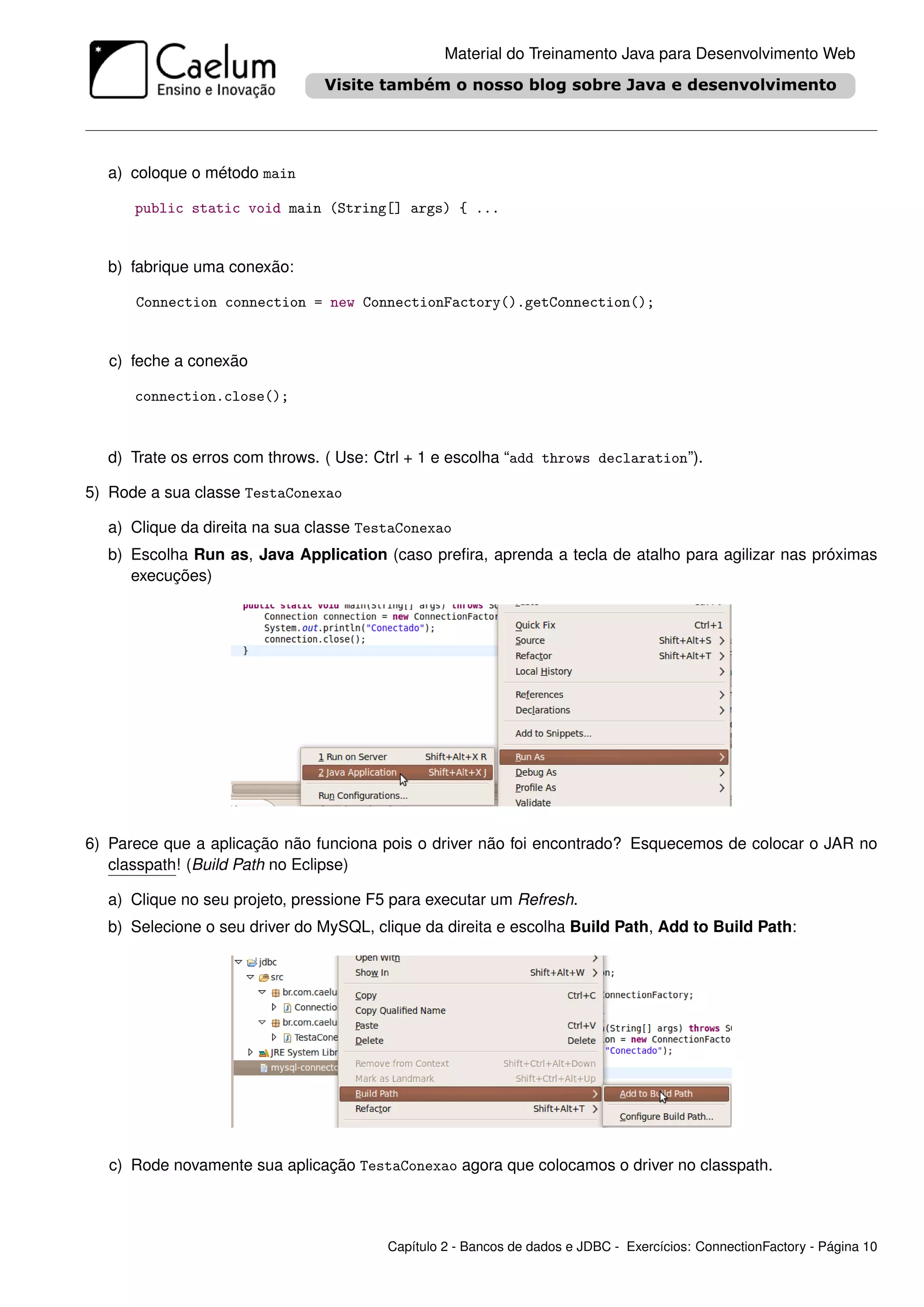 Material do Treinamento Java para Desenvolvimento Web




  a) coloque o método main

      public static void main (String[] args) { ...


  b) fabrique uma conexão:

      Connection connection = new ConnectionFactory().getConnection();


   c) feche a conexão

      connection.close();



  d) Trate os erros com throws. ( Use: Ctrl + 1 e escolha “add throws declaration”).

5) Rode a sua classe TestaConexao

  a) Clique da direita na sua classe TestaConexao
  b) Escolha Run as, Java Application (caso preﬁra, aprenda a tecla de atalho para agilizar nas próximas
     execuções)




6) Parece que a aplicação não funciona pois o driver não foi encontrado? Esquecemos de colocar o JAR no
   classpath! (Build Path no Eclipse)

  a) Clique no seu projeto, pressione F5 para executar um Refresh.
  b) Selecione o seu driver do MySQL, clique da direita e escolha Build Path, Add to Build Path:




   c) Rode novamente sua aplicação TestaConexao agora que colocamos o driver no classpath.




                                        Capítulo 2 - Bancos de dados e JDBC - Exercícios: ConnectionFactory - Página 10
 