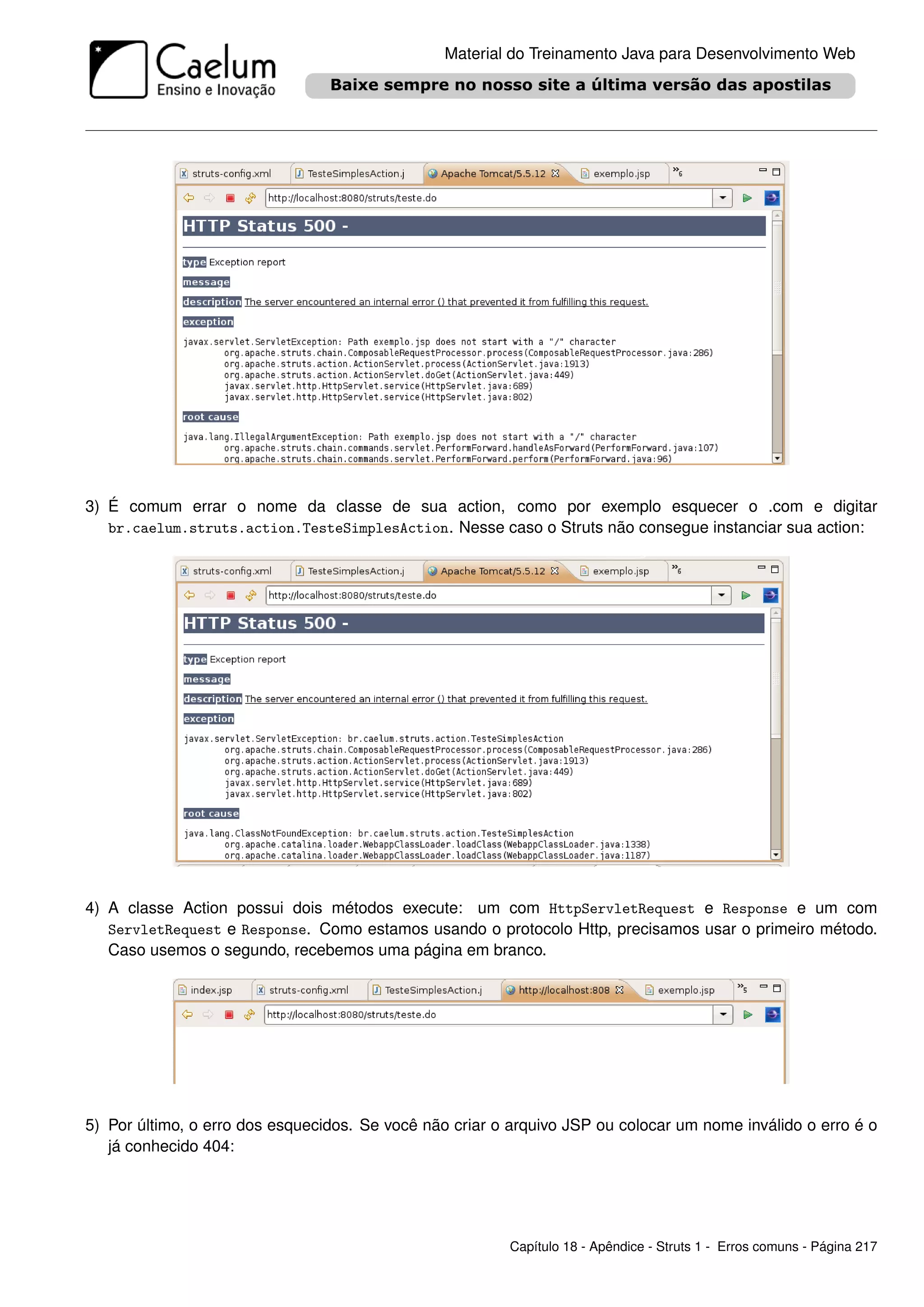 Material do Treinamento Java para Desenvolvimento Web




3) É comum errar o nome da classe de sua action, como por exemplo esquecer o .com e digitar
   br.caelum.struts.action.TesteSimplesAction. Nesse caso o Struts não consegue instanciar sua action:




4) A classe Action possui dois métodos execute: um com HttpServletRequest e Response e um com
   ServletRequest e Response. Como estamos usando o protocolo Http, precisamos usar o primeiro método.
   Caso usemos o segundo, recebemos uma página em branco.




5) Por último, o erro dos esquecidos. Se você não criar o arquivo JSP ou colocar um nome inválido o erro é o
   já conhecido 404:




                                                         Capítulo 18 - Apêndice - Struts 1 - Erros comuns - Página 217
 