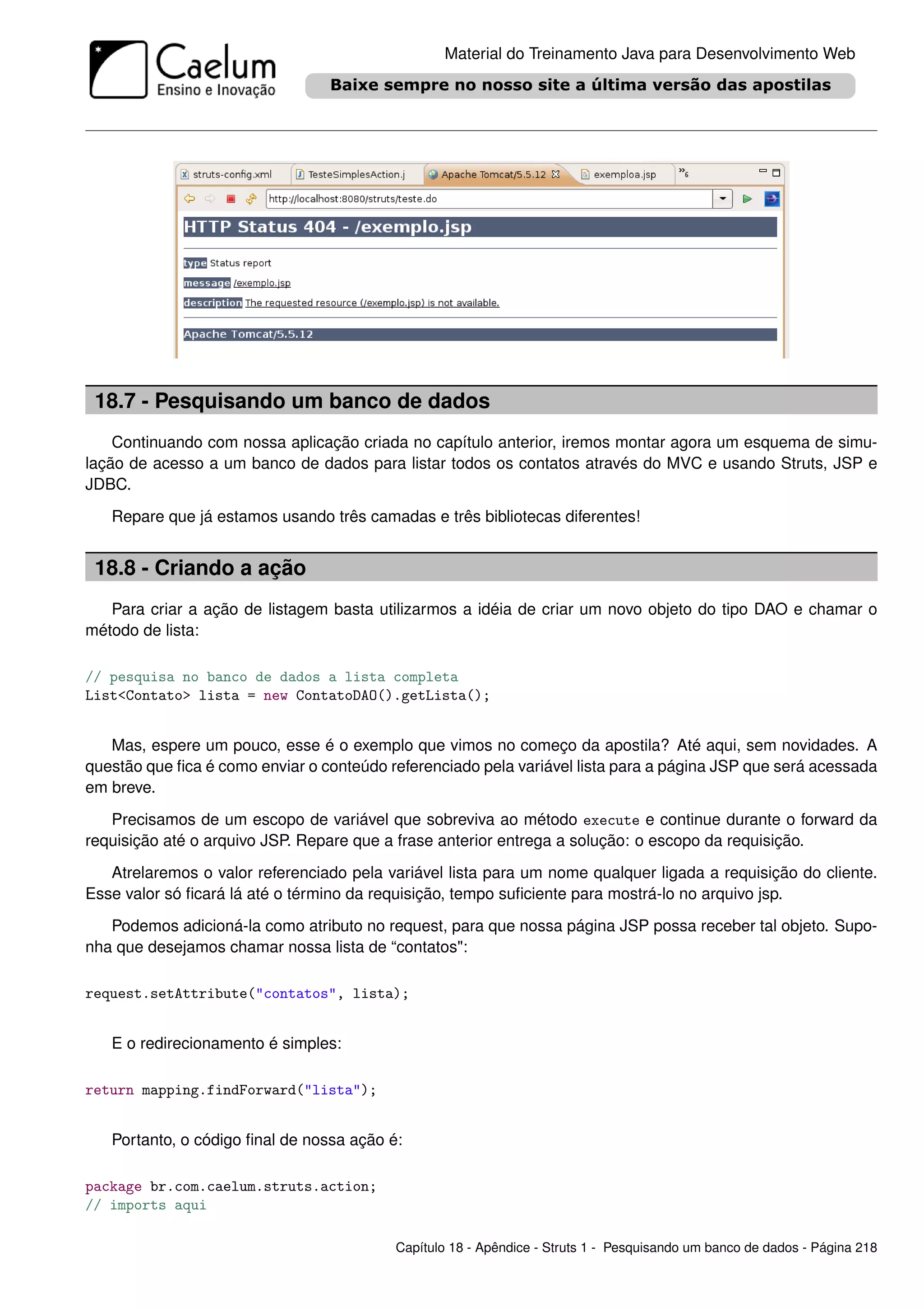 Material do Treinamento Java para Desenvolvimento Web




 18.7 - Pesquisando um banco de dados
    Continuando com nossa aplicação criada no capítulo anterior, iremos montar agora um esquema de simu-
lação de acesso a um banco de dados para listar todos os contatos através do MVC e usando Struts, JSP e
JDBC.
   Repare que já estamos usando três camadas e três bibliotecas diferentes!


 18.8 - Criando a ação
   Para criar a ação de listagem basta utilizarmos a idéia de criar um novo objeto do tipo DAO e chamar o
método de lista:

// pesquisa no banco de dados a lista completa
List<Contato> lista = new ContatoDAO().getLista();


   Mas, espere um pouco, esse é o exemplo que vimos no começo da apostila? Até aqui, sem novidades. A
questão que ﬁca é como enviar o conteúdo referenciado pela variável lista para a página JSP que será acessada
em breve.
   Precisamos de um escopo de variável que sobreviva ao método execute e continue durante o forward da
requisição até o arquivo JSP. Repare que a frase anterior entrega a solução: o escopo da requisição.
   Atrelaremos o valor referenciado pela variável lista para um nome qualquer ligada a requisição do cliente.
Esse valor só ﬁcará lá até o término da requisição, tempo suﬁciente para mostrá-lo no arquivo jsp.
   Podemos adicioná-la como atributo no request, para que nossa página JSP possa receber tal objeto. Supo-
nha que desejamos chamar nossa lista de “contatos":

request.setAttribute("contatos", lista);


   E o redirecionamento é simples:

return mapping.findForward("lista");


   Portanto, o código ﬁnal de nossa ação é:

package br.com.caelum.struts.action;
// imports aqui

                                          Capítulo 18 - Apêndice - Struts 1 - Pesquisando um banco de dados - Página 218
 