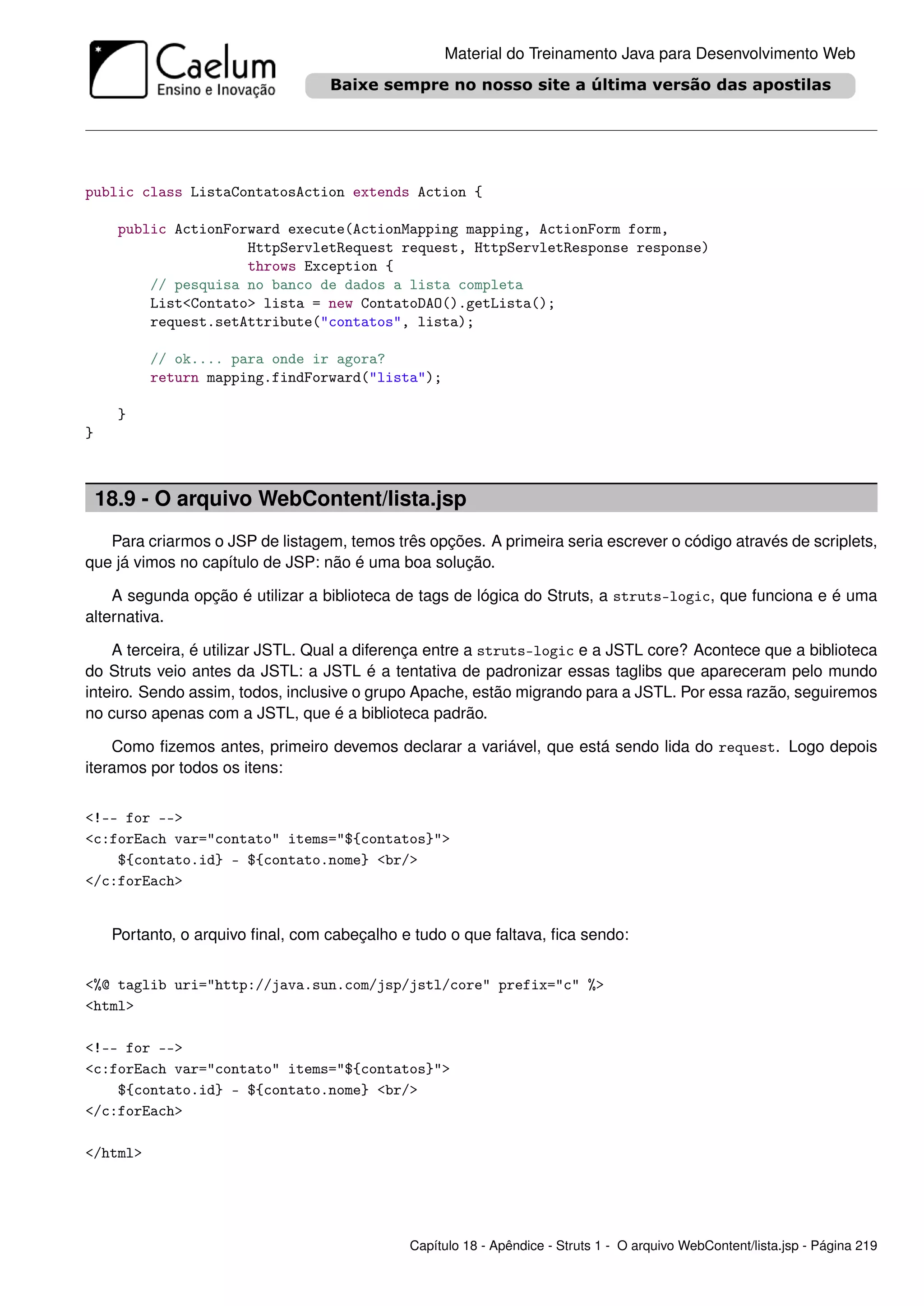 Material do Treinamento Java para Desenvolvimento Web




public class ListaContatosAction extends Action {

      public ActionForward execute(ActionMapping mapping, ActionForm form,
                      HttpServletRequest request, HttpServletResponse response)
                      throws Exception {
          // pesquisa no banco de dados a lista completa
          List<Contato> lista = new ContatoDAO().getLista();
          request.setAttribute("contatos", lista);

          // ok.... para onde ir agora?
          return mapping.findForward("lista");

      }
}



    18.9 - O arquivo WebContent/lista.jsp
   Para criarmos o JSP de listagem, temos três opções. A primeira seria escrever o código através de scriplets,
que já vimos no capítulo de JSP: não é uma boa solução.

    A segunda opção é utilizar a biblioteca de tags de lógica do Struts, a struts-logic, que funciona e é uma
alternativa.

    A terceira, é utilizar JSTL. Qual a diferença entre a struts-logic e a JSTL core? Acontece que a biblioteca
do Struts veio antes da JSTL: a JSTL é a tentativa de padronizar essas taglibs que apareceram pelo mundo
inteiro. Sendo assim, todos, inclusive o grupo Apache, estão migrando para a JSTL. Por essa razão, seguiremos
no curso apenas com a JSTL, que é a biblioteca padrão.

    Como ﬁzemos antes, primeiro devemos declarar a variável, que está sendo lida do request. Logo depois
iteramos por todos os itens:


<!-- for -->
<c:forEach var="contato" items="${contatos}">
    ${contato.id} - ${contato.nome} <br/>
</c:forEach>


     Portanto, o arquivo ﬁnal, com cabeçalho e tudo o que faltava, ﬁca sendo:


<%@ taglib uri="http://java.sun.com/jsp/jstl/core" prefix="c" %>
<html>

<!-- for -->
<c:forEach var="contato" items="${contatos}">
    ${contato.id} - ${contato.nome} <br/>
</c:forEach>

</html>




                                              Capítulo 18 - Apêndice - Struts 1 - O arquivo WebContent/lista.jsp - Página 219
 