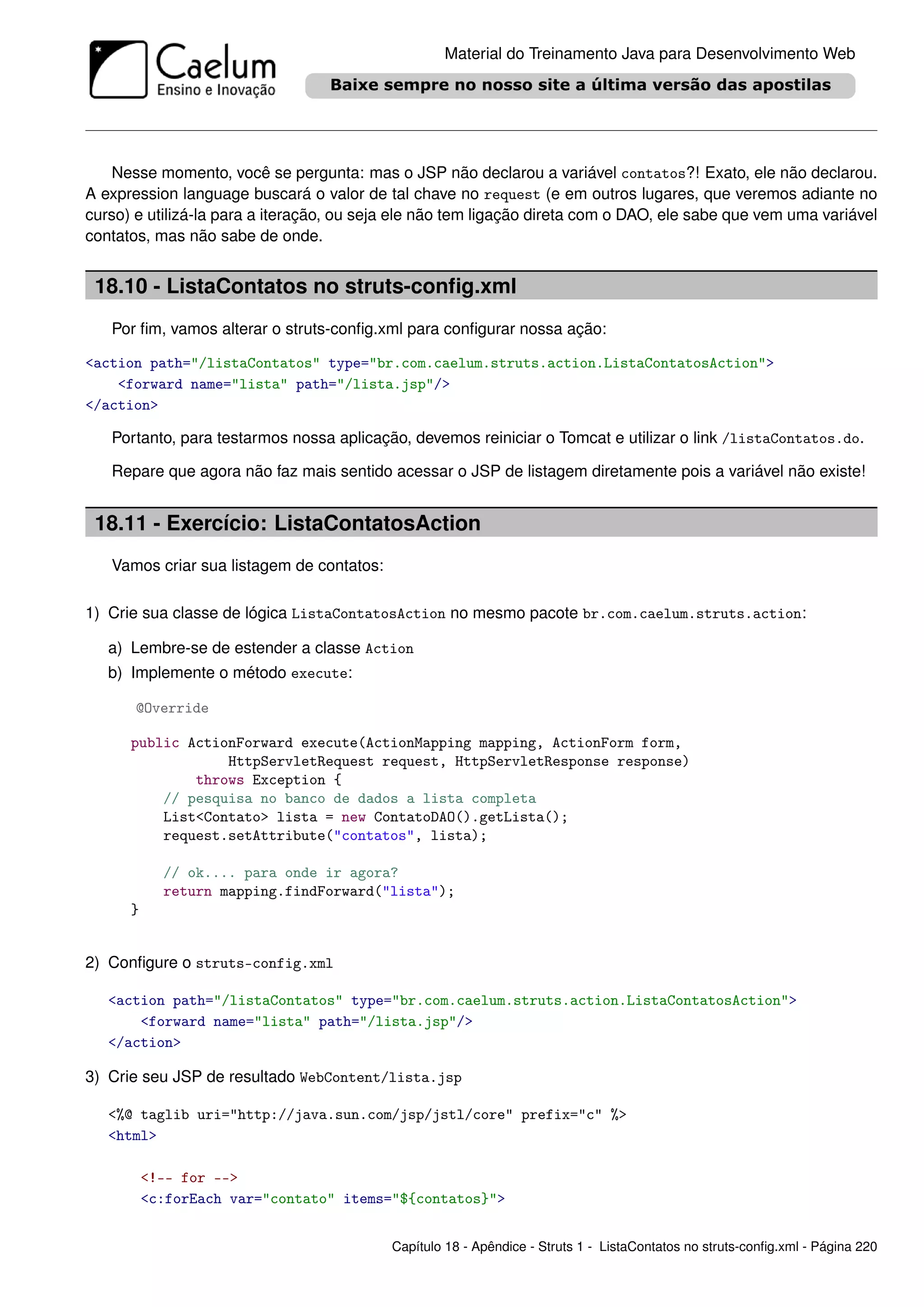 Material do Treinamento Java para Desenvolvimento Web




   Nesse momento, você se pergunta: mas o JSP não declarou a variável contatos?! Exato, ele não declarou.
A expression language buscará o valor de tal chave no request (e em outros lugares, que veremos adiante no
curso) e utilizá-la para a iteração, ou seja ele não tem ligação direta com o DAO, ele sabe que vem uma variável
contatos, mas não sabe de onde.


 18.10 - ListaContatos no struts-conﬁg.xml
   Por ﬁm, vamos alterar o struts-conﬁg.xml para conﬁgurar nossa ação:

<action path="/listaContatos" type="br.com.caelum.struts.action.ListaContatosAction">
    <forward name="lista" path="/lista.jsp"/>
</action>

   Portanto, para testarmos nossa aplicação, devemos reiniciar o Tomcat e utilizar o link /listaContatos.do.

   Repare que agora não faz mais sentido acessar o JSP de listagem diretamente pois a variável não existe!


 18.11 - Exercício: ListaContatosAction
   Vamos criar sua listagem de contatos:

1) Crie sua classe de lógica ListaContatosAction no mesmo pacote br.com.caelum.struts.action:

   a) Lembre-se de estender a classe Action
   b) Implemente o método execute:

       @Override

      public ActionForward execute(ActionMapping mapping, ActionForm form,
                  HttpServletRequest request, HttpServletResponse response)
              throws Exception {
          // pesquisa no banco de dados a lista completa
          List<Contato> lista = new ContatoDAO().getLista();
          request.setAttribute("contatos", lista);

            // ok.... para onde ir agora?
            return mapping.findForward("lista");
      }


2) Conﬁgure o struts-config.xml

   <action path="/listaContatos" type="br.com.caelum.struts.action.ListaContatosAction">
       <forward name="lista" path="/lista.jsp"/>
   </action>

3) Crie seu JSP de resultado WebContent/lista.jsp

   <%@ taglib uri="http://java.sun.com/jsp/jstl/core" prefix="c" %>
   <html>

          <!-- for -->
          <c:forEach var="contato" items="${contatos}">


                                           Capítulo 18 - Apêndice - Struts 1 - ListaContatos no struts-conﬁg.xml - Página 220
 