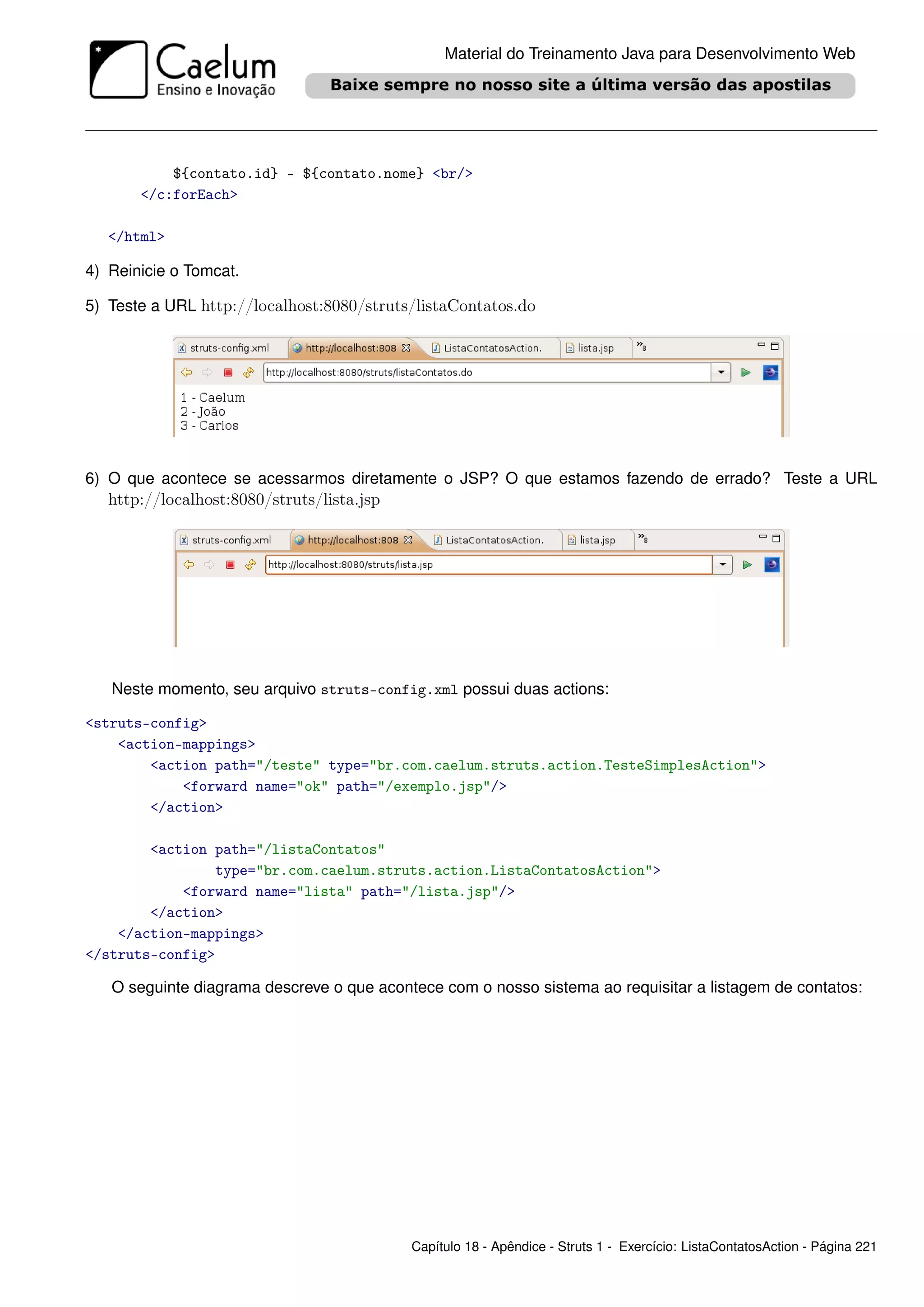 Material do Treinamento Java para Desenvolvimento Web




           ${contato.id} - ${contato.nome} <br/>
       </c:forEach>

   </html>

4) Reinicie o Tomcat.

5) Teste a URL http://localhost:8080/struts/listaContatos.do




6) O que acontece se acessarmos diretamente o JSP? O que estamos fazendo de errado? Teste a URL
   http://localhost:8080/struts/lista.jsp




   Neste momento, seu arquivo struts-config.xml possui duas actions:

<struts-config>
    <action-mappings>
        <action path="/teste" type="br.com.caelum.struts.action.TesteSimplesAction">
            <forward name="ok" path="/exemplo.jsp"/>
        </action>

        <action path="/listaContatos"
                type="br.com.caelum.struts.action.ListaContatosAction">
            <forward name="lista" path="/lista.jsp"/>
        </action>
    </action-mappings>
</struts-config>

   O seguinte diagrama descreve o que acontece com o nosso sistema ao requisitar a listagem de contatos:




                                            Capítulo 18 - Apêndice - Struts 1 - Exercício: ListaContatosAction - Página 221
 
