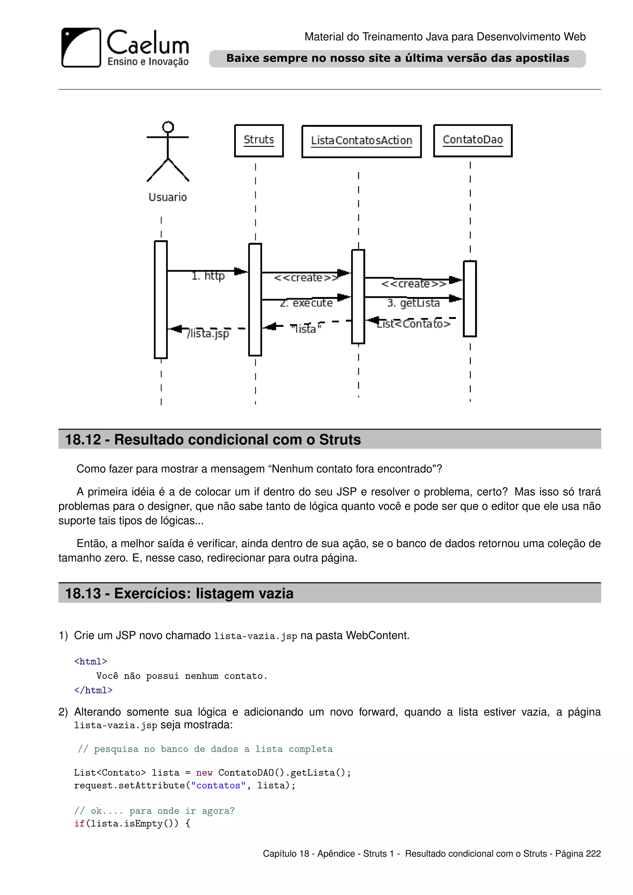 Material do Treinamento Java para Desenvolvimento Web




 18.12 - Resultado condicional com o Struts
   Como fazer para mostrar a mensagem “Nenhum contato fora encontrado"?

   A primeira idéia é a de colocar um if dentro do seu JSP e resolver o problema, certo? Mas isso só trará
problemas para o designer, que não sabe tanto de lógica quanto você e pode ser que o editor que ele usa não
suporte tais tipos de lógicas...

   Então, a melhor saída é veriﬁcar, ainda dentro de sua ação, se o banco de dados retornou uma coleção de
tamanho zero. E, nesse caso, redirecionar para outra página.


 18.13 - Exercícios: listagem vazia

1) Crie um JSP novo chamado lista-vazia.jsp na pasta WebContent.

   <html>
       Você não possui nenhum contato.
   </html>

2) Alterando somente sua lógica e adicionando um novo forward, quando a lista estiver vazia, a página
   lista-vazia.jsp seja mostrada:

   // pesquisa no banco de dados a lista completa

   List<Contato> lista = new ContatoDAO().getLista();
   request.setAttribute("contatos", lista);

   // ok.... para onde ir agora?
   if(lista.isEmpty()) {

                                        Capítulo 18 - Apêndice - Struts 1 - Resultado condicional com o Struts - Página 222
 